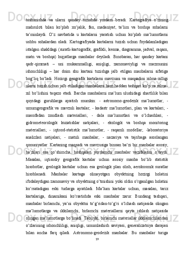 tushunishda   va   ularni   qanday   tuzishda   yordam   beradi.   Kartografiya   o‘zining
mahsuloti   bilan   ko‘plab   xo‘jalik,   fan,   madaniyat,   ta‘lim   va   boshqa   sohalarni
ta‘minlaydi.   O‘z   navbatida   u   kartalarni   yaratish   uchun   ko‘plab   ma‘lumotlarni
ushbu   sohalardan   oladi.   Kartografiyada   kartalarni   tuzish   uchun   foydalaniladigan
istalgan shakldagi  (suratli-kartografik, grafikli, kesma, diagramma, jadval, raqam,
matn   va   boshqa)   hujjatlarga   manbalar   deyiladi.   Binobaran,   har   qanday   kartani
qadr-qimmati   –   uni   mukammalligi,   aniqligi,   zamonaviyligi   va   mazmunini
ishonchliligi   –   har   doim   shu   kartani   tuzishga   jalb   etilgan   manbalarni   sifatiga
bog‘liq   bo‘ladi.   Hozirgi   geografik   kartalarni   mavzuini   va   maqsadini   xilma-xilligi
ularni tuzish uchun jalb etiladigan manbalarni ham haddan tashqari ko‘p va xilma-
xil   bo‘lishini   taqazo   etadi.   Barcha   manbalarni   ma‘lum   ulushidagi   shartlilik   bilan
quyidagi   guruhlarga   ajratish   mumkin:   -   astronomo-geodezik   ma‘lumotlar;   -
umumgeografik   va   mavzuli   kartalar;   -   kadastr   ma‘lumotlari,   plan   va   kartalari;   -
masofadan   zondlash   materiallari;   -   dala   ma‘lumotlari   va   o‘lchashlari;   -
gidrometeorologik   kuzatishlar   natijalari;   -   ekologik   va   boshqa   monitoring
materiallari;   -   iqtisod-statistik   ma‘lumotlar;   -   raqamli   modellar;   -laboratoriya
analizlari   natijalari;   -   matnli   manbalar;   -   nazariya   va   tajribaga   asoslangan
qonuniyatlar.   Kartaning  maqsadi   va   mavzusiga   binoan   ba‘zi   bir   manbalar   asosiy,
ba‘zilari   esa   qo‘shimcha,   boshqalari   yordamchi   manbalar   vazifalarini   o‘taydi.
Masalan,   iqtisodiy   geografik   kartalar   uchun   asosiy   manba   bo‘lib   statistik
hisobotlar,   geologik   kartalar   uchun   esa   geologik   plan   olish,   aerokosmik   suratlar
hisoblanadi.   Manbalar   kartaga   olinayotgan   obyektning   hozirgi   holatini
ifodalaydigan zamonaviy va obyektning o‘tmishini yoki oldin o‘rganilgan holatini
ko‘rsatadigan   eski   turlarga   ajratiladi.   Ma‘lum   kartalar   uchun,   masalan,   tarix
kartalariga,   dinamikani   ko‘rsatishda   eski   manbalar   zarur.   Bundang   tashqari,
manbalar   birlamchi,   ya‘ni   obyektni   to‘g‘ridan-to‘g‘ri   o‘lchash   natijasida   olingan
ma‘lumotlarga   va   ikkilamchi,   birlamchi   materiallarni   qayta   ishlash   natijasida
olingan ma‘lumotlarga bo‘linadi. Tabiiyki, birlamchi materiallar ikkilamchilaridan
o‘zlarining   ishonchliligi,   aniqligi,   umumlashish   saviyasi,   generalizatsiya   darajasi
bilan   ancha   farq   qiladi.   Astronomo-geodezik   manbalar.   Bu   manbalar   turiga
19 