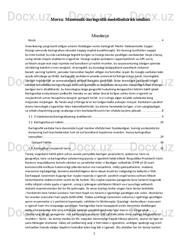 Mavzu:   Matematik-kartografik modellashtirish usullari .
Mundarija:
Kirish ........................................................................................................................................................ 4
Amerikaning yangi kashf etilgan erlarini ifodalagan nemis kartografi Martin Valdseemuller tuzgan. 
Hozirgi zamonda kartografiya sohasida haqiqiy inqilob kuzatilmoqda. Ilm-fanning burilishlari yaqqol 
ko'rinib turibdi, bu eski xaritalarga tegishli bo'lgan va hozirgi davrda yaratilgan xaritalardan farqli o'laroq,
uning ishlab chiqish shakllarini o'zgartirdi. Hozirgi vaqtda xaritalarni raqamlashtirish va GPS sun'iy 
yo'ldoshi orqali real vaqt rejimida ma'lumotlarni jo'natish mumkin, bu sayyoramizning istalgan qismida 
ob'ektning batafsil o'rnini aniqlash, shuningdek, bu boradagi tadqiqotlarni yaxshilash imkonini 
beradi.   yerning tuzilishi, jamoalar tomonidan taqdim etilgan ma'lumotlar orqali. Bu Google xaritalari kabi
ajoyib ixtirolarga qo'shildi, kartografik xaritalarni yanada universal bo'lishiga imkon berdi, shuningdek, 
ulardan foydalanish va samaradorligini sezilarli darajada yaxshiladi. Bular texnologik jarayonlar orqali 
nafaqat fan sifatida kartografiyaga, balki uning aniqlik va amplituda darajasida mavjudligi tufayli insonga 
berilgan ba'zi afzalliklardir, bu texnologiya bizga geografik hududning kengayishini bilishni taklif qiladi. 
Kartografiya evolyutsiyasi ijodkorlik, texnika va san'atdan iborat bo'lgan ushbu fanni o'rganish va 
rivojlantirish uchun bosqichma-bosqich qoniqarli bo'ldi. U o'z ichiga olgan ko'plab sohalarda keng 
miqyosda rivojlangan. Bu fanda vaqt o'tishiga ta'sir ko'rsatgan katta yutuqlar mavjud. Xaritalarni yaratish
doimo texnologik o'zgarishlar bilan takomillashtirildi, bu doimiy harakatda bo'lgan, o'zini yangilaydigan 
va ishlab chiqishning yangi usullariga o'zini loyihalashtiruvchi fan sifatida tarjima qilinadi. ........................ 8
1.1. O’zbekistonda Kartografiyaning shakllanishi .................................................................................... 9
1.2. Kartografiya yo’nalishi .................................................................................................................... 24
Kartografik xaritalar tarix davomida hujjat manbai sifatida ham foydalanilgan, buning yordamida biz 
dunyoning turli burchaklaridan turli xil ma'lumotlarni topishimiz mumkin. Asosiy kartografiya 
tamoyillari .............................................................................................................................................. 29
Qiziqarli faktlar .................................................................................................................................. 30
2.3. Kartogrfiya rivojlanish tarixi ............................................................................................................ 32
Tarixiy voqealarni tahlil qilish uchun avvalo jamiyatda kechgan jarayonlarni, qolaversa, tarix va 
geografiya, tarix va kartografiya sohalarining qiyosiy o`rganilishi talab etiladi. Respublika Prezidenti Islom
Karimov respublikamiz tarixchi olimlari va jurnalistlar bilan o`tkazilgan suhbatida (1998 yil 26 iyun) 
kommunistik mafkura hukmronligi yillarida butun ma`naviyatimiz, milliy qadriyatlarimiz, madaniy 
merosimiz toptalganligi, tariximiz davlatchiligimiz tarixi atayin buzib ko`rsatganligi ta`kidlanib o`tildi. 
Darhaqiqat, tariximizni bugungi kun nuqtai nazarida o`rganish, yaratish orqali tarixiy xotirani tiklash 
tarixchilarimiz oldida muhim vazifa bo`lib turibdi. Shu nuqtai nazarda qaraganda tarix fanlarini bugunda 
milliy istiqlol ruhida qayta o`rganish, uning o`qilmagan sahifalarini tiklash va o`quvchiga yetkazish 
dolzarb muammolardan biri bo`lib qolmoqda. Sir emas boshqa fanlar singari tarix fanlari tarkibida 
«Yordamchi tarix fanlari asoslari» fani ham faqat rus tarixini o`rganishga qaratilgan edi, xolos. Hozirda bu
fan asoslari mavzulari ham qayta tahlil etildi. Talaba yoshlarga tariximizni xolisona o`rgatishga qaratilgan 
ayrim muammolar o`z yechimini topmoqda, sahifalari to`ldirilmoqda. Quyidagi «kartorafiya» mavzusini 
o`rganish ham shu maqsadga qaratilgan. Kartografiya tarixi taraqqiyoti asrlar davomida shakllangan 
oddiy chizmalardan toki aniq ishlangan kartalar yaratilishigacha bo`lgan davrni o`z ichiga oladi. 
Olimlarning fikriga qaraganda: «bir kartaning mazmunini 100 sahifalik jiddiy ilmiy matnga tenglashtirish 
mumkin». Karta - bu tarixiy manba bo`lib, voqealar davomiyligi haqida hikoya qiluvchi, vayron bo`lgan va
yana tiklangan shaharlar, tabiiy ob`yektlarning vaqt o`tishi bilan o`zgarishini, unitilgan qadimgi sug`orish 
inshoatlari hamda xalqlar taqdirini hududlar bilan bog`lab o`rganadi. Shu jihatdan har bir tarixiy kartani 
2 