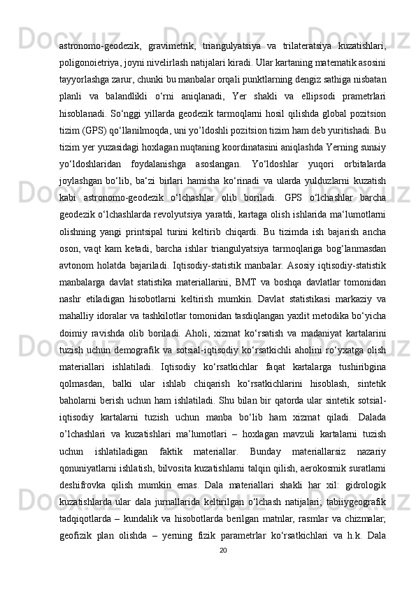 astronomo-geodezik,   gravimetrik,   triangulyatsiya   va   trilateratsiya   kuzatishlari,
poligonoietriya, joyni nivelirlash natijalari kiradi. Ular kartaning matematik asosini
tayyorlashga zarur, chunki bu manbalar orqali punktlarning dengiz sathiga nisbatan
planli   va   balandlikli   o‘rni   aniqlanadi,   Yer   shakli   va   ellipsodi   prametrlari
hisoblanadi. So‘nggi  yillarda geodezik tarmoqlarni hosil  qilishda global  pozitsion
tizim (GPS) qo‘llanilmoqda, uni yo’ldoshli pozitsion tizim ham deb yuritishadi. Bu
tizim yer yuzasidagi hoxlagan nuqtaning koordinatasini aniqlashda Yerning sunьiy
yo‘ldoshlaridan   foydalanishga   asoslangan.   Yo‘ldoshlar   yuqori   orbitalarda
joylashgan   bo‘lib,   ba‘zi   birlari   hamisha   ko‘rinadi   va   ularda   yulduzlarni   kuzatish
kabi   astronomo-geodezik   o‘lchashlar   olib   boriladi.   GPS   o‘lchashlar   barcha
geodezik o‘lchashlarda revolyutsiya yaratdi, kartaga olish ishlarida ma‘lumotlarni
olishning   yangi   printsipal   turini   keltirib   chiqardi.   Bu   tizimda   ish   bajarish   ancha
oson,   vaqt   kam   ketadi,   barcha   ishlar   triangulyatsiya   tarmoqlariga   bog‘lanmasdan
avtonom   holatda   bajariladi.   Iqtisodiy-statistik   manbalar.   Asosiy   iqtisodiy-statistik
manbalarga   davlat   statistika   materiallarini,   BMT   va   boshqa   davlatlar   tomonidan
nashr   etiladigan   hisobotlarni   keltirish   mumkin.   Davlat   statistikasi   markaziy   va
mahalliy idoralar va tashkilotlar tomonidan tasdiqlangan yaxlit metodika bo‘yicha
doimiy   ravishda   olib   boriladi.   Aholi,   xizmat   ko‘rsatish   va   madaniyat   kartalarini
tuzish   uchun   demografik   va   sotsial-iqtisodiy   ko‘rsatkichli   aholini   ro‘yxatga   olish
materiallari   ishlatiladi.   Iqtisodiy   ko‘rsatkichlar   faqat   kartalarga   tushiribgina
qolmasdan,   balki   ular   ishlab   chiqarish   ko‘rsatkichlarini   hisoblash,   sintetik
baholarni berish uchun ham ishlatiladi. Shu bilan bir qatorda ular  sintetik sotsial-
iqtisodiy   kartalarni   tuzish   uchun   manba   bo‘lib   ham   xizmat   qiladi.   Dalada
o’lchashlari   va   kuzatishlari   ma’lumotlari   –   hoxlagan   mavzuli   kartalarni   tuzish
uchun   ishlatiladigan   faktik   materiallar.   Bunday   materiallarsiz   nazariy
qonuniyatlarni ishlatish, bilvosita kuzatishlarni talqin qilish, aerokosmik suratlarni
deshifrovka   qilish   mumkin   emas.   Dala   materiallari   shakli   har   xil:   gidrologik
kuzatishlarda   ular   dala   jurnallarida   keltirilgan   o‘lchash   natijalari;   tabiiygeografik
tadqiqotlarda   –   kundalik   va   hisobotlarda   berilgan   matnlar,   rasmlar   va   chizmalar;
geofizik   plan   olishda   –   yerning   fizik   parametrlar   ko‘rsatkichlari   va   h.k.   Dala
20 