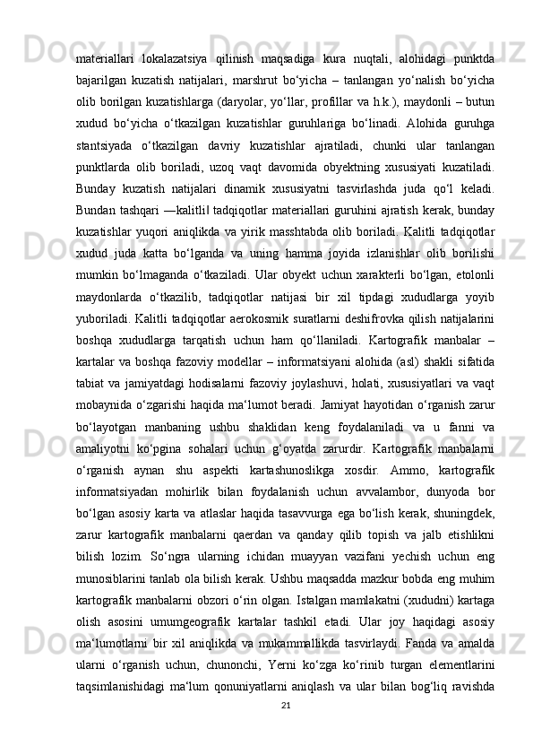 materiallari   lokalazatsiya   qilinish   maqsadiga   kura   nuqtali,   alohidagi   punktda
bajarilgan   kuzatish   natijalari,   marshrut   bo‘yicha   –   tanlangan   yo‘nalish   bo‘yicha
olib borilgan kuzatishlarga  (daryolar, yo‘llar, profillar  va h.k.), maydonli  – butun
xudud   bo‘yicha   o‘tkazilgan   kuzatishlar   guruhlariga   bo‘linadi.   Alohida   guruhga
stantsiyada   o‘tkazilgan   davriy   kuzatishlar   ajratiladi,   chunki   ular   tanlangan
punktlarda   olib   boriladi,   uzoq   vaqt   davomida   obyektning   xususiyati   kuzatiladi.
Bunday   kuzatish   natijalari   dinamik   xususiyatni   tasvirlashda   juda   qo‘l   keladi.
Bundan  tashqari   ―kalitli  tadqiqotlar  materiallari  guruhini  ajratish  kerak,  bunday‖
kuzatishlar   yuqori   aniqlikda   va   yirik   masshtabda   olib   boriladi.   Kalitli   tadqiqotlar
xudud   juda   katta   bo‘lganda   va   uning   hamma   joyida   izlanishlar   olib   borilishi
mumkin   bo‘lmaganda   o‘tkaziladi.   Ular   obyekt   uchun   xarakterli   bo‘lgan,   etolonli
maydonlarda   o‘tkazilib,   tadqiqotlar   natijasi   bir   xil   tipdagi   xududlarga   yoyib
yuboriladi. Kalitli tadqiqotlar aerokosmik suratlarni deshifrovka qilish natijalarini
boshqa   xududlarga   tarqatish   uchun   ham   qo‘llaniladi.   Kartografik   manbalar   –
kartalar   va   boshqa   fazoviy   modellar   –   informatsiyani   alohida   (asl)   shakli   sifatida
tabiat   va   jamiyatdagi   hodisalarni   fazoviy   joylashuvi,   holati,   xususiyatlari   va   vaqt
mobaynida o‘zgarishi  haqida ma‘lumot beradi. Jamiyat  hayotidan o‘rganish zarur
bo‘layotgan   manbaning   ushbu   shaklidan   keng   foydalaniladi   va   u   fanni   va
amaliyotni   ko‘pgina   sohalari   uchun   g‘oyatda   zarurdir.   Kartografik   manbalarni
o‘rganish   aynan   shu   aspekti   kartashunoslikga   xosdir.   Ammo,   kartografik
informatsiyadan   mohirlik   bilan   foydalanish   uchun   avvalambor,   dunyoda   bor
bo‘lgan asosiy  karta va  atlaslar  haqida tasavvurga  ega bo‘lish  kerak, shuningdek,
zarur   kartografik   manbalarni   qaerdan   va   qanday   qilib   topish   va   jalb   etishlikni
bilish   lozim.   So‘ngra   ularning   ichidan   muayyan   vazifani   yechish   uchun   eng
munosiblarini tanlab ola bilish kerak. Ushbu maqsadda mazkur bobda eng muhim
kartografik manbalarni obzori o‘rin olgan. Istalgan mamlakatni (xududni) kartaga
olish   asosini   umumgeografik   kartalar   tashkil   etadi.   Ular   joy   haqidagi   asosiy
ma‘lumotlarni   bir   xil   aniqlikda   va   mukammallikda   tasvirlaydi.   Fanda   va   amalda
ularni   o‘rganish   uchun,   chunonchi,   Yerni   ko‘zga   ko‘rinib   turgan   elementlarini
taqsimlanishidagi   ma‘lum   qonuniyatlarni   aniqlash   va   ular   bilan   bog‘liq   ravishda
21 