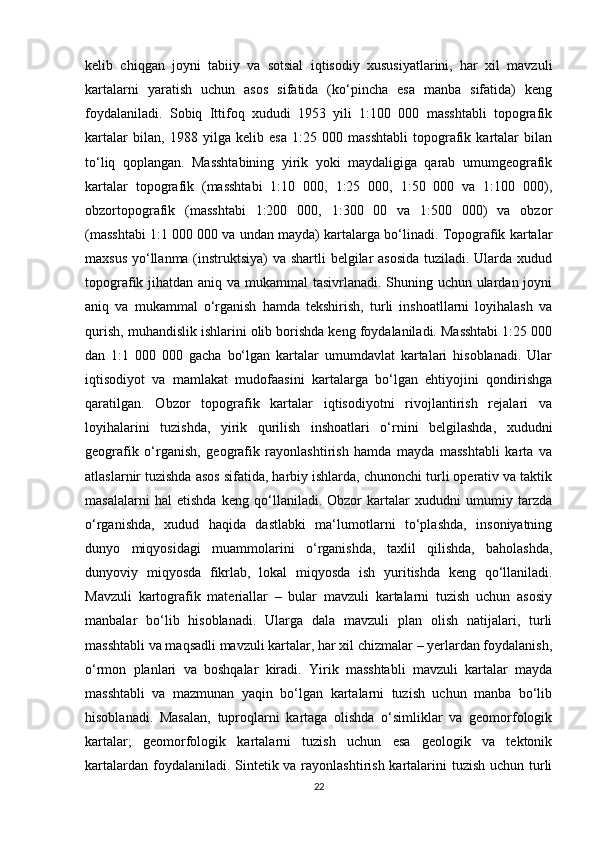 kelib   chiqgan   joyni   tabiiy   va   sotsial   iqtisodiy   xususiyatlarini,   har   xil   mavzuli
kartalarni   yaratish   uchun   asos   sifatida   (ko‘pincha   esa   manba   sifatida)   keng
foydalaniladi.   Sobiq   Ittifoq   xududi   1953   yili   1:100   000   masshtabli   topografik
kartalar   bilan,   1988   yilga   kelib   esa   1:25   000   masshtabli   topografik   kartalar   bilan
to‘liq   qoplangan.   Masshtabining   yirik   yoki   maydaligiga   qarab   umumgeografik
kartalar   topografik   (masshtabi   1:10   000,   1:25   000,   1:50   000   va   1:100   000),
obzortopografik   (masshtabi   1:200   000,   1:300   00   va   1:500   000)   va   obzor
(masshtabi 1:1 000 000 va undan mayda) kartalarga bo‘linadi. Topografik kartalar
maxsus yo‘llanma (instruktsiya)  va shartli  belgilar asosida  tuziladi. Ularda xudud
topografik jihatdan aniq va mukammal  tasivrlanadi. Shuning uchun ulardan joyni
aniq   va   mukammal   o‘rganish   hamda   tekshirish,   turli   inshoatllarni   loyihalash   va
qurish, muhandislik ishlarini olib borishda keng foydalaniladi. Masshtabi 1:25 000
dan   1:1   000   000   gacha   bo‘lgan   kartalar   umumdavlat   kartalari   hisoblanadi.   Ular
iqtisodiyot   va   mamlakat   mudofaasini   kartalarga   bo‘lgan   ehtiyojini   qondirishga
qaratilgan.   Obzor   topografik   kartalar   iqtisodiyotni   rivojlantirish   rejalari   va
loyihalarini   tuzishda,   yirik   qurilish   inshoatlari   o‘rnini   belgilashda,   xududni
geografik   o‘rganish,   geografik   rayonlashtirish   hamda   mayda   masshtabli   karta   va
atlaslarnir tuzishda asos sifatida, harbiy ishlarda, chunonchi turli operativ va taktik
masalalarni   hal   etishda   keng   qo‘llaniladi.   Obzor   kartalar   xududni   umumiy   tarzda
o‘rganishda,   xudud   haqida   dastlabki   ma‘lumotlarni   to‘plashda,   insoniyatning
dunyo   miqyosidagi   muammolarini   o‘rganishda,   taxlil   qilishda,   baholashda,
dunyoviy   miqyosda   fikrlab,   lokal   miqyosda   ish   yuritishda   keng   qo‘llaniladi.
Mavzuli   kartografik   materiallar   –   bular   mavzuli   kartalarni   tuzish   uchun   asosiy
manbalar   bo‘lib   hisoblanadi.   Ularga   dala   mavzuli   plan   olish   natijalari,   turli
masshtabli va maqsadli mavzuli kartalar, har xil chizmalar – yerlardan foydalanish,
o‘rmon   planlari   va   boshqalar   kiradi.   Yirik   masshtabli   mavzuli   kartalar   mayda
masshtabli   va   mazmunan   yaqin   bo‘lgan   kartalarni   tuzish   uchun   manba   bo‘lib
hisoblanadi.   Masalan,   tuproqlarni   kartaga   olishda   o‘simliklar   va   geomorfologik
kartalar;   geomorfologik   kartalarni   tuzish   uchun   esa   geologik   va   tektonik
kartalardan foydalaniladi. Sintetik va rayonlashtirish kartalarini  tuzish  uchun turli
22 