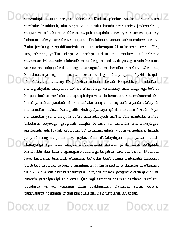 mavzudagi   kartalar   seriyasi   ishlatiladi.   Kadastr   planlari   va   kartalari   maxsus
manbalar   hisoblanib,   ular   voqea   va   hodisalar   hamda   resurlarning   joylashishini,
miqdor   va   sifat   ko‘rsatkichlarini   hujjatli   aniqlikda   tasvirlaydi,   ijtimoiy-iqtisodiy
bahosini,   tabiiy   resurslardan   oqilona   foydalanish   uchun   ko‘rsatmalarni   beradi.
Bular   jumlasiga   respublikamizda   shakllantiralayotgan   21   ta   kadastr   turini   –   Yer,
suv,   o‘rmon,   yo‘llar,   aloqa   va   boshqa   kadastr   ma‘lumotlarini   keltirishimiz
mummkin. Matnli yoki adabiyotli manbalarga har xil turda yozilgan yoki kuzatish
va   nazariy   tadqiqotlardan   olingan   kartografik   ma‘lumotlar   kiritiladi.   Ular   aniq
koordinatasiga   ega   bo‘lmaydi,   lekin   kartaga   olinayotgan   obyekt   haqida
obrazlifazoviy,   umumiy   fikrga   kelish   imkonini   beradi.   Ekspeditsiya   hisobotlari,
monografiyalar,   maqolalar   faktik   materiallarga   va   nazariy   mazmunga   ega   bo‘lib,
ko‘plab boshqa manbalarni talqin qilishga va karta tuzish ishlarini mukammal olib
borishga   imkon   yaratadi.   Ba‘zi   manbalar   aniq   va   to‘liq   bo‘lmaganda   adabiyotli
ma‘lumotlar   nufuzli   kartografik   ekstropolyatsiya   qilish   imkonini   beradi.   Agar
ma‘lumotlar   yetarli   darajada   bo‘lsa   ham   adabiyotli   ma‘lumotlar   manbalar   sifatini
baholash,   obyektga   geografik   aniqlik   kiritish   va   manbalar   zamonaviyligini
aniqlashda juda foydali axborotlar bo‘lib xizmat qiladi. Voqea va hodisalar hamda
jarayonlarning   rivojlanishi   va   joylashishini   ifodalaydigan   qonuniyatlar   alohida
ahamiyatga   ega.   Ular   mavjud   ma‘lumotlarni   nazorat   qilish,   zarur   bo‘lganda
kartalashtirishni   kam   o‘rganilgan   xududlarga   tarqatish   imkonini   beradi.   Masalan,
havo   haroratini   balandlik   o‘zgarishi   bo‘yicha   bog‘liqligini   matematik   hisoblab,
borib bo‘lmaydigan va kam o‘rganilgan xududlarda izoterma chiziqlarini o‘tkazish
va h.k. 3.2. Antik davr kartografiyasi Dunyoda birinchi geografik karta qachon va
qayerda   yaratilganligi   aniq   emas.   Qadimgi   zamonda   odamlar   dastlabki   rasmlarni
qoyalarga   va   yer   yuzasiga   chiza   boshlaganlar.   Dastlabki   ayrim   kartalar
papiruslarga, toshlarga, metall plastinalarga, ipak matolarga ishlangan. 
23 