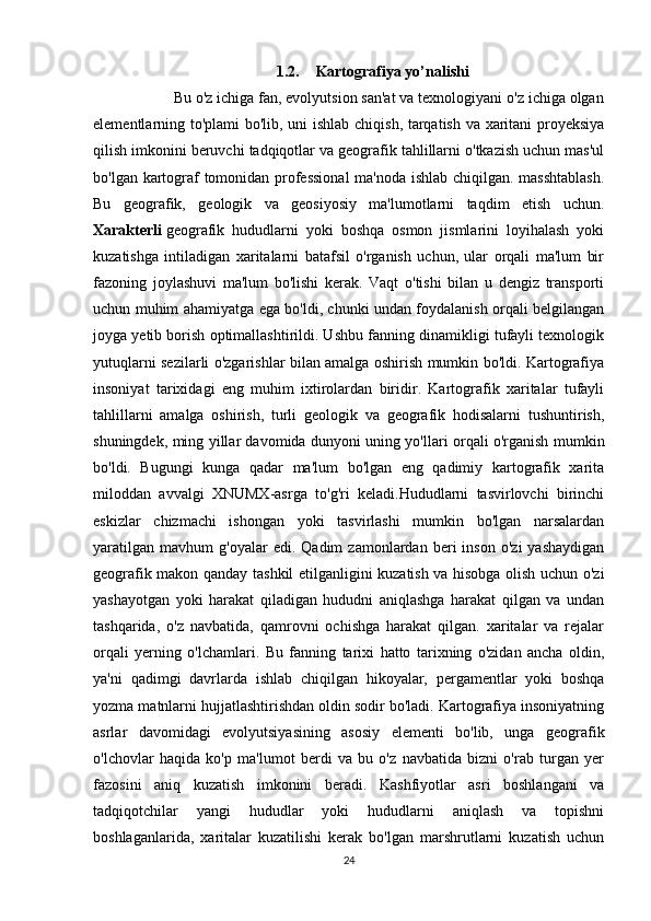 1.2. Kartografiya yo’nalishi
        Bu o'z ichiga fan, evolyutsion san'at va texnologiyani o'z ichiga olgan
elementlarning to'plami bo'lib, uni ishlab chiqish, tarqatish va xaritani proyeksiya
qilish imkonini beruvchi tadqiqotlar va geografik tahlillarni o'tkazish uchun mas'ul
bo'lgan kartograf tomonidan professional  ma'noda ishlab chiqilgan. masshtablash.
Bu   geografik,   geologik   va   geosiyosiy   ma'lumotlarni   taqdim   etish   uchun.
Xarakterli   geografik   hududlarni   yoki   boshqa   osmon   jismlarini   loyihalash   yoki
kuzatishga   intiladigan   xaritalarni   batafsil   o'rganish   uchun,   ular   orqali   ma'lum   bir
fazoning   joylashuvi   ma'lum   bo'lishi   kerak.   Vaqt   o'tishi   bilan   u   dengiz   transporti
uchun muhim ahamiyatga ega bo'ldi, chunki undan foydalanish orqali belgilangan
joyga yetib borish optimallashtirildi. Ushbu fanning dinamikligi tufayli texnologik
yutuqlarni sezilarli o'zgarishlar bilan amalga oshirish mumkin bo'ldi. Kartografiya
insoniyat   tarixidagi   eng   muhim   ixtirolardan   biridir.   Kartografik   xaritalar   tufayli
tahlillarni   amalga   oshirish,   turli   geologik   va   geografik   hodisalarni   tushuntirish,
shuningdek, ming yillar davomida dunyoni uning yo'llari orqali o'rganish mumkin
bo'ldi.   Bugungi   kunga   qadar   ma'lum   bo'lgan   eng   qadimiy   kartografik   xarita
miloddan   avvalgi   XNUMX-asrga   to'g'ri   keladi.Hududlarni   tasvirlovchi   birinchi
eskizlar   chizmachi   ishongan   yoki   tasvirlashi   mumkin   bo'lgan   narsalardan
yaratilgan   mavhum   g'oyalar   edi.   Qadim   zamonlardan   beri   inson   o'zi   yashaydigan
geografik makon qanday tashkil etilganligini kuzatish va hisobga olish uchun o'zi
yashayotgan   yoki   harakat   qiladigan   hududni   aniqlashga   harakat   qilgan   va   undan
tashqarida,   o'z   navbatida,   qamrovni   ochishga   harakat   qilgan.   xaritalar   va   rejalar
orqali   yerning   o'lchamlari.   Bu   fanning   tarixi   hatto   tarixning   o'zidan   ancha   oldin,
ya'ni   qadimgi   davrlarda   ishlab   chiqilgan   hikoyalar,   pergamentlar   yoki   boshqa
yozma matnlarni hujjatlashtirishdan oldin sodir bo'ladi. Kartografiya insoniyatning
asrlar   davomidagi   evolyutsiyasining   asosiy   elementi   bo'lib,   unga   geografik
o'lchovlar   haqida   ko'p   ma'lumot   berdi   va   bu   o'z   navbatida   bizni   o'rab   turgan   yer
fazosini   aniq   kuzatish   imkonini   beradi.   Kashfiyotlar   asri   boshlangani   va
tadqiqotchilar   yangi   hududlar   yoki   hududlarni   aniqlash   va   topishni
boshlaganlarida,   xaritalar   kuzatilishi   kerak   bo'lgan   marshrutlarni   kuzatish   uchun
24 