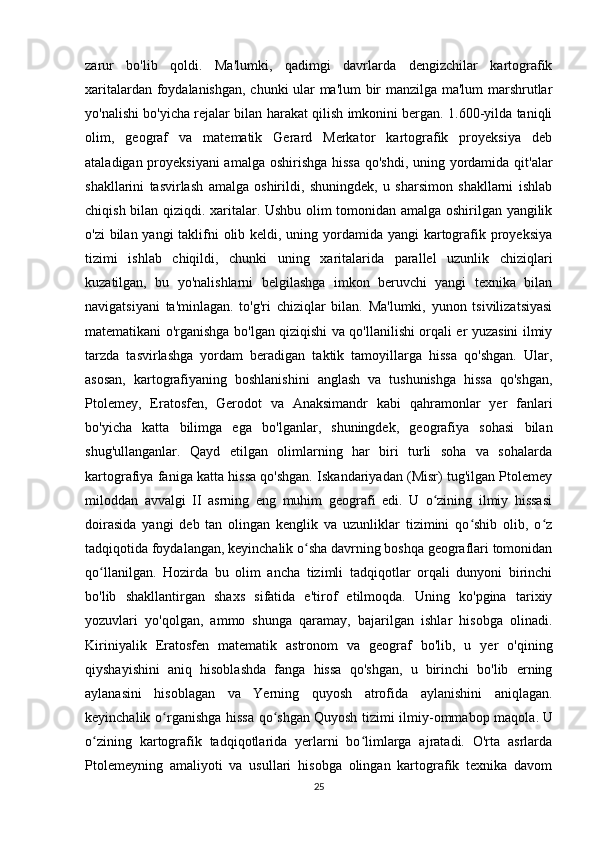 zarur   bo'lib   qoldi.   Ma'lumki,   qadimgi   davrlarda   dengizchilar   kartografik
xaritalardan foydalanishgan, chunki ular ma'lum bir manzilga ma'lum  marshrutlar
yo'nalishi bo'yicha rejalar bilan harakat qilish imkonini bergan. 1.600-yilda taniqli
olim,   geograf   va   matematik   Gerard   Merkator   kartografik   proyeksiya   deb
ataladigan proyeksiyani  amalga oshirishga hissa  qo'shdi,  uning yordamida qit'alar
shakllarini   tasvirlash   amalga   oshirildi,   shuningdek,   u   sharsimon   shakllarni   ishlab
chiqish bilan qiziqdi. xaritalar. Ushbu olim tomonidan amalga oshirilgan yangilik
o'zi  bilan yangi  taklifni  olib keldi, uning yordamida yangi  kartografik proyeksiya
tizimi   ishlab   chiqildi,   chunki   uning   xaritalarida   parallel   uzunlik   chiziqlari
kuzatilgan,   bu   yo'nalishlarni   belgilashga   imkon   beruvchi   yangi   texnika   bilan
navigatsiyani   ta'minlagan.   to'g'ri   chiziqlar   bilan.   Ma'lumki,   yunon   tsivilizatsiyasi
matematikani o'rganishga bo'lgan qiziqishi va qo'llanilishi orqali er yuzasini ilmiy
tarzda   tasvirlashga   yordam   beradigan   taktik   tamoyillarga   hissa   qo'shgan.   Ular,
asosan,   kartografiyaning   boshlanishini   anglash   va   tushunishga   hissa   qo'shgan,
Ptolemey,   Eratosfen,   Gerodot   va   Anaksimandr   kabi   qahramonlar   yer   fanlari
bo'yicha   katta   bilimga   ega   bo'lganlar,   shuningdek,   geografiya   sohasi   bilan
shug'ullanganlar.   Qayd   etilgan   olimlarning   har   biri   turli   soha   va   sohalarda
kartografiya faniga katta hissa qo'shgan. Iskandariyadan (Misr) tug'ilgan Ptolemey
miloddan   avvalgi   II   asrning   eng   muhim   geografi   edi.   U   o zining   ilmiy   hissasiʻ
doirasida   yangi   deb   tan   olingan   kenglik   va   uzunliklar   tizimini   qo shib   olib,   o z	
ʻ ʻ
tadqiqotida foydalangan, keyinchalik o sha davrning boshqa geograflari tomonidan	
ʻ
qo llanilgan.   Hozirda   bu   olim   ancha   tizimli   tadqiqotlar   orqali   dunyoni   birinchi	
ʻ
bo'lib   shakllantirgan   shaxs   sifatida   e'tirof   etilmoqda.   Uning   ko'pgina   tarixiy
yozuvlari   yo'qolgan,   ammo   shunga   qaramay,   bajarilgan   ishlar   hisobga   olinadi.
Kiriniyalik   Eratosfen   matematik   astronom   va   geograf   bo'lib,   u   yer   o'qining
qiyshayishini   aniq   hisoblashda   fanga   hissa   qo'shgan,   u   birinchi   bo'lib   erning
aylanasini   hisoblagan   va   Yerning   quyosh   atrofida   aylanishini   aniqlagan.
keyinchalik o rganishga hissa qo shgan	
ʻ ʻ   Quyosh tizimi ilmiy-ommabop maqola .   U
o zining   kartografik   tadqiqotlarida   yerlarni   bo limlarga   ajratadi.   O'rta   asrlarda	
ʻ ʻ
Ptolemeyning   amaliyoti   va   usullari   hisobga   olingan   kartografik   texnika   davom
25 