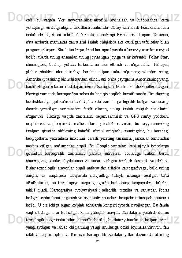 etdi,   bu   vaqtda   Yer   sayyorasining   atrofini   loyihalash   va   hisoblashda   katta
yutuqlarga   erishilganligini   ta'kidlash   muhimdir.   Xitoy   xaritalash   texnikasini   ham
ishlab   chiqdi,   shuni   ta'kidlash   kerakki,   u   qadimgi   Rimda   rivojlangan.   Xususan,
o'rta   asrlarda   mamlakat   xaritalarni   ishlab   chiqishda   aks   ettirilgan   tafsilotlar   bilan
prognoz qilingan. Shu bilan birga, hind kartografiyasida afsonaviy rasmlar mavjud
bo'lib, ularda uning an'analari uning joylashgan joyiga ta'sir ko'rsatdi.   Polar Star ,
shuningdek,   boshqa   yulduz   turkumlarini   aks   ettirish   va   o'rganishda.   Nihoyat,
globus   shaklini   aks   ettirishga   harakat   qilgan   juda   ko'p   prognozlardan   so'ng,
Amerika qit'asining birinchi xaritasi olindi, uni o'sha paytgacha Amerikaning yangi
kashf   etilgan   erlarini   ifodalagan   nemis   kartografi   Martin   Valdseemuller   tuzgan.
Hozirgi zamonda kartografiya sohasida haqiqiy inqilob kuzatilmoqda. Ilm-fanning
burilishlari   yaqqol   ko'rinib   turibdi,   bu   eski   xaritalarga   tegishli   bo'lgan   va   hozirgi
davrda   yaratilgan   xaritalardan   farqli   o'laroq,   uning   ishlab   chiqish   shakllarini
o'zgartirdi.   Hozirgi   vaqtda   xaritalarni   raqamlashtirish   va   GPS   sun'iy   yo'ldoshi
orqali   real   vaqt   rejimida   ma'lumotlarni   jo'natish   mumkin,   bu   sayyoramizning
istalgan   qismida   ob'ektning   batafsil   o'rnini   aniqlash,   shuningdek,   bu   boradagi
tadqiqotlarni   yaxshilash   imkonini   beradi.   yerning   tuzilishi ,   jamoalar   tomonidan
taqdim   etilgan   ma'lumotlar   orqali.   Bu   Google   xaritalari   kabi   ajoyib   ixtirolarga
qo'shildi,   kartografik   xaritalarni   yanada   universal   bo'lishiga   imkon   berdi,
shuningdek,   ulardan   foydalanish   va   samaradorligini   sezilarli   darajada   yaxshiladi.
Bular texnologik jarayonlar orqali nafaqat fan sifatida kartografiyaga, balki uning
aniqlik   va   amplituda   darajasida   mavjudligi   tufayli   insonga   berilgan   ba'zi
afzalliklardir,   bu   texnologiya   bizga   geografik   hududning   kengayishini   bilishni
taklif   qiladi.   Kartografiya   evolyutsiyasi   ijodkorlik,   texnika   va   san'atdan   iborat
bo'lgan ushbu fanni o'rganish va rivojlantirish uchun bosqichma-bosqich qoniqarli
bo'ldi. U o'z ichiga olgan ko'plab sohalarda keng miqyosda rivojlangan. Bu fanda
vaqt   o'tishiga   ta'sir   ko'rsatgan   katta   yutuqlar   mavjud.   Xaritalarni   yaratish   doimo
texnologik o'zgarishlar bilan takomillashtirildi, bu doimiy harakatda bo'lgan, o'zini
yangilaydigan   va  ishlab   chiqishning   yangi   usullariga  o'zini   loyihalashtiruvchi   fan
sifatida   tarjima   qilinadi.   Birinchi   kartografik   xaritalar   yillar   davomida   ularning
26 