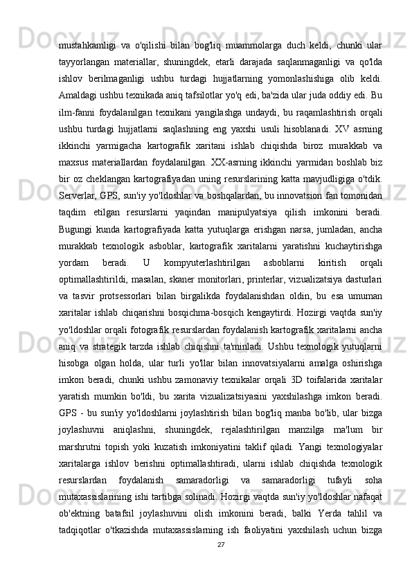 mustahkamligi   va   o'qilishi   bilan   bog'liq   muammolarga   duch   keldi,   chunki   ular
tayyorlangan   materiallar,   shuningdek,   etarli   darajada   saqlanmaganligi   va   qo'lda
ishlov   berilmaganligi   ushbu   turdagi   hujjatlarning   yomonlashishiga   olib   keldi.
Amaldagi ushbu texnikada aniq tafsilotlar yo'q edi, ba'zida ular juda oddiy edi. Bu
ilm-fanni   foydalanilgan   texnikani   yangilashga   undaydi,   bu   raqamlashtirish   orqali
ushbu   turdagi   hujjatlarni   saqlashning   eng   yaxshi   usuli   hisoblanadi.   XV   asrning
ikkinchi   yarmigacha   kartografik   xaritani   ishlab   chiqishda   biroz   murakkab   va
maxsus   materiallardan   foydalanilgan.   XX-asrning   ikkinchi   yarmidan   boshlab   biz
bir   oz   cheklangan   kartografiyadan   uning   resurslarining   katta   mavjudligiga   o'tdik.
Serverlar, GPS, sun'iy yo'ldoshlar va boshqalardan, bu innovatsion fan tomonidan
taqdim   etilgan   resurslarni   yaqindan   manipulyatsiya   qilish   imkonini   beradi.
Bugungi   kunda   kartografiyada   katta   yutuqlarga   erishgan   narsa,   jumladan,   ancha
murakkab   texnologik   asboblar,   kartografik   xaritalarni   yaratishni   kuchaytirishga
yordam   beradi.   U   kompyuterlashtirilgan   asboblarni   kiritish   orqali
optimallashtirildi,  masalan,  skaner  monitorlari,  printerlar,  vizualizatsiya  dasturlari
va   tasvir   protsessorlari   bilan   birgalikda   foydalanishdan   oldin,   bu   esa   umuman
xaritalar   ishlab   chiqarishni   bosqichma-bosqich   kengaytirdi.   Hozirgi   vaqtda   sun'iy
yo'ldoshlar orqali fotografik resurslardan foydalanish kartografik xaritalarni ancha
aniq   va   strategik   tarzda   ishlab   chiqishni   ta'minladi.   Ushbu   texnologik   yutuqlarni
hisobga   olgan   holda,   ular   turli   yo'llar   bilan   innovatsiyalarni   amalga   oshirishga
imkon   beradi,   chunki   ushbu   zamonaviy   texnikalar   orqali   3D   toifalarida   xaritalar
yaratish   mumkin   bo'ldi,   bu   xarita   vizualizatsiyasini   yaxshilashga   imkon   beradi.
GPS   -   bu   sun'iy   yo'ldoshlarni   joylashtirish   bilan   bog'liq   manba   bo'lib,   ular   bizga
joylashuvni   aniqlashni,   shuningdek,   rejalashtirilgan   manzilga   ma'lum   bir
marshrutni   topish   yoki   kuzatish   imkoniyatini   taklif   qiladi.   Yangi   texnologiyalar
xaritalarga   ishlov   berishni   optimallashtiradi,   ularni   ishlab   chiqishda   texnologik
resurslardan   foydalanish   samaradorligi   va   samaradorligi   tufayli   soha
mutaxassislarining ishi tartibga solinadi. Hozirgi vaqtda sun'iy yo'ldoshlar nafaqat
ob'ektning   batafsil   joylashuvini   olish   imkonini   beradi,   balki   Yerda   tahlil   va
tadqiqotlar   o'tkazishda   mutaxassislarning   ish   faoliyatini   yaxshilash   uchun   bizga
27 