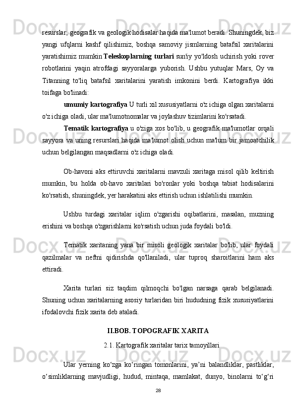 resurslar, geografik va geologik hodisalar haqida ma'lumot beradi. Shuningdek, biz
yangi   ufqlarni   kashf   qilishimiz,   boshqa   samoviy   jismlarning   batafsil   xaritalarini
yaratishimiz mumkin   Teleskoplarning turlari   sun'iy yo'ldosh uchirish yoki rover
robotlarini   yaqin   atrofdagi   sayyoralarga   yuborish.   Ushbu   yutuqlar   Mars,   Oy   va
Titanning   to'liq   batafsil   xaritalarini   yaratish   imkonini   berdi.   Kartografiya   ikki
toifaga bo'linadi:
umumiy kartografiya   U turli xil xususiyatlarni o'z ichiga olgan xaritalarni
o'z ichiga oladi, ular ma'lumotnomalar va joylashuv tizimlarini ko'rsatadi.
Tematik   kartografiya   u  o'ziga   xos   bo'lib,   u  geografik  ma'lumotlar   orqali
sayyora va uning resurslari  haqida ma'lumot  olish  uchun ma'lum  bir  jamoatchilik
uchun belgilangan maqsadlarni o'z ichiga oladi.
Ob-havoni   aks   ettiruvchi   xaritalarni   mavzuli   xaritaga   misol   qilib   keltirish
mumkin,   bu   holda   ob-havo   xaritalari   bo'ronlar   yoki   boshqa   tabiat   hodisalarini
ko'rsatish, shuningdek, yer harakatini aks ettirish uchun ishlatilishi mumkin.
Ushbu   turdagi   xaritalar   iqlim   o'zgarishi   oqibatlarini,   masalan,   muzning
erishini va boshqa o'zgarishlarni ko'rsatish uchun juda foydali bo'ldi.
Tematik   xaritaning   yana   bir   misoli   geologik   xaritalar   bo'lib,   ular   foydali
qazilmalar   va   neftni   qidirishda   qo'llaniladi,   ular   tuproq   sharoitlarini   ham   aks
ettiradi.
Xarita   turlari   siz   taqdim   qilmoqchi   bo'lgan   narsaga   qarab   belgilanadi.
Shuning uchun xaritalarning asosiy  turlaridan biri hududning fizik xususiyatlarini
ifodalovchi fizik xarita deb ataladi.
II.BOB.  TOPOGRAFIK XARITA
2.1.  Kartografik xaritalar tarix tamoyillari
Ular   yerning   ko‘zga   ko‘ringan   tomonlarini,   ya’ni   balandliklar,   pastliklar,
o‘simliklarning   mavjudligi,   hudud,   mintaqa,   mamlakat,   dunyo,   binolarni   to‘g‘ri
28 