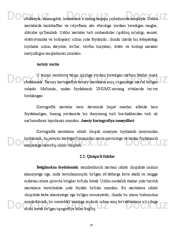 ifodalaydi, shuningdek, hodisalarni o‘zining haqiqiy joylashuvida aniqlaydi. Ushbu
xaritalarda   landshaftlar   va   relyeflarni   aks   ettirishga   yordam   beradigan   ranglar,
shtrixlar   qo'llaniladi.   Ushbu   xaritalar   turli   muhandislar   (qishloq   xo'jaligi,   sanoat,
elektrotexnika va boshqalar) uchun juda foydalidir, chunki  ularda biz kelajakdagi
loyihalar   uchun   daryolar,   ko'llar,   telefon   liniyalari,   elektr   va   boshqa   narsalar
mavjudligini aniqlashimiz mumkin.
tarixiy xarita
U tarixni yaxshiroq talqin qilishga yordam beradigan ma'lum faktlar orqali
ifodalanadi. Tarixiy kartografiya tarixiy xaritalarni aniq o'rganishga mas'ul bo'lgan
sohadir.   Ma'lumki,   undan   foydalanish   XNUMX-asrning   o'rtalarida   tez-tez
boshlangan.
Kartografik   xaritalar   tarix   davomida   hujjat   manbai   sifatida   ham
foydalanilgan,   buning   yordamida   biz   dunyoning   turli   burchaklaridan   turli   xil
ma'lumotlarni topishimiz mumkin.  Asosiy kartografiya tamoyillari
Kartografik   xaritalarni   ishlab   chiqish   muayyan   loyihalash   jarayonidan
boshlanadi, bu jarayon kartograf tomonidan xarita mavzusiga va undan foydalanish
maqsadiga muvofiq ishlab chiqiladi.
2.2. Qiziqarli faktlar
Belgilardan   foydalanish:   ramzlashtirish   xaritani   ishlab   chiqishda   muhim
ahamiyatga   ega,   unda   tasvirlanmoqchi   bo'lgan   ob'ektlarga   ko'ra   shakl   va   rangga
nisbatan ishora qiluvchi belgilar bo'lishi kerak. Ushbu modallik shahar yoki turistik
xaritalarni   tasvirlashda   juda   foydali   bo'lishi   mumkin.   Bu   xaritalarni   ishlab
chiqishda katta ahamiyatga ega bo'lgan xususiyatdir, chunki bu ularni tushunishni
osonlashtiradi, bu nomoddiy xaritaga erishish uchun aniq ko'rsatmalarni o'z ichiga
olishi kerak bo'lgan tipografiya bilan bog'liq.
29 