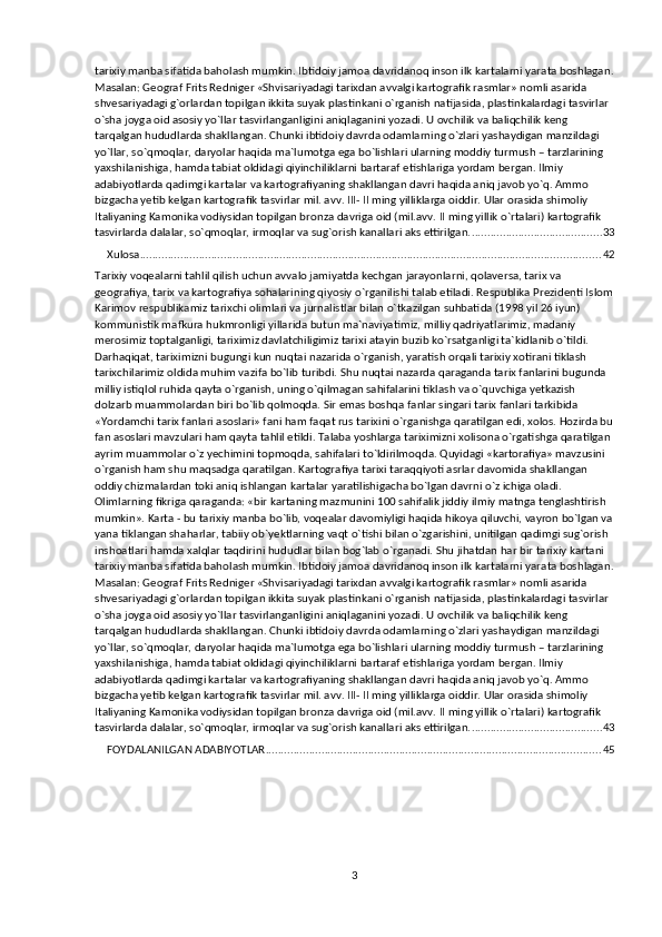 tarixiy manba sifatida baholash mumkin. Ibtidoiy jamoa davridanoq inson ilk kartalarni yarata boshlagan.
Masalan: Geograf Frits Redniger «Shvisariyadagi tarixdan avvalgi kartografik rasmlar» nomli asarida 
shvesariyadagi g`orlardan topilgan ikkita suyak plastinkani o`rganish natijasida, plastinkalardagi tasvirlar 
o`sha joyga oid asosiy yo`llar tasvirlanganligini aniqlaganini yozadi. U ovchilik va baliqchilik keng 
tarqalgan hududlarda shakllangan. Chunki ibtidoiy davrda odamlarning o`zlari yashaydigan manzildagi 
yo`llar, so`qmoqlar, daryolar haqida ma`lumotga ega bo`lishlari ularning moddiy turmush – tarzlarining 
yaxshilanishiga, hamda tabiat oldidagi qiyinchiliklarni bartaraf etishlariga yordam bergan. Ilmiy 
adabiyotlarda qadimgi kartalar va kartografiyaning shakllangan davri haqida aniq javob yo`q. Ammo 
bizgacha yetib kelgan kartografik tasvirlar mil. avv. III- II ming yilliklarga oiddir. Ular orasida shimoliy 
Italiyaning Kamonika vodiysidan topilgan bronza davriga oid (mil.avv. II ming yillik o`rtalari) kartografik 
tasvirlarda dalalar, so`qmoqlar, irmoqlar va sug`orish kanallari aks ettirilgan. .......................................... 33
Xulosa .................................................................................................................................................... 42
Tarixiy voqealarni tahlil qilish uchun avvalo jamiyatda kechgan jarayonlarni, qolaversa, tarix va 
geografiya, tarix va kartografiya sohalarining qiyosiy o`rganilishi talab etiladi. Respublika Prezidenti Islom
Karimov respublikamiz tarixchi olimlari va jurnalistlar bilan o`tkazilgan suhbatida (1998 yil 26 iyun) 
kommunistik mafkura hukmronligi yillarida butun ma`naviyatimiz, milliy qadriyatlarimiz, madaniy 
merosimiz toptalganligi, tariximiz davlatchiligimiz tarixi atayin buzib ko`rsatganligi ta`kidlanib o`tildi. 
Darhaqiqat, tariximizni bugungi kun nuqtai nazarida o`rganish, yaratish orqali tarixiy xotirani tiklash 
tarixchilarimiz oldida muhim vazifa bo`lib turibdi. Shu nuqtai nazarda qaraganda tarix fanlarini bugunda 
milliy istiqlol ruhida qayta o`rganish, uning o`qilmagan sahifalarini tiklash va o`quvchiga yetkazish 
dolzarb muammolardan biri bo`lib qolmoqda. Sir emas boshqa fanlar singari tarix fanlari tarkibida 
«Yordamchi tarix fanlari asoslari» fani ham faqat rus tarixini o`rganishga qaratilgan edi, xolos. Hozirda bu
fan asoslari mavzulari ham qayta tahlil etildi. Talaba yoshlarga tariximizni xolisona o`rgatishga qaratilgan 
ayrim muammolar o`z yechimini topmoqda, sahifalari to`ldirilmoqda. Quyidagi «kartorafiya» mavzusini 
o`rganish ham shu maqsadga qaratilgan. Kartografiya tarixi taraqqiyoti asrlar davomida shakllangan 
oddiy chizmalardan toki aniq ishlangan kartalar yaratilishigacha bo`lgan davrni o`z ichiga oladi. 
Olimlarning fikriga qaraganda: «bir kartaning mazmunini 100 sahifalik jiddiy ilmiy matnga tenglashtirish 
mumkin». Karta - bu tarixiy manba bo`lib, voqealar davomiyligi haqida hikoya qiluvchi, vayron bo`lgan va
yana tiklangan shaharlar, tabiiy ob`yektlarning vaqt o`tishi bilan o`zgarishini, unitilgan qadimgi sug`orish 
inshoatlari hamda xalqlar taqdirini hududlar bilan bog`lab o`rganadi. Shu jihatdan har bir tarixiy kartani 
tarixiy manba sifatida baholash mumkin. Ibtidoiy jamoa davridanoq inson ilk kartalarni yarata boshlagan.
Masalan: Geograf Frits Redniger «Shvisariyadagi tarixdan avvalgi kartografik rasmlar» nomli asarida 
shvesariyadagi g`orlardan topilgan ikkita suyak plastinkani o`rganish natijasida, plastinkalardagi tasvirlar 
o`sha joyga oid asosiy yo`llar tasvirlanganligini aniqlaganini yozadi. U ovchilik va baliqchilik keng 
tarqalgan hududlarda shakllangan. Chunki ibtidoiy davrda odamlarning o`zlari yashaydigan manzildagi 
yo`llar, so`qmoqlar, daryolar haqida ma`lumotga ega bo`lishlari ularning moddiy turmush – tarzlarining 
yaxshilanishiga, hamda tabiat oldidagi qiyinchiliklarni bartaraf etishlariga yordam bergan. Ilmiy 
adabiyotlarda qadimgi kartalar va kartografiyaning shakllangan davri haqida aniq javob yo`q. Ammo 
bizgacha yetib kelgan kartografik tasvirlar mil. avv. III- II ming yilliklarga oiddir. Ular orasida shimoliy 
Italiyaning Kamonika vodiysidan topilgan bronza davriga oid (mil.avv. II ming yillik o`rtalari) kartografik 
tasvirlarda dalalar, so`qmoqlar, irmoqlar va sug`orish kanallari aks ettirilgan. .......................................... 43
FOYDALANILGAN ADABIYOTLAR ............................................................................................................ 45
3 