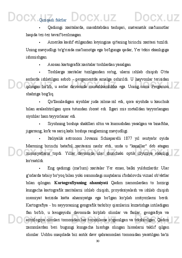 Qiziqarli faktlar
 Qadimgi   xaritalarda,   masshtabdan   tashqari,   matematik   ma'lumotlar
haqida tez-tez tavsif berilmagan.
 Amerika kashf etilgandan keyingina qit'aning birinchi xaritasi tuzildi.
Uning mavjudligi to'g'risida ma'lumotga ega bo'lgunga qadar, Yer tekis ekanligiga
ishonishgan.
 Asosan kartografik xaritalar toshlardan yasalgan.
 Toshlarga   xaritalar   tuzilgandan   so'ng,   ularni   ishlab   chiqish   O'rta
asrlarda   ishlatilgan   asbob   -   pergamentda   amalga   oshirildi.   U   hayvonlar   terisidan
qilingan   bo'lib,   u   asrlar   davomida   mustahkamlikka   ega.   Uning   nomi   Pergamon
shahriga bog'liq.
 Qo'llaniladigan   siyohlar   juda   xilma-xil   edi,   qora   siyohda   u   kauchuk
bilan   aralashtirilgan   qora   tutundan   iborat   edi.   Ilgari   mis   metalldan   tayyorlangan
siyohlar ham tayyorlanar edi.
 Siyohning boshqa shakllari oltin va kumushdan yasalgan va binafsha,
jigarrang, ko'k va sariq kabi boshqa ranglarning mavjudligi.
 Italiyalik   astronom   Jovanni   Schiaparelli   1877   yil   sentyabr   oyida
Marsning   birinchi   batafsil   xaritasini   nashr   etdi,   unda   u   "kanallar"   deb   atagan
xususiyatlarni   topdi.   Yillar   davomida   ular   shunchaki   optik   illyuziya   ekanligi
ko'rsatildi.
 Eng   qadimgi   (ma'lum)   xaritalar   Yer   emas,   balki   yulduzlardir.   Ular
g'orlarda tabiiy bo'yoq bilan yoki osmondagi nuqtalarni ifodalovchi vizual ob'ektlar
bilan   qilngan.   Kartografiyaning   ahamiyati   Qadim   zamonlardan   to   hozirgi
kungacha   kartografik   xaritalarni   ishlab   chiqish,   proyeksiyalash   va   ishlab   chiqish
insoniyat   tarixida   katta   ahamiyatga   ega   bo'lgan   ko'plab   imtiyozlarni   berdi.
Kartografiya - bu sayyoraning geografik tarkibiy qismlarini kuzatishga intiladigan
fan   bo'lib,   u   kengayishi   davomida   ko'plab   olimlar   va   fanlar,   geografiya   va
astrologiya olimlari tomonidan har tomonlama o'rganilgan va tekshirilgan. Qadim
zamonlardan   beri   bugungi   kungacha   hisobga   olingan   hissalarni   taklif   qilgan
olimlar.   Ushbu   maqolada   biz   antik   davr   qahramonlari   tomonidan   yaratilgan   ba'zi
30 