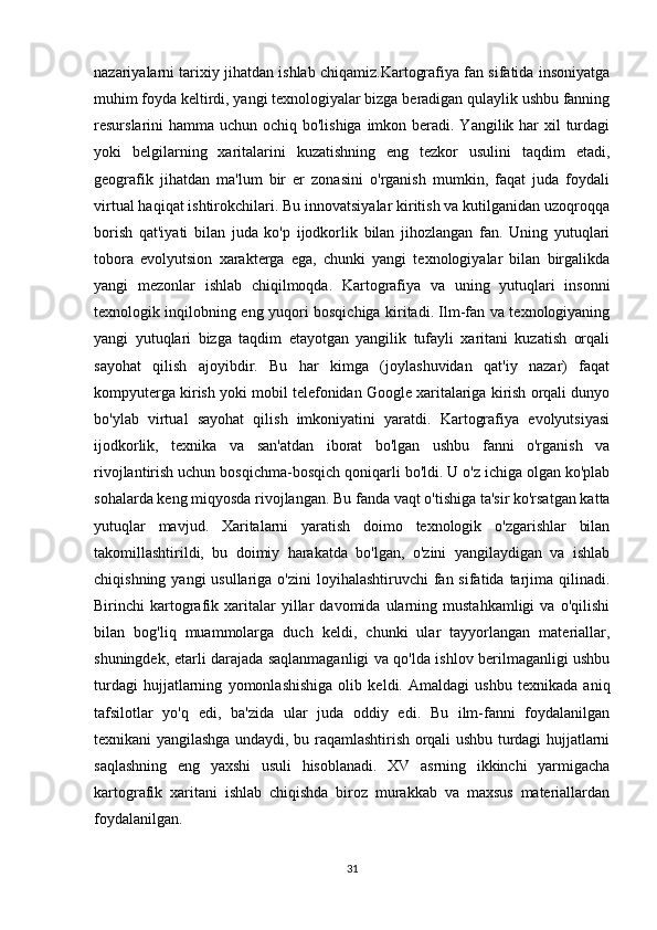 nazariyalarni tarixiy jihatdan ishlab chiqamiz.Kartografiya fan sifatida insoniyatga
muhim foyda keltirdi, yangi texnologiyalar bizga beradigan qulaylik ushbu fanning
resurslarini hamma uchun ochiq bo'lishiga imkon beradi. Yangilik har  xil  turdagi
yoki   belgilarning   xaritalarini   kuzatishning   eng   tezkor   usulini   taqdim   etadi,
geografik   jihatdan   ma'lum   bir   er   zonasini   o'rganish   mumkin,   faqat   juda   foydali
virtual haqiqat ishtirokchilari. Bu innovatsiyalar kiritish va kutilganidan uzoqroqqa
borish   qat'iyati   bilan   juda   ko'p   ijodkorlik   bilan   jihozlangan   fan.   Uning   yutuqlari
tobora   evolyutsion   xarakterga   ega,   chunki   yangi   texnologiyalar   bilan   birgalikda
yangi   mezonlar   ishlab   chiqilmoqda.   Kartografiya   va   uning   yutuqlari   insonni
texnologik inqilobning eng yuqori bosqichiga kiritadi. Ilm-fan va texnologiyaning
yangi   yutuqlari   bizga   taqdim   etayotgan   yangilik   tufayli   xaritani   kuzatish   orqali
sayohat   qilish   ajoyibdir.   Bu   har   kimga   (joylashuvidan   qat'iy   nazar)   faqat
kompyuterga kirish yoki mobil telefonidan Google xaritalariga kirish orqali dunyo
bo'ylab   virtual   sayohat   qilish   imkoniyatini   yaratdi.   Kartografiya   evolyutsiyasi
ijodkorlik,   texnika   va   san'atdan   iborat   bo'lgan   ushbu   fanni   o'rganish   va
rivojlantirish uchun bosqichma-bosqich qoniqarli bo'ldi. U o'z ichiga olgan ko'plab
sohalarda keng miqyosda rivojlangan. Bu fanda vaqt o'tishiga ta'sir ko'rsatgan katta
yutuqlar   mavjud.   Xaritalarni   yaratish   doimo   texnologik   o'zgarishlar   bilan
takomillashtirildi,   bu   doimiy   harakatda   bo'lgan,   o'zini   yangilaydigan   va   ishlab
chiqishning yangi  usullariga o'zini  loyihalashtiruvchi  fan sifatida tarjima qilinadi.
Birinchi   kartografik   xaritalar   yillar   davomida  ularning  mustahkamligi   va   o'qilishi
bilan   bog'liq   muammolarga   duch   keldi,   chunki   ular   tayyorlangan   materiallar,
shuningdek, etarli darajada saqlanmaganligi va qo'lda ishlov berilmaganligi ushbu
turdagi   hujjatlarning   yomonlashishiga   olib   keldi.   Amaldagi   ushbu   texnikada   aniq
tafsilotlar   yo'q   edi,   ba'zida   ular   juda   oddiy   edi.   Bu   ilm-fanni   foydalanilgan
texnikani yangilashga undaydi, bu raqamlashtirish orqali ushbu turdagi hujjatlarni
saqlashning   eng   yaxshi   usuli   hisoblanadi.   XV   asrning   ikkinchi   yarmigacha
kartografik   xaritani   ishlab   chiqishda   biroz   murakkab   va   maxsus   materiallardan
foydalanilgan.
31 