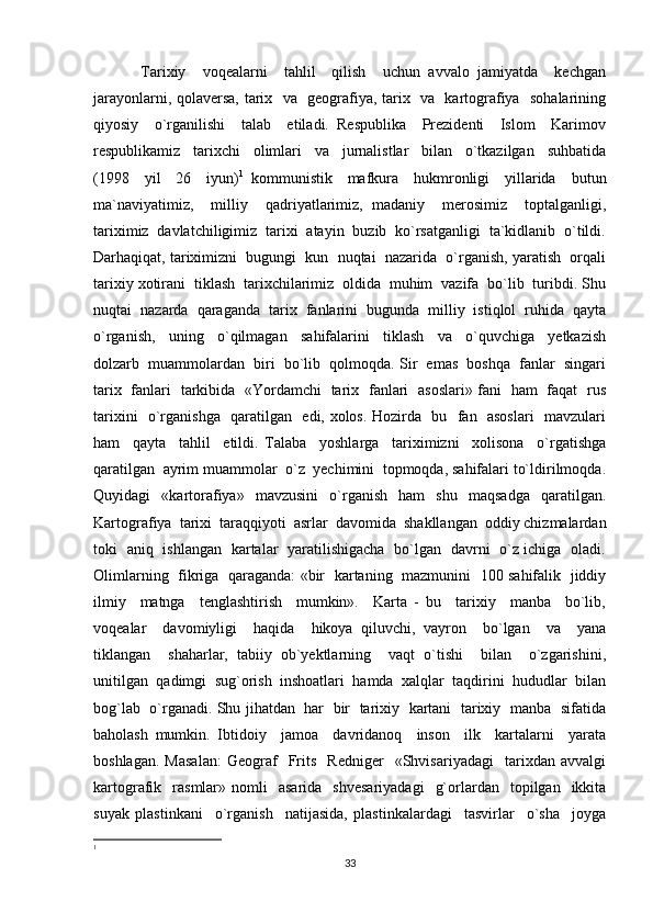 Tarixiy     voqealarni     tahlil     qilish     uchun   avvalo   jamiyatda     kechgan
jarayonlarni, qolaversa, tarix   va   geografiya, tarix   va   kartografiya   sohalarining
qiyosiy     o`rganilishi     talab     etiladi.   Respublika     Prezidenti     Islom     Karimov
respublikamiz     tarixchi     olimlari     va     jurnalistlar     bilan     o`tkazilgan     suhbatida
(1998     yil     26     iyun) 1
  kommunistik     mafkura     hukmronligi     yillarida     butun
ma`naviyatimiz,     milliy     qadriyatlarimiz,   madaniy     merosimiz     toptalganligi,
tariximiz  davlatchiligimiz  tarixi  atayin  buzib  ko`rsatganligi  ta`kidlanib  o`tildi.
Darhaqiqat, tariximizni  bugungi  kun  nuqtai  nazarida  o`rganish, yaratish  orqali
tarixiy xotirani  tiklash  tarixchilarimiz  oldida  muhim  vazifa  bo`lib  turibdi. Shu
nuqtai  nazarda  qaraganda  tarix  fanlarini  bugunda  milliy  istiqlol  ruhida  qayta
o`rganish,     uning     o`qilmagan     sahifalarini     tiklash     va     o`quvchiga     yetkazish
dolzarb  muammolardan  biri  bo`lib  qolmoqda. Sir  emas  boshqa  fanlar  singari
tarix   fanlari   tarkibida   «Yordamchi   tarix   fanlari   asoslari» fani   ham   faqat   rus
tarixini   o`rganishga   qaratilgan   edi, xolos. Hozirda   bu   fan   asoslari   mavzulari
ham     qayta     tahlil     etildi.   Talaba     yoshlarga     tariximizni     xolisona     o`rgatishga
qaratilgan  ayrim muammolar  o`z  yechimini  topmoqda, sahifalari to`ldirilmoqda.
Quyidagi     «kartorafiya»    mavzusini     o`rganish     ham     shu     maqsadga     qaratilgan.
Kartografiya  tarixi  taraqqiyoti  asrlar  davomida  shakllangan  oddiy chizmalardan
toki   aniq   ishlangan   kartalar   yaratilishigacha   bo`lgan   davrni   o`z ichiga   oladi.
Olimlarning   fikriga   qaraganda: «bir   kartaning   mazmunini   100 sahifalik   jiddiy
ilmiy     matnga     tenglashtirish     mumkin».     Karta   -   bu     tarixiy     manba     bo`lib,
voqealar     davomiyligi     haqida     hikoya   qiluvchi,   vayron     bo`lgan     va     yana
tiklangan     shaharlar,   tabiiy   ob`yektlarning     vaqt   o`tishi     bilan     o`zgarishini,
unitilgan  qadimgi  sug`orish  inshoatlari  hamda  xalqlar  taqdirini  hududlar  bilan
bog`lab  o`rganadi. Shu jihatdan   har   bir  tarixiy   kartani  tarixiy   manba  sifatida
baholash   mumkin.   Ibtidoiy     jamoa     davridanoq     inson     ilk     kartalarni     yarata
boshlagan.   Masalan:   Geograf     Frits     Redniger     «Shvisariyadagi     tarixdan   avvalgi
kartografik    rasmlar»   nomli    asarida     shvesariyadagi     g`orlardan    topilgan    ikkita
suyak   plastinkani     o`rganish     natijasida,   plastinkalardagi     tasvirlar     o`sha     joyga
1
33 