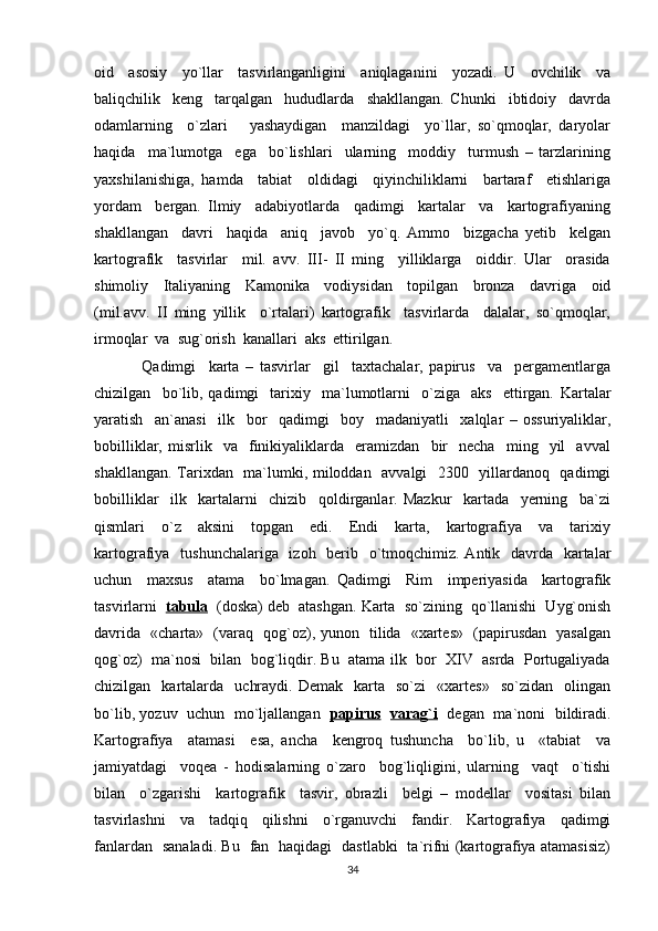 oid     asosiy     yo`llar     tasvirlanganligini     aniqlaganini     yozadi.   U     ovchilik     va
baliqchilik     keng     tarqalgan     hududlarda     shakllangan.   Chunki     ibtidoiy     davrda
odamlarning     o`zlari       yashaydigan     manzildagi     yo`llar,   so`qmoqlar,   daryolar
haqida     ma`lumotga     ega     bo`lishlari     ularning     moddiy     turmush   –   tarzlarining
yaxshilanishiga,   hamda     tabiat     oldidagi     qiyinchiliklarni     bartaraf     etishlariga
yordam     bergan.   Ilmiy     adabiyotlarda     qadimgi     kartalar     va     kartografiyaning
shakllangan     davri     haqida     aniq     javob     yo`q.   Ammo     bizgacha   yetib     kelgan
kartografik     tasvirlar     mil.   avv.   III-   II   ming     yilliklarga     oiddir.   Ular     orasida
shimoliy     Italiyaning     Kamonika     vodiysidan     topilgan     bronza     davriga     oid
(mil.avv.   II   ming   yillik     o`rtalari)   kartografik     tasvirlarda     dalalar,   so`qmoqlar,
irmoqlar  va  sug`orish  kanallari  aks  ettirilgan . 
Qadimgi     karta   –   tasvirlar     gil     taxtachalar,   papirus     va     pergamentlarga
chizilgan     bo`lib,   qadimgi     tarixiy     ma`lumotlarni     o`ziga     aks     ettirgan.   Kartalar
yaratish     an`anasi     ilk     bor     qadimgi     boy     madaniyatli     xalqlar   –   ossuriyaliklar,
bobilliklar,   misrlik     va     finikiyaliklarda    eramizdan     bir     necha     ming    yil     avval
shakllangan. Tarixdan   ma`lumki, miloddan   avvalgi   2300   yillardanoq   qadimgi
bobilliklar     ilk     kartalarni     chizib     qoldirganlar.   Mazkur     kartada     yerning     ba`zi
qismlari     o`z     aksini     topgan     edi.     Endi     karta,     kartografiya     va     tarixiy
kartografiya   tushunchalariga   izoh   berib   o`tmoqchimiz. Antik   davrda   kartalar
uchun     maxsus     atama     bo`lmagan.   Qadimgi     Rim     imperiyasida     kartografik
tasvirlarni   tabula     (doska) deb  atashgan. Karta  so`zining  qo`llanishi  Uyg`onish
davrida   «charta»   (varaq   qog`oz), yunon   tilida   «xartes»   (papirusdan   yasalgan
qog`oz)  ma`nosi  bilan  bog`liqdir. Bu  atama ilk  bor  XIV  asrda  Portugaliyada
chizilgan    kartalarda    uchraydi.   Demak    karta    so`zi     «xartes»    so`zidan     olingan
bo`lib, yozuv   uchun   mo`ljallangan    papirus     varag`i    degan   ma`noni   bildiradi.
Kartografiya     atamasi     esa,   ancha     kengroq   tushuncha     bo`lib,   u     «tabiat     va
jamiyatdagi     voqea   -   hodisalarning   o`zaro     bog`liqligini,   ularning     vaqt     o`tishi
bilan     o`zgarishi     kartografik     tasvir,   obrazli     belgi   –   modellar     vositasi   bilan
tasvirlashni     va     tadqiq     qilishni     o`rganuvchi     fandir.     Kartografiya     qadimgi
fanlardan   sanaladi. Bu   fan   haqidagi   dastlabki   ta`rifni (kartografiya atamasisiz)
34 