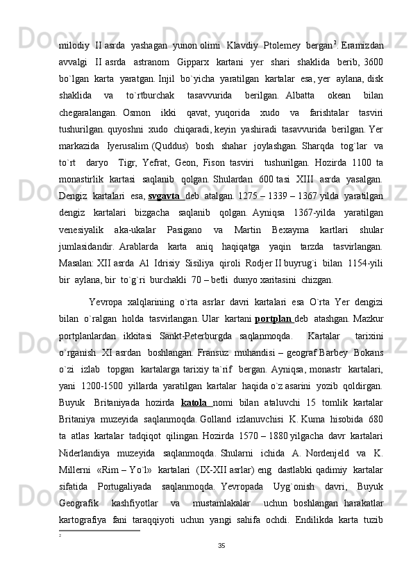 milodiy  II asrda   yashagan   yunon olimi   Klavdiy   Ptolemey   bergan 2
. Eramizdan
avvalgi     II   asrda     astranom     Gipparx     kartani     yer     shari     shaklida     berib,   3600
bo`lgan  karta  yaratgan. Injil  bo`yicha  yaratilgan  kartalar  esa, yer  aylana, disk
shaklida     va     to`rtburchak     tasavvurida     berilgan.   Albatta     okean     bilan
chegaralangan.   Osmon     ikki     qavat,   yuqorida     xudo     va     farishtalar     tasviri
tushurilgan. quyoshni  xudo  chiqaradi, keyin  yashiradi  tasavvurida  berilgan. Yer
markazida     Iyerusalim   (Quddus)     bosh     shahar     joylashgan.   Sharqda     tog`lar     va
to`rt     daryo     Tigr,   Yefrat,   Geon,   Fison   tasviri     tushurilgan.   Hozirda   1100   ta
monastirlik   kartasi   saqlanib   qolgan. Shulardan   600 tasi   XIII   asrda   yasalgan.
Dengiz  kartalari  esa,  svgavta    deb  atalgan. 1275 – 1339 – 1367 yilda  yaratilgan
dengiz     kartalari     bizgacha     saqlanib     qolgan.   Ayniqsa     1367-yilda     yaratilgan
venesiyalik     aka-ukalar     Pasigano     va     Martin     Bexayma     kartlari     shular
jumlasidandir.   Arablarda     karta     aniq     haqiqatga     yaqin     tarzda     tasvirlangan.
Masalan: XII asrda  Al  Idrisiy  Sisiliya  qiroli  Rodjer II buyrug`i  bilan  1154-yili
bir  aylana, bir  to`g`ri  burchakli  70 – betli  dunyo xaritasini  chizgan.
Yevropa  xalqlarining  o`rta  asrlar  davri  kartalari  esa  O`rta  Yer  dengizi
bilan  o`ralgan  holda  tasvirlangan. Ular  kartani  portplan  deb  atashgan. Mazkur
portplanlardan   ikkitasi   Sankt-Peterburgda   saqlanmoqda.     Kartalar     tarixini
o`rganish   XI asrdan   boshlangan. Fransuz   muhandisi – geograf Barbey   Bokans
o`zi     izlab     topgan     kartalarga   tarixiy   ta`rif     bergan.   Ayniqsa,   monastr     kartalari,
yani  1200-1500  yillarda  yaratilgan  kartalar  haqida o`z asarini  yozib  qoldirgan.
Buyuk     Britaniyada   hozirda    katola    nomi   bilan   ataluvchi   15   tomlik   kartalar
Britaniya  muzeyida  saqlanmoqda. Golland  izlanuvchisi  K. Kuma  hisobida  680
ta  atlas  kartalar  tadqiqot  qilingan. Hozirda  1570 – 1880 yilgacha  davr  kartalari
Niderlandiya     muzeyida     saqlanmoqda.   Shularni     ichida     A.   Nordenjeld     va     K.
Millerni   «Rim – Yo`l»   kartalari   (IX-XII asrlar) eng   dastlabki qadimiy   kartalar
sifatida     Portugaliyada     saqlanmoqda.   Yevropada     Uyg`onish     davri,     Buyuk
Geografik     kashfiyotlar     va     mustamlakalar     uchun   boshlangan   harakatlar
kartografiya  fani  taraqqiyoti  uchun  yangi  sahifa  ochdi.  Endilikda  karta  tuzib
2
35 