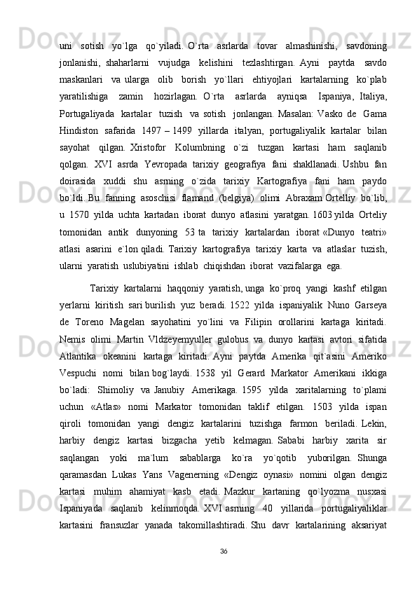 uni     sotish     yo`lga     qo`yiladi.   O`rta     asrlarda     tovar     almashinishi,     savdoning
jonlanishi,   shaharlarni     vujudga     kelishini     tezlashtirgan.   Ayni     paytda     savdo
maskanlari     va   ularga     olib     borish     yo`llari     ehtiyojlari     kartalarning     ko`plab
yaratilishiga     zamin     hozirlagan.   O`rta     asrlarda     ayniqsa     Ispaniya,   Italiya,
Portugaliyada     kartalar     tuzish     va   sotish     jonlangan.   Masalan:   Vasko   de     Gama
Hindiston   safarida   1497 – 1499   yillarda   italyan,   portugaliyalik   kartalar   bilan
sayohat     qilgan.   Xristofor     Kolumbning     o`zi     tuzgan     kartasi     ham     saqlanib
qolgan.  XVI  asrda  Yevropada  tarixiy  geografiya  fani  shakllanadi. Ushbu  fan
doirasida     xuddi     shu     asrning     o`zida     tarixiy     Kartografiya     fani     ham     paydo
bo`ldi. Bu  fanning  asoschisi  flamand  (belgiya)  olimi  Abraxam Ortelliy  bo`lib,
u  1570  yilda  uchta  kartadan  iborat  dunyo  atlasini  yaratgan. 1603 yilda  Orteliy
tomonidan     antik     dunyoning     53   ta     tarixiy     kartalardan     iborat   «Dunyo     teatri»
atlasi  asarini  e`lon qiladi. Tarixiy  kartografiya  tarixiy  karta  va  atlaslar  tuzish,
ularni  yaratish  uslubiyatini  ishlab  chiqishdan  iborat  vazifalarga  ega. 
Tarixiy  kartalarni  haqqoniy  yaratish, unga  ko`proq  yangi  kashf  etilgan
yerlarni  kiritish  sari burilish  yuz  beradi. 1522  yilda  ispaniyalik  Nuno  Garseya
de   Toreno   Magelan   sayohatini   yo`lini   va   Filipin   orollarini   kartaga   kiritadi.
Nemis  olimi  Martin  Vldzeyemyuller  gulobus  va  dunyo  kartasi  avtori  sifatida
Atlantika   okeanini    kartaga   kiritadi. Ayni    paytda   Amerika   qit`asini    Ameriko
Vespuchi   nomi   bilan bog`laydi. 1538   yil   Gerard   Markator   Amerikani   ikkiga
bo`ladi:     Shimoliy     va   Janubiy     Amerikaga.   1595     yilda     xaritalarning     to`plami
uchun     «Atlas»     nomi     Markator     tomonidan     taklif     etilgan.     1503     yilda     ispan
qiroli     tomonidan     yangi     dengiz     kartalarini     tuzishga     farmon     beriladi.   Lekin,
harbiy     dengiz     kartasi     bizgacha     yetib     kelmagan.   Sababi     harbiy     xarita     sir
saqlangan     yoki     ma`lum     sabablarga     ko`ra     yo`qotib     yuborilgan.   Shunga
qaramasdan  Lukas  Yans  Vagenerning  «Dengiz  oynasi»  nomini  olgan  dengiz
kartasi     muhim     ahamiyat     kasb     etadi.   Mazkur     kartaning     qo`lyozma     nusxasi
Ispaniyada     saqlanib     kelinmoqda.   XVI   asrning     40     yillarida     portugaliyaliklar
kartasini   fransuzlar   yanada   takomillashtiradi. Shu   davr   kartalarining   aksariyat
36 