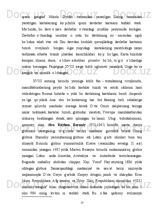 qismi     geograf     Nikola     Dyufin     tomonidan     yaratilgan.   Uning     tomonidan
yaratilgan     kartalarning     ko`pchilik     qismi     davlatlar     kartasini     tashkil     etadi.
Ma`lumki, bu   davr   o`zaro   davlatlar     o`rtasidagi     urushlar    jarayonida   kechgan.
Davlatlar   o`rtasidagi     urushlar     u     yoki     bu     davlatning     sir   -   asroridan     ogoh
bo`lishni  talab  etar  edi. Shu  davrdan  boshlab  quruqlikdagi  davlatlar  kartasini
tuzish     rivojlanib     borgan.   Agar   yuqridagi     kartalarning   yaratilishiga   nazar
tashlasak,   albatta     texnik     jihatdan     kamchiliklari     ko`p     bo`lgan.   Karta   tuzishda
kompas,   shunur,   doira,     o`lchov   asboblari     primitiv     bo`lib,   to`g`ri     o`lchashga
imkon  bermagan. Faqatgina  XVIII  asrga  kelib  uglometr  yaratiladi. Unga  ko`ra
kenglik  va  uzunlik  o`lchangan. 
XVIII     asrning     birinchi     yarmiga     kelib     fan   –   texnikaning     rivojlanishi,
manufakturalarning     paydo     bo`lishi     kartalar     tuzish     va     sotish     ishlarini     ham
tezlashtirgan. Bosma  holatda  u  yoki  bu  davlatning  kartalarini  bosib  chiqarish
yo`lga     qo`yiladi.   Ana     shu     bo`limlarning     har     biri   fanning     turli     sohalariga
xizmat     qiluvchi     manbalar     sirasiga     kiradi.   O`rta     Osiyo     xalqlarining     tarixga
nazar     tashlasak,   kartalar     tuzish,   globuslar     yaratish,   Yevropa     mamlakatlaridan
oldinroq     boshlangan     desak,   xato     qilmagan     bo`lamiz.     Ulug`     bobokalonimiz,
qomusiy     olim     Abu     Rayhon     Beruniy     (973-1042)   birinchi     marta     dunyo
globusini     yaratganligi     to`g`risida     tarixiy     manbalar     guvohlik     beradi.   Uning
globusi     Shimoliy     yarimsharning   globusi     edi.   Lekin     g`arb     olimlari     buni     tan
olmaydi.   Birinchi     globus     yunonistonlik     Krates     (eramizdan     avvalgi     II     asr)
tomonidan  yasagan. 1492 yilda  Marten  Bexaym  birinchi  mukammalroq  globus
yasagan.   Lekin     unda   Amerika,   Avstraliya     va     Antarktida     tasvirlanmagan.
Bugunda     mahalliy     aholidan     chiqqan     Xoji     Yusuf     Hay`atiyning   1886     yilda
ishlagan   globusi     Samarqanddagi     madaniyat     va     san`at     tarixi     muzeyida
saqlanmoqda. O`rta   Osiyo   g`arbda   Kaspiy    dengizi, janub   va   sharqdan   Eron
Islom  Respublikasi, Afg`oniston  va Xitoy  Xalq  Respublikasi, shimoldan  45032
shimoliy kenglik 3
  bilan  chegaralovchi  ulkan  hududda  joylashgan  bo`lib, jami  1
mln.   984     ming     kv.km.   ni     tashkil     etadi.   Bu     o`lka     qadimiy     svilizasiya
3
37 