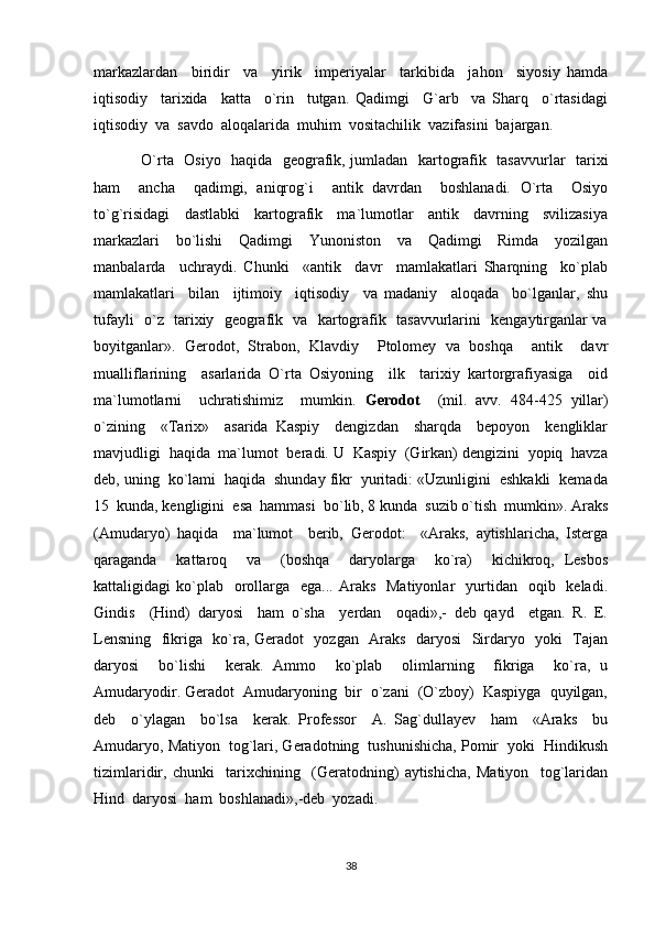 markazlardan     biridir     va     yirik     imperiyalar     tarkibida     jahon     siyosiy   hamda
iqtisodiy     tarixida     katta     o`rin     tutgan.   Qadimgi     G`arb     va   Sharq     o`rtasidagi
iqtisodiy  va  savdo  aloqalarida  muhim  vositachilik  vazifasini  bajargan.
O`rta   Osiyo   haqida   geografik, jumladan   kartografik   tasavvurlar   tarixi
ham     ancha     qadimgi,   aniqrog`i     antik   davrdan     boshlanadi.   O`rta     Osiyo
to`g`risidagi     dastlabki     kartografik     ma`lumotlar     antik     davrning     svilizasiya
markazlari     bo`lishi     Qadimgi     Yunoniston     va     Qadimgi     Rimda     yozilgan
manbalarda     uchraydi.   Chunki     «antik     davr     mamlakatlari   Sharqning     ko`plab
mamlakatlari     bilan     ijtimoiy     iqtisodiy     va   madaniy     aloqada     bo`lganlar,   shu
tufayli   o`z   tarixiy   geografik   va   kartografik   tasavvurlarini   kengaytirganlar va
boyitganlar».   Gerodot,   Strabon,   Klavdiy     Ptolomey   va   boshqa     antik     davr
mualliflarining     asarlarida   O`rta   Osiyoning     ilk     tarixiy   kartorgrafiyasiga     oid
ma`lumotlarni     uchratishimiz     mumkin.   Gerodot     (mil.   avv.   484-425   yillar)
o`zining     «Tarix»     asarida   Kaspiy     dengizdan     sharqda     bepoyon     kengliklar
mavjudligi  haqida  ma`lumot  beradi. U  Kaspiy  (Girkan) dengizini  yopiq  havza
deb, uning  ko`lami  haqida  shunday fikr  yuritadi: «Uzunligini  eshkakli  kemada
15  kunda, kengligini  esa  hammasi  bo`lib, 8 kunda  suzib o`tish  mumkin». Araks
(Amudaryo)   haqida     ma`lumot     berib,   Gerodot:     «Araks,   aytishlaricha,   Isterga
qaraganda     kattaroq     va     (boshqa     daryolarga     ko`ra)     kichikroq,   Lesbos
kattaligidagi  ko`plab    orollarga   ega...  Araks   Matiyonlar     yurtidan   oqib   keladi.
Gindis     (Hind)   daryosi     ham   o`sha     yerdan     oqadi»,-   deb   qayd     etgan.   R.   E.
Lensning   fikriga   ko`ra, Geradot   yozgan   Araks   daryosi   Sirdaryo   yoki   Tajan
daryosi     bo`lishi     kerak.   Ammo     ko`plab     olimlarning     fikriga     ko`ra,   u
Amudaryodir. Geradot  Amudaryoning  bir  o`zani  (O`zboy)  Kaspiyga  quyilgan,
deb     o`ylagan     bo`lsa     kerak.   Professor     A.   Sag`dullayev     ham     «Araks     bu
Amudaryo, Matiyon  tog`lari, Geradotning  tushunishicha, Pomir  yoki  Hindikush
tizimlaridir,   chunki     tarixchining     (Geratodning)   aytishicha,   Matiyon     tog`laridan
Hind  daryosi  ham  boshlanadi»,-deb  yozadi. 
38 