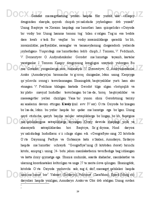 Geradot     massagetlarning     yerlari     haqida     fikr     yuritib,   ular     «Kaspiy
dengizidan     sharqda,   quyosh     chiqish   yo`nalishida     joylashgan»     deb     yozadi 4
.
Uning  Baqtriya  va Xorazm  haqidagi  ma`lumotlari  ham  qiziqarlidir» «Osiyoda
bir   vodiy   bor. Uning   hamma   tomoni   tog`   bilan   o`ralgan. Tog`ni   esa   beshta
dara     kesib     o`tadi.   Bir     vaqtlar     bu     vodiy   xorazmliklarga     qarashli     bo`lib,
xorazmliklar, parfiyaliklar, saranglar    va   tamaneylarning   chegaradosh   yerlarida
joylashgan». Yuqoridagi  ma`lumotlardan  kelib  chiqib, J. Tomson, V. Fedchinib,
V.   Dementyev.   O.   Andyushenkolar     Gerodot     ma`lumotiga     tayanib,   kartalar
yaratganlar. J. Tomson   Kaspiy   dengizining   kengligini   uzaytirib   yuborgan. Bu
esa     Geradot     yozganlariga  mos     tushmaydi.  V.  Dementyev,  O.  Andryushenkolar
Araks    (Amudaryo)ni     birmuncha     to`g`riroq    chizganlar,  lekin    uning    Kaspiyga
qo`yiluvchi   irmog`i   tasvirlanmagan. Shuningdek, baqtriyaliklar   yurti   ham   aks
etmagan.   V.   Fedchina     tiklagan     kartada     Gerodot     tilga     olgan     «botqoqlik     va
ko`plab»     mavjud   hududlar     tasvirlangan   bo`lsa-da,   biroq     baqtriyaliklar     va
masasagetlar     yerlari     chizilgan.   Yana   bir     yunon     olimi     Gerodotning     tarixiy
an`analarini  davom  ettirgan   Ktesiy ( mil.  avv. IV asr)  O`rta  Osiyoda  bo`lmagan
bo`lsa-da,  lekin    bu  yerlar    haqida    bir     qadar     ma`lumotga    ega     bo`lgan.  Uning
qayd  etishicha, qariyb  barcha  xalqlar  satrapliklarga  bo`lingan  bo`lib, faqatgina
sak   qabilalarigina     satrapliklarga     kirmagan.   Ktesiy     davrida     shaqdagi     yirik     va
ahamiyatli     satrapliklardan     biri     Baqtriya,   So`g`diyona,   Hind     daryosi
yo`nalishidagi  hududlarni  o`z  ichiga  olgan  edi.  «Geografiya» ning  XI  kitobida
O`rta     Osiyoning     Parfiya     va     Girkaniya     kabi     o`lkalari,   Amudaryo,   Sirdaryo
haqida     ma`lumotlar     uchraydi.   “Geografiya”ning   (8   kitobdan   iborat)   birinchi
kitobi,   aniqrog`i   uning   24-   bobi   jahon   mamlakatlarini   tavsiflashga   bag`ishlangan
va   katta   ilmiy   qiymatga   ega.   Shunisi   muhimki,   asarda   shaharlar,   mamlakatlar   va
ularning koordinatalari keltirilgan va unga 27 ta xarita ilova qilingan. Shuningdek,
kitobda    O`rta    Osiyoda     yashovchi     sak,  sug`d,  skif,  massaget   qabilalari    haqida
ham ma`lumot  bor 5
. Yaksart  (Sirdaryo), Politimet  (Zarafshon), Epard (Murg`ob)
daryolari  haqida  yozilgan; Amudaryo  Araks va  Oks  deb  atalgan. Uning  suvlari
4
5
39 