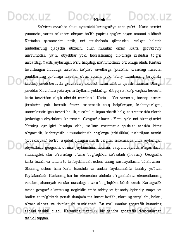 Kirish
So’zimiz avvalida shuni aytamizki kartografiya so’zi ya’ni     Karta termini
yunoncha,   xartes   so’zodan   olingan   bo’lib   papirus   qog’oz   degan   manoni   bildiradi
Kartadan   qaramasdan   turib,   uni   mushohada   qilmasdan   istalgan   holatda
hududlarning   qisqacha   obzorini   olish   mumkin   emas.   Karta   geovazoviy
ma’lumotlar,   ya’ni   obyektlar   yoki   hodisalarning   bir-biriga   nisbatan   to’g’ri
nisbatdagi Yerda joylashgan o’rni haqidagi ma’lumotlarni o’z ichiga oladi. Kartani
tasvirlangan   hududga   nisbatan   ko’plab   savollarga   (punktlar   orasidagi   masofa,
punktlarning   bir-biriga   nisbatan   o’rni,   zonalar   yoki   tabiiy   tizimlarning   tarqalishi
kabilar) javob beruvchi geovazoviy axborot tizimi sifatida qarash mumkin. Ularga
javoblar klaviatura yoki ayrim fayllarni yuklashga ehtiyojsiz, ko’p vaqtsiz bevosita
karta   tasviridan   o’qib   olinishi   mumkin.1   Karta   –   Yer   yuzasini,   boshqa   osmon
jismlarini   yoki   kosmik   fazoni   matematik   aniq   belgilangan,   kichraytirilgan,
umumlashtirilgan tasviri bo‘lib, u qabul qilingan shartli belgilar sistemasida ularda
joylashgan   obyektlarni   ko‘rsatadi.   Geografik  karta   -   Yerni   yoki   uni   biror   qismini
Yerning   egriligini   hisobga   olib,   ma‘lum   matematik   qoidalar   asosida   biroz
o‘zgartirib,   kichraytirib,   umumlashtirib   qog‘ozga   (tekislikka)   tushirilgan   tasviri
(proektsiyasi) bo‘lib, u qabul qilingan shartli belgilar sistemasida unda joylashgan
obyektlarni   geografik   o‘rnini,   joylanishini,   holatini,   vaqt   mobaynida   o‘zgarishini,
shuningdek   ular   o‘rtasidagi   o‘zaro   bog‘liqlikni   ko‘rsatadi   (1-rasm).   Geografik
karta   tuzish   va   undan   to‘la   foydalanish   uchun   uning   xususiyatlarini   bilish   zarur.
Shuning   uchun   ham   karta   tuzishda   va   undan   foydalanishda   tahliliy   yo‘ldan
foydalaniladi.   Kartaning   har   bir   elementini   alohida   o‘rganilishida   elementlarning
vazifasi,   ahamiyati   va   ular   orasidagi   o‘zaro   bog‘liqlikni   bilish   kerak.   Kartografik
tasvir   geografik   kartaning   negizidir,   unda   tabiiy   va   ijtimoiy-iqtisodiy   voqea   va
hodisalar   to‘g‘risida   yetarli   darajada   ma‘lumot   berilib,   ularning   tarqalishi,   holati,
o‘zaro   aloqasi   va   rivojlanishi   tasvirlanadi.   Bu   ma‘lumotlar   geografik   kartaning
asosini   tashkil   qiladi.   Kartaning   mazmuni   bir   qancha   geografik   elementlardan
tashkil topgan. 
4 