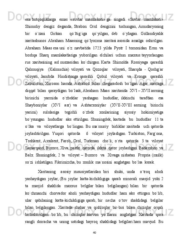 esa   botqoqliklarga    emas     «suvlar    mamlakati»  ga    singadi.   «Suvlar    mamlakati»
Shimoliy     dengiz     deganda,   Strabon     Orol     dengizini     tushungan,   Amudaryoning
bir     o`zani     Girkan       qo`ltig`iga     qo`yilgan,   deb     o`ylagan.   Gollandiyalik
xaritashunos  Abraham  Maasning  qo`lyozma  xaritasi asosida  amalga  oshirilgan.
Abraham  Maas esa uni  o`z  navbatida  1723  yilda  Pyotr  I  tomonidan  Eron  va
boshqa  Sharq  mamlakatlariga  yuborilgan  elchilari  uchun  maxsus tayyorlangan
rus  xaritasining  asl nusxasidan  ko`chirgan. Karta  Shimolda  Rossiyaga  qarashli
Qalmuqiya     (Kalmuchia)   viloyati   va   Qozoqlar     viloyati,   Sharqda   -   Qoshg`ar
viloyati,   Janubda     Hindistonga   qarashli     Qobul     viloyati     va     Eronga     qarashli
Zabuliston, Xuroson  hamda  Astrabod  bilan  chegaradosh  bo`lgan. Agar  xaritaga
diqqat  bilan  qaraydigan  bo`lsak, Abraham  Maas  xaritasida  XVI – XVII asrning
birinichi     yarmida     o`zbeklar     yashagan     hududlar,   ikkinchi     tarafdan     esa
Shayboniylar     (XVI     asr)   va     Ashtarxoniylar     (XVII-XVIII   asrning     birinchi
yarimi)     sulolariga     tegishli     o`zbek     xonlarining     siyosiy     hokimiyatiga
bo`ysungan     hududlar     aks   ettirilgan.   Shuningdek,   kartada     bu     hududlar     11   ta
o`lka     va     viloyatlarga     bo`lingan.   Bu   ma`muriy     birliklar   xaritada     uch   qatorda
joylashtirilgan.   Yuqori     qatorda       6     viloyat     joylashgan.   Turkiston,   Farg`ona,
Toshkent,   Axsikent,   Farob,   Orol,   Turkman     cho`li;   o`rta     qatorda     3   ta     viloyat
Samarqand, Buxoro, Xiva, pastki  qatorda  ikkita  qator  joylashgan. Badaxshon  va
Balx.   Shuningdek,   2   ta     viloyat   –   Buxoro     va     Xivaga   nisbatan     Propria   (mulk)
so`zi  ishlatilgan. Fikrimizcha, bu  xonlik  ma`nosini  anglatgan  bo`lsa  kerak. 
Xaritaning     asosiy   xususiyatlaridan   biri     shuki,   unda     o`troq     aholi
yashaydigan  joylar, (Bu  joylar  katta-kichikligiga  qarab  minorali  masjid  yoki 2
ta     masjid     shaklida     maxsus     belgilar   bilan     belgilangan)   bilan     bir     qatorda
ko`chmanchi  chorvador  aholi  yashaydigan  hududlar  ham  aks  ettirgan  bo`lib,
ular     qabilaning     katta-kichikligiga   qarab,   bir     necha     o`tov     shaklidagi     belgilar
bilan  belgilangan.  Xaritada  shahar  va  qishloqlar  bir-biri  bilan  chiziqlar  orqali
birlashtirilgan     bo`lib,   bu     chiziqlar   karvon     yo`llarini     anglatgan.   Xaritada     qora
rangli  doiracha  va  uning  ustidagi  bayroq  shaklidagi  belgilari ham  mavjud.  Bu
40 