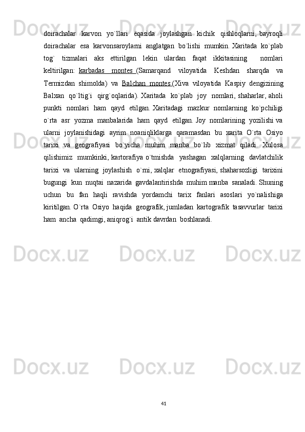 doirachalar     karvon     yo`llari     ё qasida     joylashgan     kichik     qishloqlarni,   bayroqli
doirachalar  esa  karvonsaroylarni  anglatgan  bo`lishi  mumkin. Xaritada  ko`plab
tog`     tizmalari     aks     ettirilgan     lekin     ulardan     faqat     ikkitasining         nomlari
keltirilgan:   karbadas     montes   (Samarqand     viloyatida     Keshdan     sharqda     va
Termizdan  shimolda)  va   Balchan  montes  (Xiva  viloyatida  Kaspiy  dengizining
Balxan   qo`ltig`i   qirg`oqlarida). Xaritada   ko`plab   joy   nomlari, shaharlar, aholi
punkti   nomlari   ham   qayd   etilgan. Xaritadagi   mazkur   nomlarning   ko`pchiligi
o`rta  asr  yozma  manbalarida  ham  qayd  etilgan. Joy  nomlarining  yozilishi va
ularni  joylanishidagi  ayrim  noaniqliklarga  qaramasdan  bu  xarita  O`rta  Osiyo
tarixi   va   geografiyasi   bo`yicha   muhim   manba   bo`lib   xizmat   qiladi.   Xulosa
qilishimiz     mumkinki,   kartorafiya   o`tmishda     yashagan     xalqlarning     davlatchilik
tarixi   va   ularning   joylashish   o`rni, xalqlar   etnografiyasi, shaharsozligi   tarixini
bugungi  kun  nuqtai  nazarida  gavdalantirishda  muhim manba  sanaladi. Shuning
uchun     bu     fan     haqli     ravishda     yordamchi     tarix     fanlari     asoslari     yo`nalishiga
kiritilgan. O`rta  Osiyo  haqida  geografik, jumladan  kartografik  tasavvurlar  tarixi
ham  ancha  qadimgi, aniqrog`i  antik davrdan  boshlanadi. 
41 