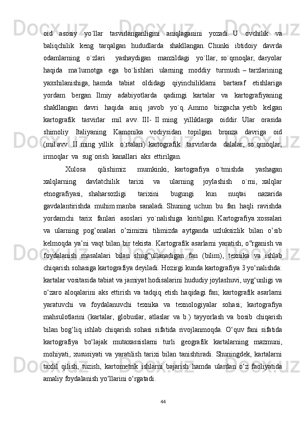 oid     asosiy     yo`llar     tasvirlanganligini     aniqlaganini     yozadi.   U     ovchilik     va
baliqchilik     keng     tarqalgan     hududlarda     shakllangan.   Chunki     ibtidoiy     davrda
odamlarning     o`zlari       yashaydigan     manzildagi     yo`llar,   so`qmoqlar,   daryolar
haqida     ma`lumotga     ega     bo`lishlari     ularning     moddiy     turmush   –   tarzlarining
yaxshilanishiga,   hamda     tabiat     oldidagi     qiyinchiliklarni     bartaraf     etishlariga
yordam     bergan.   Ilmiy     adabiyotlarda     qadimgi     kartalar     va     kartografiyaning
shakllangan     davri     haqida     aniq     javob     yo`q.   Ammo     bizgacha   yetib     kelgan
kartografik     tasvirlar     mil.   avv.   III-   II   ming     yilliklarga     oiddir.   Ular     orasida
shimoliy     Italiyaning     Kamonika     vodiysidan     topilgan     bronza     davriga     oid
(mil.avv.   II   ming   yillik     o`rtalari)   kartografik     tasvirlarda     dalalar,   so`qmoqlar,
irmoqlar  va  sug`orish  kanallari  aks  ettirilgan. 
Xulosa     qilishimiz     mumkinki,   kartografiya   o`tmishda     yashagan
xalqlarning     davlatchilik     tarixi     va     ularning     joylashish     o`rni,   xalqlar
etnografiyasi,   shaharsozligi     tarixini     bugungi     kun     nuqtai     nazarida
gavdalantirishda  muhim manba  sanaladi. Shuning  uchun  bu  fan  haqli  ravishda
yordamchi    tarix   fanlari    asoslari    yo`nalishiga   kiritilgan. Kartografiya xossalari
va   ularning   pog’onalari   o’zimizni   tilimizda   aytganda   uzluksizlik   bilan   o’sib
kelmoqda ya’ni vaqt bilan bir tekista.   Kartografik asarlarni yaratish, o rganish va‟
foydalanish   masalalari   bilan   shug ullanadigan   fan   (bilim),   texnika   va   ishlab	
‟
chiqarish sohasiga kartografiya deyiladi. Hozirgi kunda kartografiya 3 yo‘nalishda:
kartalar vositasida tabiat va jamiyat hodisalarini hududiy joylashuvi, uyg‘unligi va
o‘zaro   aloqalarini   aks   ettirish   va   tadqiq   etish   haqidagi   fan;   kartografik   asarlarni
yaratuvchi   va   foydalanuvchi   texnika   va   texnologiyalar   sohasi;   kartografiya
mahsulotlarini   (kartalar,   globuslar,   atlaslar   va   b.)   tayyorlash   va   bosib   chiqarish
bilan   bog‘liq   ishlab   chiqarish   sohasi   sifatida   rivojlanmoqda.   O‘quv   fani   sifatida
kartografiya   bo‘lajak   mutaxassislarni   turli   geografik   kartalarning   mazmuni,
mohiyati,   xususiyati   va   yaratilish   tarixi   bilan   tanishtiradi.   Shuningdek,   kartalarni
taxlil   qilish,   tuzish,   kartometrik   ishlarni   bajarish   hamda   ulardan   o‘z   faoliyatida
amaliy foydalanish yo‘llarini o‘rgatadi. 
44 