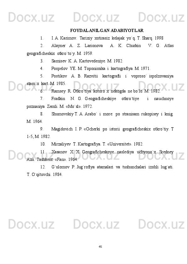 FOYDALANILGAN ADABIYOTLAR
1. I. A. Karimov.  Tarixiy  xotirasiz  kelajak  yo`q. T. Sharq.  1998
2. Alayner   A.   Z.   Larionova     A.   K.   Churkin     V.   G.   Atlas
geograficheskix  otkro`to`y. M. 1959. 
3. Samisev  K. A. Kartovedeniye. M. 1982.  
4. Pospelov  YE. M. Toponimika  i  kartografiya.  M. 1971.
5. Postikov     A.   B.   Razvitii     kartografii     i     voproso`   ispolzovaniya
staro`x  kart.  M. 1985.
6. Ramsey  R. Otkro`tiya  kotoro`x  nekogda  ne bo`lo.  M. 1982. 
7. Fradkin     N.   G.   Geograficheskiye     otkro`tiye       i     nauchnoye
poznaniya  Zemli.  M. «Mo`sl». 1972.
8. Shumovskiy T. A. Arabo`  i  more:  po  stranisam  rukopisey  i  knig.
M. 1964. 
9. Magidovich  I. P. «Ocherki  po  istorii  geograficheskix  otkro`tiy.  T
1-5, M. 1982.
10. Mirzaliyev  T. Kartografiya. T. «Universitet».  1982. 
11. Xasanov     X.   X.   Geograficheskoye     naslediya     uchyono`x     Sredney
Azii.  Tashkent. «Fan». 1964.
12. G`ulomov  P. Jug`rofiya  atamalari  va  tushunchalari  izohli  lug`ati.
T. O`qituvchi. 1984.
45