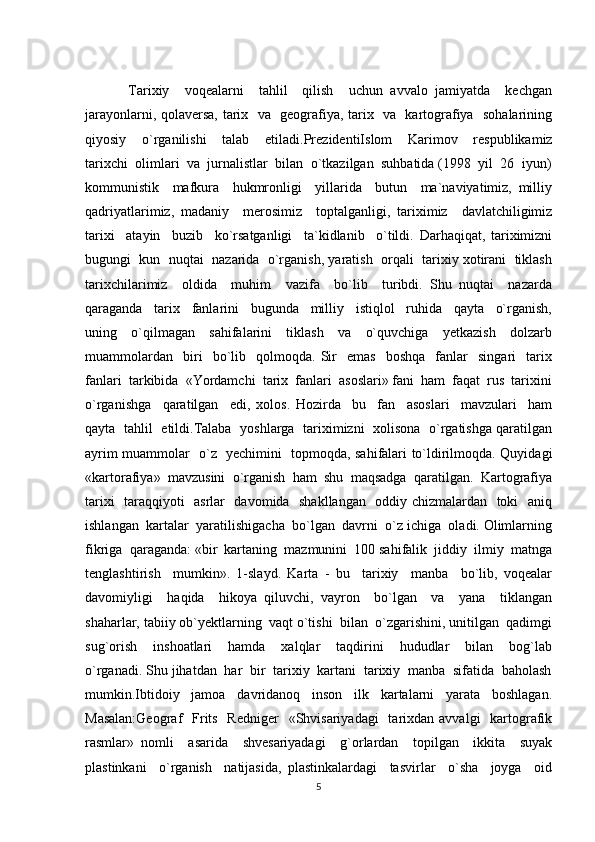 Tarixiy     voqealarni     tahlil     qilish     uchun   avvalo   jamiyatda     kechgan
jarayonlarni, qolaversa, tarix   va   geografiya, tarix   va   kartografiya   sohalarining
qiyosiy     o`rganilishi     talab     etiladi. PrezidentiIslom     Karimov     respublikamiz
tarixchi  olimlari  va  jurnalistlar  bilan  o`tkazilgan  suhbatida (1998  yil  26  iyun)
kommunistik     mafkura     hukmronligi     yillarida     butun     ma`naviyatimiz,   milliy
qadriyatlarimiz,   madaniy     merosimiz     toptalganligi,   tariximiz     davlatchiligimiz
tarixi     atayin     buzib     ko`rsatganligi     ta`kidlanib     o`tildi.   Darhaqiqat,   tariximizni
bugungi  kun  nuqtai  nazarida  o`rganish, yaratish  orqali  tarixiy xotirani  tiklash
tarixchilarimiz     oldida     muhim     vazifa     bo`lib     turibdi.   Shu   nuqtai     nazarda
qaraganda     tarix     fanlarini     bugunda     milliy     istiqlol     ruhida     qayta     o`rganish,
uning     o`qilmagan     sahifalarini     tiklash     va     o`quvchiga     yetkazish     dolzarb
muammolardan     biri     bo`lib     qolmoqda.   Sir     emas     boshqa     fanlar     singari     tarix
fanlari  tarkibida  «Yordamchi  tarix  fanlari  asoslari» fani  ham  faqat  rus  tarixini
o`rganishga     qaratilgan     edi,   xolos.   Hozirda     bu     fan     asoslari     mavzulari     ham
qayta   tahlil   etildi.Talaba   yoshlarga   tariximizni   xolisona   o`rgatishga qaratilgan
ayrim muammolar   o`z   yechimini   topmoqda, sahifalari to`ldirilmoqda. Quyidagi
«kartorafiya»  mavzusini  o`rganish  ham  shu  maqsadga  qaratilgan.  Kartografiya
tarixi   taraqqiyoti   asrlar   davomida   shakllangan   oddiy chizmalardan   toki   aniq
ishlangan  kartalar  yaratilishigacha  bo`lgan  davrni  o`z ichiga  oladi. Olimlarning
fikriga  qaraganda: «bir  kartaning  mazmunini  100 sahifalik  jiddiy  ilmiy  matnga
tenglashtirish     mumkin».   1-slayd.   Karta   -   bu     tarixiy     manba     bo`lib,   voqealar
davomiyligi     haqida     hikoya   qiluvchi,   vayron     bo`lgan     va     yana     tiklangan
shaharlar, tabiiy ob`yektlarning  vaqt o`tishi  bilan  o`zgarishini, unitilgan  qadimgi
sug`orish     inshoatlari     hamda     xalqlar     taqdirini     hududlar     bilan     bog`lab
o`rganadi. Shu jihatdan  har  bir  tarixiy  kartani  tarixiy  manba  sifatida  baholash
mumkin.Ibtidoiy     jamoa     davridanoq     inson     ilk     kartalarni     yarata     boshlagan.
Masalan:Geograf    Frits   Redniger    «Shvisariyadagi    tarixdan  avvalgi    kartografik
rasmlar»   nomli     asarida     shvesariyadagi     g`orlardan     topilgan     ikkita     suyak
plastinkani     o`rganish     natijasida,   plastinkalardagi     tasvirlar     o`sha     joyga     oid
5 