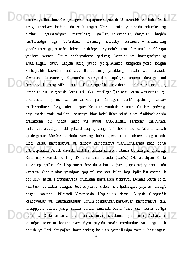 asosiy  yo`llar  tasvirlanganligini  aniqlaganini  yozadi. U  ovchilik  va  baliqchilik
keng   tarqalgan   hududlarda   shakllangan. Chunki   ibtidoiy   davrda   odamlarning
o`zlari       yashaydigan     manzildagi     yo`llar,   so`qmoqlar,   daryolar     haqida
ma`lumotga     ega     bo`lishlari     ularning     moddiy     turmush   –   tarzlarining
yaxshilanishiga,   hamda     tabiat     oldidagi     qiyinchiliklarni     bartaraf     etishlariga
yordam     bergan.     Ilmiy     adabiyotlarda     qadimgi     kartalar     va     kartografiyaning
shakllangan     davri     haqida     aniq     javob     yo`q.   Ammo     bizgacha   yetib     kelgan
kartografik     tasvirlar     mil.   avv.   III-   II   ming     yilliklarga     oiddir.   Ular     orasida
shimoliy     Italiyaning     Kamonika     vodiysidan     topilgan     bronza     davriga     oid
(mil.avv.   II   ming   yillik     o`rtalari)   kartografik     tasvirlarda     dalalar,   so`qmoqlar,
irmoqlar     va     sug`orish     kanallari     aks     ettirilgan.Qadimgi     karta   –   tasvirlar     gil
taxtachalar,   papirus     va     pergamentlarga     chizilgan     bo`lib,   qadimgi     tarixiy
ma`lumotlarni  o`ziga  aks  ettirgan. Kartalar  yaratish  an`anasi  ilk  bor  qadimgi
boy   madaniyatli   xalqlar – ossuriyaliklar, bobilliklar, misrlik   va   finikiyaliklarda
eramizdan     bir     necha     ming     yil     avval     shakllangan.   Tarixdan     ma`lumki,
miloddan   avvalgi   2300   yillardanoq   qadimgi   bobilliklar   ilk   kartalarni   chizib
qoldirganlar.  Mazkur     kartada    yerning    ba`zi    qismlari    o`z   aksini     topgan    edi.
Endi     karta,     kartografiya     va     tarixiy     kartografiya     tushunchalariga     izoh     berib
o`tmoqchimiz. Antik  davrda  kartalar  uchun  maxsus  atama  bo`lmagan. Qadimgi
Rim     imperiyasida     kartografik     tasvirlarni     tabula     (doska)   deb     atashgan.   Karta
so`zining  qo`llanishi  Uyg`onish  davrida  «charta»  (varaq  qog`oz), yunon  tilida
«xartes»  (papirusdan  yasalgan  qog`oz)  ma`nosi  bilan  bog`liqdir. Bu  atama ilk
bor  XIV  asrda  Portugaliyada  chizilgan  kartalarda  uchraydi. Demak  karta  so`zi
«xartes»   so`zidan   olingan   bo`lib, yozuv   uchun   mo`ljallangan   papirus   varag`i
degan     ma`noni     bildiradi.   Yevropada     Uyg`onish     davri,     Buyuk     Geografik
kashfiyotlar     va    mustamlakalar     uchun   boshlangan   harakatlar     kartografiya    fani
taraqqiyoti  uchun  yangi  sahifa  ochdi.  Enilikda  karta  tuzib  uni  sotish  yo`lga
qo`yiladi. O`rta   asrlarda   tovar   almashinishi,   savdoning   jonlanishi, shaharlarni
vujudga   kelishini   tezlashtirgan. Ayni   paytda   savdo   maskanlari   va ularga   olib
borish  yo`llari  ehtiyojlari  kartalarning  ko`plab  yaratilishiga  zamin  hozirlagan.
6 