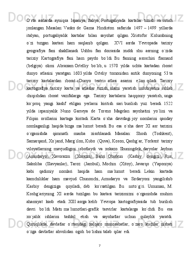 O`rta  asrlarda  ayniqsa  Ispaniya, Italiya, Portugaliyada  kartalar  tuzish  va sotish
jonlangan. Masalan:  Vasko de   Gama   Hindiston   safarida   1497 – 1499   yillarda
italyan,     portugaliyalik     kartalar     bilan     sayohat     qilgan.   Xristofor     Kolumbning
o`zi     tuzgan     kartasi     ham     saqlanib     qolgan.       XVI     asrda     Yevropada     tarixiy
geografiya    fani    shakllanadi.   Ushbu    fan    doirasida    xuddi    shu     asrning    o`zida
tarixiy     Kartografiya     fani     ham     paydo     bo`ldi.   Bu     fanning     asoschisi     flamand
(belgiya)   olimi   Abraxam Ortelliy   bo`lib, u   1570   yilda   uchta   kartadan   iborat
dunyo   atlasini   yaratgan. 1603 yilda   Orteliy   tomonidan   antik   dunyoning   53 ta
tarixiy     kartalardan     iborat   «Dunyo     teatri»   atlasi     asarini     e`lon   qiladi.   Tarixiy
kartografiya  tarixiy  karta  va  atlaslar  tuzish, ularni  yaratish  uslubiyatini  ishlab
chiqishdan   iborat   vazifalarga   ega.   Tarixiy   kartalarni   haqqoniy   yaratish, unga
ko`proq    yangi     kashf     etilgan     yerlarni     kiritish     sari   burilish     yuz     beradi.  1522
yilda    ispaniyalik    Nuno    Garseya    de    Toreno    Magelan    sayohatini     yo`lini    va
Filipin   orollarini   kartaga   kiritadi. Karta   o`sha   davrdagi joy   nomlarini   qanday
nomlaganligi  haqida bizga  ma`lumot  beradi. Bu  esa  o`sha  davr  XI  asr  tarixini
o`rganishda     qimmatli     manba     xisoblanadi.   Masalan:     Shosh     (Toshkent),
Samarqand, Xo`jand, Marg`ilon, Kubo  (Quva), Koson, Qashg`ar, Yorkent  tarixiy
viloyatlarning  mavjudligini  isbotlaydi  va  xokazo. Shuningdek, daryolar  Jayhun
(Amudaryo),   Xavorazm     (Xorazm),   Bahri   Obiskun     (Kasbiy     dengizi),   Rus,
Sakoliba     (Slavyanlar),   Taroz     (Jambul),   Mochin     (Xitoy),   Javarqo     (Yaponiya)
kabi     qadimiy     nomlari     haqida     ham     ma`lumot     beradi.   Lekin     kartada
kamchiliklar     ham     mavjud.   Chunonchi,   Amudaryo     va     Sirdaryoni     yangilishib
Kasbiy     dengiziga     quyiladi,   deb     ko`rsatilgan.   Bu     noto`g`ri.   Umuman,   M.
Koshg`ariyning   XI   asrda   tuzilgan   bu   kartasi   tariximizni   o`rganishda   muhim
ahamiyat     kasb     etadi.   XIII   asrga   kelib     Yevropa     kartografiyasida     tub     burilish
davri     bo`ldi.   Matn   ma`lumotlari-grafik     tasvirlar     kartalarga     ko`chdi.   Bu     esa
xo`jalik     ishlarini     tashkil     etish     va     sayohatlar     uchun     qulaylik     yaratdi.
Quruqlikda,  davlatlar  o`rtasidagi  xalqaro  munosabatlar,  o`zaro  kuchlar  nisbati
o`zga  davlatlar  ahvolidan  ogoh  bo`lishni talab  qilar  edi. 
7 