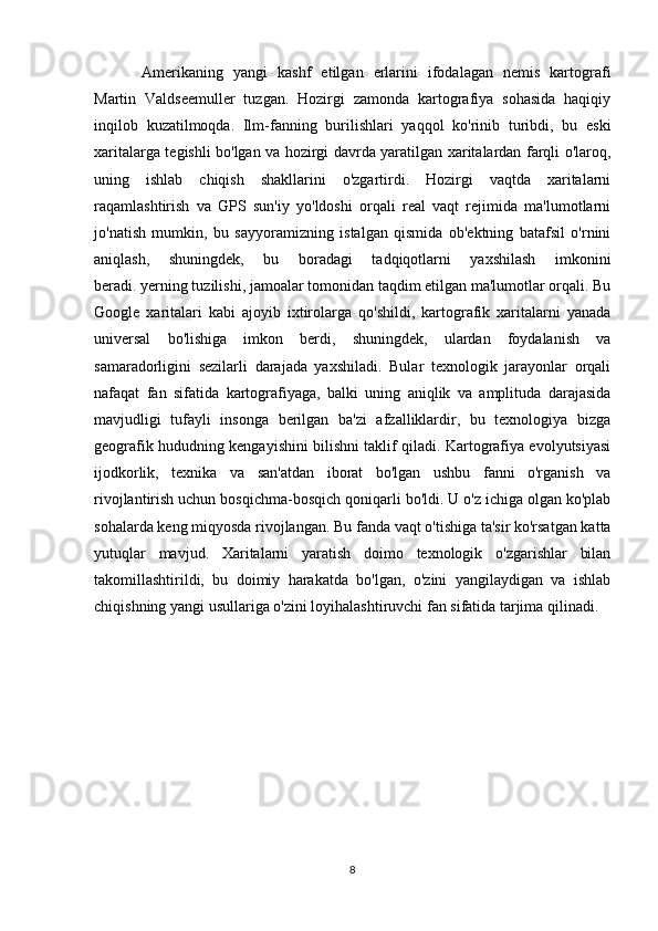 Amerikaning   yangi   kashf   etilgan   erlarini   ifodalagan   nemis   kartografi
Martin   Valdseemuller   tuzgan.   Hozirgi   zamonda   kartografiya   sohasida   haqiqiy
inqilob   kuzatilmoqda.   Ilm-fanning   burilishlari   yaqqol   ko'rinib   turibdi,   bu   eski
xaritalarga tegishli bo'lgan va hozirgi davrda yaratilgan xaritalardan farqli o'laroq,
uning   ishlab   chiqish   shakllarini   o'zgartirdi.   Hozirgi   vaqtda   xaritalarni
raqamlashtirish   va   GPS   sun'iy   yo'ldoshi   orqali   real   vaqt   rejimida   ma'lumotlarni
jo'natish   mumkin,   bu   sayyoramizning   istalgan   qismida   ob'ektning   batafsil   o'rnini
aniqlash,   shuningdek,   bu   boradagi   tadqiqotlarni   yaxshilash   imkonini
beradi.   yerning tuzilishi , jamoalar tomonidan taqdim etilgan ma'lumotlar orqali. Bu
Google   xaritalari   kabi   ajoyib   ixtirolarga   qo'shildi,   kartografik   xaritalarni   yanada
universal   bo'lishiga   imkon   berdi,   shuningdek,   ulardan   foydalanish   va
samaradorligini   sezilarli   darajada   yaxshiladi.   Bular   texnologik   jarayonlar   orqali
nafaqat   fan   sifatida   kartografiyaga,   balki   uning   aniqlik   va   amplituda   darajasida
mavjudligi   tufayli   insonga   berilgan   ba'zi   afzalliklardir,   bu   texnologiya   bizga
geografik hududning kengayishini bilishni taklif qiladi. Kartografiya evolyutsiyasi
ijodkorlik,   texnika   va   san'atdan   iborat   bo'lgan   ushbu   fanni   o'rganish   va
rivojlantirish uchun bosqichma-bosqich qoniqarli bo'ldi. U o'z ichiga olgan ko'plab
sohalarda keng miqyosda rivojlangan. Bu fanda vaqt o'tishiga ta'sir ko'rsatgan katta
yutuqlar   mavjud.   Xaritalarni   yaratish   doimo   texnologik   o'zgarishlar   bilan
takomillashtirildi,   bu   doimiy   harakatda   bo'lgan,   o'zini   yangilaydigan   va   ishlab
chiqishning yangi usullariga o'zini loyihalashtiruvchi fan sifatida tarjima qilinadi.  
8 