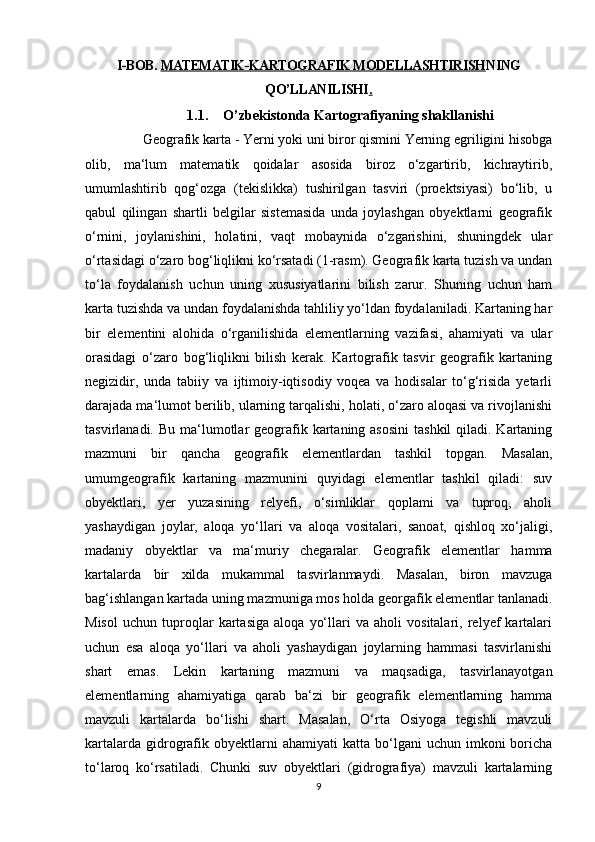 I-BOB.  MATEMATIK-KARTOGRAFIK MODELLASHTIRISH NING
QO’LLANILISHI .   
1.1. O’zbekistonda Kartografiyaning shakllanishi
     Geografik karta - Yerni yoki uni biror qismini Yerning egriligini hisobga
olib,   ma‘lum   matematik   qoidalar   asosida   biroz   o‘zgartirib,   kichraytirib,
umumlashtirib   qog‘ozga   (tekislikka)   tushirilgan   tasviri   (proektsiyasi)   bo‘lib,   u
qabul   qilingan   shartli   belgilar   sistemasida   unda   joylashgan   obyektlarni   geografik
o‘rnini,   joylanishini,   holatini,   vaqt   mobaynida   o‘zgarishini,   shuningdek   ular
o‘rtasidagi o‘zaro bog‘liqlikni ko‘rsatadi (1-rasm). Geografik karta tuzish va undan
to‘la   foydalanish   uchun   uning   xususiyatlarini   bilish   zarur.   Shuning   uchun   ham
karta tuzishda va undan foydalanishda tahliliy yo‘ldan foydalaniladi. Kartaning har
bir   elementini   alohida   o‘rganilishida   elementlarning   vazifasi,   ahamiyati   va   ular
orasidagi   o‘zaro   bog‘liqlikni   bilish   kerak.   Kartografik   tasvir   geografik   kartaning
negizidir,   unda   tabiiy   va   ijtimoiy-iqtisodiy   voqea   va   hodisalar   to‘g‘risida   yetarli
darajada ma‘lumot berilib, ularning tarqalishi, holati, o‘zaro aloqasi va rivojlanishi
tasvirlanadi. Bu ma‘lumotlar  geografik kartaning asosini  tashkil  qiladi. Kartaning
mazmuni   bir   qancha   geografik   elementlardan   tashkil   topgan.   Masalan,
umumgeografik   kartaning   mazmunini   quyidagi   elementlar   tashkil   qiladi:   suv
obyektlari,   yer   yuzasining   relyefi,   o‘simliklar   qoplami   va   tuproq,   aholi
yashaydigan   joylar,   aloqa   yo‘llari   va   aloqa   vositalari,   sanoat,   qishloq   xo‘jaligi,
madaniy   obyektlar   va   ma‘muriy   chegaralar.   Geografik   elementlar   hamma
kartalarda   bir   xilda   mukammal   tasvirlanmaydi.   Masalan,   biron   mavzuga
bag‘ishlangan kartada uning mazmuniga mos holda georgafik elementlar tanlanadi.
Misol   uchun   tuproqlar   kartasiga   aloqa   yo‘llari   va   aholi   vositalari,   relyef   kartalari
uchun   esa   aloqa   yo‘llari   va   aholi   yashaydigan   joylarning   hammasi   tasvirlanishi
shart   emas.   Lekin   kartaning   mazmuni   va   maqsadiga,   tasvirlanayotgan
elementlarning   ahamiyatiga   qarab   ba‘zi   bir   geografik   elementlarning   hamma
mavzuli   kartalarda   bo‘lishi   shart.   Masalan,   O‘rta   Osiyoga   tegishli   mavzuli
kartalarda  gidrografik  obyektlarni   ahamiyati  katta  bo‘lgani   uchun  imkoni   boricha
to‘laroq   ko‘rsatiladi.   Chunki   suv   obyektlari   (gidrografiya)   mavzuli   kartalarning
9 