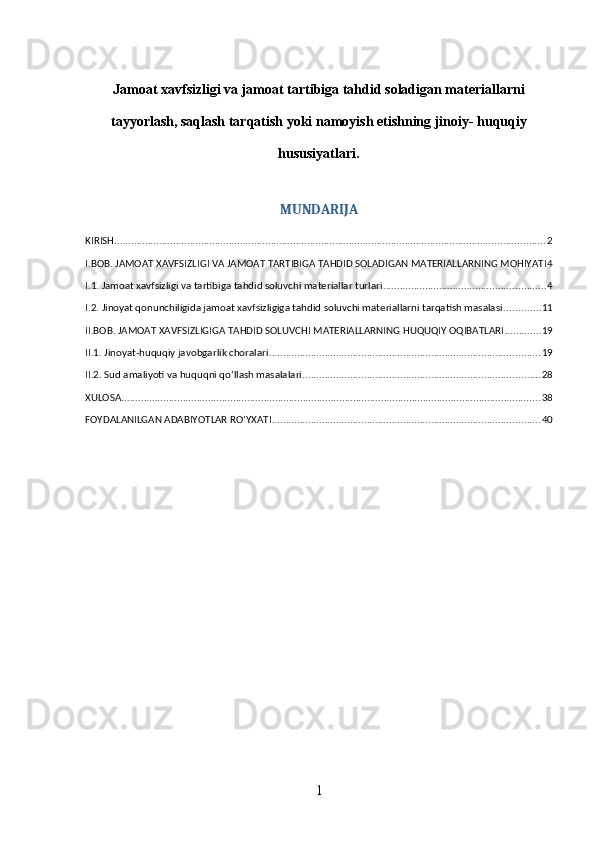 Jamoat xavfsizligi va jamoat tartibiga tahdid soladigan materiallarni
tayyorlash, saqlash tarqatish yoki namoyish etishning jinoiy- huquqiy
hususiyatlari.
MUNDARIJA
KIRISH .......................................................................................................................................................... 2
I.BOB. JAMOAT XAVFSIZLIGI VA JAMOAT TARTIBIGA TAHDID SOLADIGAN MATERIALLARNING MOHIYATI 4
I.1. Jamoat xavfsizligi va tartibiga tahdid soluvchi materiallar turlari .......................................................... 4
I.2. Jinoyat qonunchiligida jamoat xavfsizligiga tahdid soluvchi materiallarni tarqatish masalasi ............. 11
II.BOB. JAMOAT XAVFSIZLIGIGA TAHDID SOLUVCHI MATERIALLARNING HUQUQIY OQIBATLARI ............. 19
II.1. Jinoyat-huquqiy javobgarlik choralari ................................................................................................. 19
II.2. Sud amaliyoti va huquqni qo‘llash masalalari ..................................................................................... 28
XULOSA ...................................................................................................................................................... 38
FOYDALANILGAN ADABIYOTLAR RO‘YXATI ................................................................................................ 40
1 