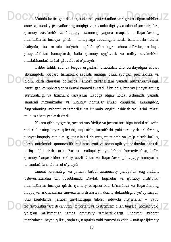 Matnda keltirilgan dalillar, sud amaliyoti misollari va ilgari surilgan tahlillar
asosida,  bunday  jinoyatlarning  aniqligi   va  surunkaliligi   yuzasidan  olgan   natijalar,
ijtimoiy   xavfsizlik   va   huquqiy   tizimning   yagona   maqsad   –   fuqarolarning
manfaatlarini   himoya   qilish   –   tamoyiliga   asoslangan   holda   baholanishi   lozim.
Natijada,   bu   masala   bo‘yicha   qabul   qilinadigan   chora-tadbirlar,   nafaqat
jinoyatchilikni   kamaytirish,   balki   ijtimoiy   uyg‘unlik   va   milliy   xavfsizlikni
mustahkamlashda hal qiluvchi rol o‘ynaydi.
Ushbu   tahlil,   sud   va   tergov   organlari   tomonidan   olib   borilayotgan   ishlar,
shuningdek,   xalqaro   hamkorlik   asosida   amalga   oshirilayotgan   profilaktika   va
oldini   olish   choralari   doirasida,   jamoat   xavfsizligini   yanada   mustahkamlashga
qaratilgan kompleks yondashuvni namoyish etadi. Shu bois, bunday jinoyatlarning
surunkaliligi   va   tizimlilik   darajasini   hisobga   olgan   holda,   kelajakda   yanada
samarali   mexanizmlar   va   huquqiy   normalar   ishlab   chiqilishi,   shuningdek,
fuqarolarning   axborot   xabardorligi   va   ijtimoiy   ongini   oshirish   yo‘llarini   izlash
muhim ahamiyat kasb etadi.
Xulosa qilib aytganda, jamoat xavfsizligi va jamoat tartibiga tahdid soluvchi
materiallarning   bayon   qilinishi,   saqlanishi,   tarqatilishi   yoki   namoyish   etilishining
jinoyat-huquqiy   surunkaligi   masalalari   dolzarb,   murakkab   va   ko‘p   qirrali   bo‘lib,
ularni   aniqlashda   qonunchilik,   sud   amaliyoti   va   texnologik   yondashuvlar   asosida
to‘liq   tahlil   etish   zarur.   Bu   esa,   nafaqat   jinoyatchilikni   kamaytirishga,   balki
ijtimoiy   barqarorlikni,   milliy   xavfsizlikni   va   fuqarolarning   huquqiy   himoyasini
ta’minlashda muhim rol o‘ynaydi.
Jamoat   xavfsizligi   va   jamoat   tartibi   zamonaviy   jamiyatda   eng   muhim
ustuvorliklardan   biri   hisoblanadi.   Davlat,   fuqarolar   va   ijtimoiy   institutlar
manfaatlarini   himoya   qilish,   ijtimoiy   barqarorlikni   ta’minlash   va   fuqarolarning
huquq   va   erkinliklarini   muvozanatlash   zarurati   doimo   dolzarbligini   yo‘qotmaydi.
Shu   kontekstda,   jamoat   xavfsizligiga   tahdid   soluvchi   materiallar   –   ya’ni
zo‘ravonlikni targ‘ib qiluvchi, terrorizm va ekstremizm bilan bog‘liq, noxush yoki
yolg‘on   ma’lumotlar   hamda   ommaviy   tartibsizliklarga   undovchi   axborot
manbalarini bayon qilish, saqlash, tarqatish yoki namoyish etish – nafaqat ijtimoiy
10 