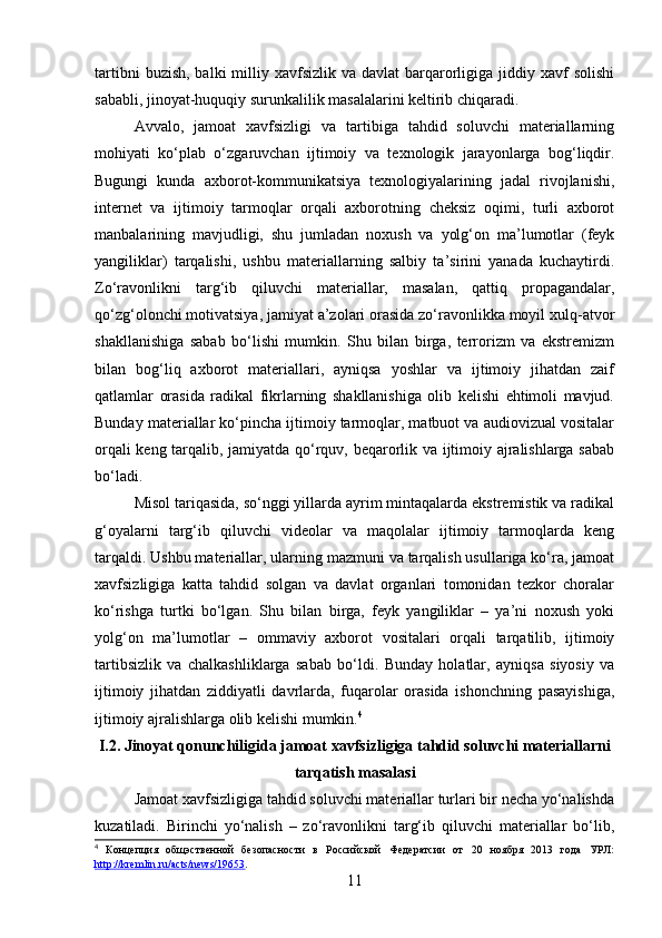 tartibni   buzish,  balki  milliy xavfsizlik  va  davlat  barqarorligiga  jiddiy xavf  solishi
sababli, jinoyat-huquqiy surunkalilik masalalarini keltirib chiqaradi.
Avvalo,   jamoat   xavfsizligi   va   tartibiga   tahdid   soluvchi   materiallarning
mohiyati   ko‘plab   o‘zgaruvchan   ijtimoiy   va   texnologik   jarayonlarga   bog‘liqdir.
Bugungi   kunda   axborot-kommunikatsiya   texnologiyalarining   jadal   rivojlanishi,
internet   va   ijtimoiy   tarmoqlar   orqali   axborotning   cheksiz   oqimi,   turli   axborot
manbalarining   mavjudligi,   shu   jumladan   noxush   va   yolg‘on   ma’lumotlar   (feyk
yangiliklar)   tarqalishi,   ushbu   materiallarning   salbiy   ta’sirini   yanada   kuchaytirdi.
Zo‘ravonlikni   targ‘ib   qiluvchi   materiallar,   masalan,   qattiq   propagandalar,
qo‘zg‘olonchi motivatsiya, jamiyat a’zolari orasida zo‘ravonlikka moyil xulq-atvor
shakllanishiga   sabab   bo‘lishi   mumkin.   Shu   bilan   birga,   terrorizm   va   ekstremizm
bilan   bog‘liq   axborot   materiallari,   ayniqsa   yoshlar   va   ijtimoiy   jihatdan   zaif
qatlamlar   orasida   radikal   fikrlarning   shakllanishiga   olib   kelishi   ehtimoli   mavjud.
Bunday materiallar ko‘pincha ijtimoiy tarmoqlar, matbuot va audiovizual vositalar
orqali keng tarqalib, jamiyatda qo‘rquv, beqarorlik va ijtimoiy ajralishlarga sabab
bo‘ladi.
Misol tariqasida, so‘nggi yillarda ayrim mintaqalarda ekstremistik va radikal
g‘oyalarni   targ‘ib   qiluvchi   videolar   va   maqolalar   ijtimoiy   tarmoqlarda   keng
tarqaldi. Ushbu materiallar, ularning mazmuni va tarqalish usullariga ko‘ra, jamoat
xavfsizligiga   katta   tahdid   solgan   va   davlat   organlari   tomonidan   tezkor   choralar
ko‘rishga   turtki   bo‘lgan.   Shu   bilan   birga,   feyk   yangiliklar   –   ya’ni   noxush   yoki
yolg‘on   ma’lumotlar   –   ommaviy   axborot   vositalari   orqali   tarqatilib,   ijtimoiy
tartibsizlik   va   chalkashliklarga   sabab   bo‘ldi.   Bunday   holatlar,   ayniqsa   siyosiy   va
ijtimoiy   jihatdan   ziddiyatli   davrlarda,   fuqarolar   orasida   ishonchning   pasayishiga,
ijtimoiy ajralishlarga olib kelishi mumkin. 4
I.2.  Jinoyat qonunchiligida jamoat xavfsizligiga tahdid soluvchi materiallarni
tarqatish masalasi
Jamoat xavfsizligiga tahdid soluvchi materiallar turlari bir necha yo‘nalishda
kuzatiladi.   Birinchi   yo‘nalish   –   zo‘ravonlikni   targ‘ib   qiluvchi   materiallar   bo‘lib,
4
  Концепция   общэственной   безопасности   в   Российской   Федератсии   от   20   ноября   2013   года   УРЛ:
http://kremlin.ru/acts/news/19653 .  
11 