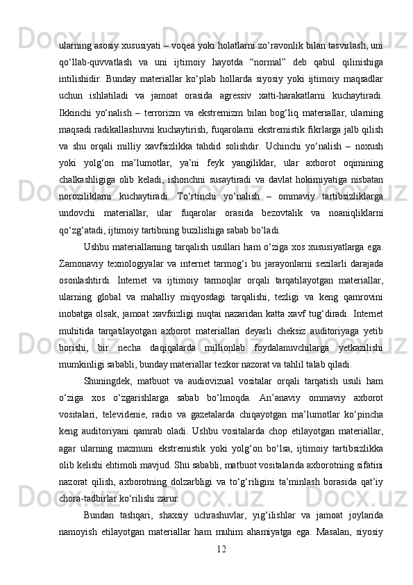 ularning asosiy xususiyati – voqea yoki holatlarni zo‘ravonlik bilan tasvirlash, uni
qo‘llab-quvvatlash   va   uni   ijtimoiy   hayotda   “normal”   deb   qabul   qilinishiga
intilishidir.   Bunday   materiallar   ko‘plab   hollarda   siyosiy   yoki   ijtimoiy   maqsadlar
uchun   ishlatiladi   va   jamoat   orasida   agressiv   xatti-harakatlarni   kuchaytiradi.
Ikkinchi   yo‘nalish   –   terrorizm   va   ekstremizm   bilan   bog‘liq   materiallar,   ularning
maqsadi radikallashuvni kuchaytirish, fuqarolarni ekstremistik fikrlarga jalb qilish
va   shu   orqali   milliy   xavfsizlikka   tahdid   solishdir.   Uchinchi   yo‘nalish   –   noxush
yoki   yolg‘on   ma’lumotlar,   ya’ni   feyk   yangiliklar,   ular   axborot   oqimining
chalkashligiga   olib   keladi,   ishonchni   susaytiradi   va   davlat   hokimiyatiga   nisbatan
noroziliklarni   kuchaytiradi.   To‘rtinchi   yo‘nalish   –   ommaviy   tartibsizliklarga
undovchi   materiallar,   ular   fuqarolar   orasida   bezovtalik   va   noaniqliklarni
qo‘zg‘atadi, ijtimoiy tartibning buzilishiga sabab bo‘ladi.
Ushbu materiallarning tarqalish usullari ham o‘ziga xos xususiyatlarga ega.
Zamonaviy   texnologiyalar   va   internet   tarmog‘i   bu   jarayonlarni   sezilarli   darajada
osonlashtirdi.   Internet   va   ijtimoiy   tarmoqlar   orqali   tarqatilayotgan   materiallar,
ularning   global   va   mahalliy   miqyosdagi   tarqalishi,   tezligi   va   keng   qamrovini
inobatga  olsak,   jamoat   xavfsizligi   nuqtai   nazaridan   katta   xavf   tug‘diradi.  Internet
muhitida   tarqatilayotgan   axborot   materiallari   deyarli   cheksiz   auditoriyaga   yetib
borishi,   bir   necha   daqiqalarda   millionlab   foydalanuvchilarga   yetkazilishi
mumkinligi sababli, bunday materiallar tezkor nazorat va tahlil talab qiladi.
Shuningdek,   matbuot   va   audiovizual   vositalar   orqali   tarqatish   usuli   ham
o‘ziga   xos   o‘zgarishlarga   sabab   bo‘lmoqda.   An’anaviy   ommaviy   axborot
vositalari,   televidenie,   radio   va   gazetalarda   chiqayotgan   ma’lumotlar   ko‘pincha
keng   auditoriyani   qamrab   oladi.   Ushbu   vositalarda   chop   etilayotgan   materiallar,
agar   ularning   mazmuni   ekstremistik   yoki   yolg‘on   bo‘lsa,   ijtimoiy   tartibsizlikka
olib kelishi ehtimoli mavjud. Shu sababli, matbuot vositalarida axborotning sifatini
nazorat   qilish,   axborotning   dolzarbligi   va   to‘g‘riligini   ta’minlash   borasida   qat’iy
chora-tadbirlar ko‘rilishi zarur.
Bundan   tashqari,   shaxsiy   uchrashuvlar,   yig‘ilishlar   va   jamoat   joylarida
namoyish   etilayotgan   materiallar   ham   muhim   ahamiyatga   ega.   Masalan,   siyosiy
12 