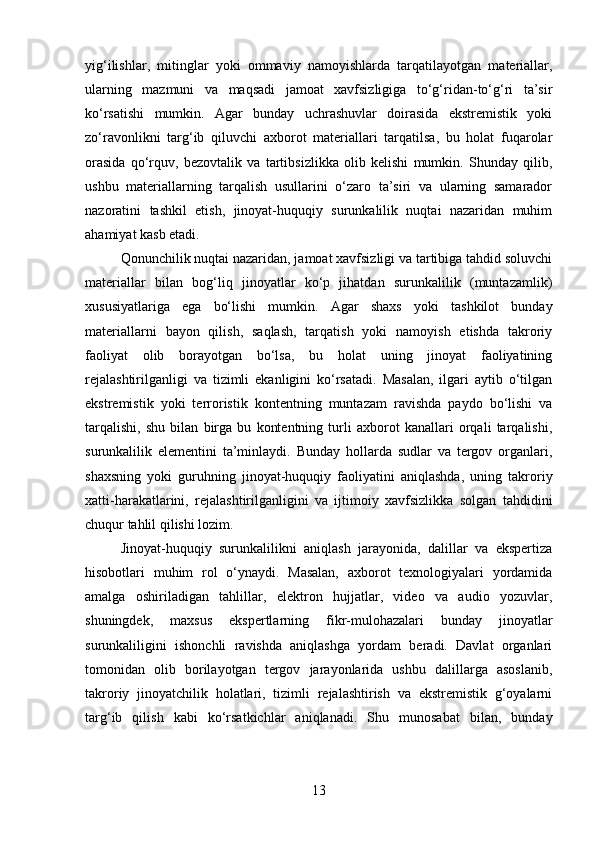 yig‘ilishlar,   mitinglar   yoki   ommaviy   namoyishlarda   tarqatilayotgan   materiallar,
ularning   mazmuni   va   maqsadi   jamoat   xavfsizligiga   to‘g‘ridan-to‘g‘ri   ta’sir
ko‘rsatishi   mumkin.   Agar   bunday   uchrashuvlar   doirasida   ekstremistik   yoki
zo‘ravonlikni   targ‘ib   qiluvchi   axborot   materiallari   tarqatilsa,   bu   holat   fuqarolar
orasida   qo‘rquv,   bezovtalik   va   tartibsizlikka   olib   kelishi   mumkin.   Shunday   qilib,
ushbu   materiallarning   tarqalish   usullarini   o‘zaro   ta’siri   va   ularning   samarador
nazoratini   tashkil   etish,   jinoyat-huquqiy   surunkalilik   nuqtai   nazaridan   muhim
ahamiyat kasb etadi.
Qonunchilik nuqtai nazaridan, jamoat xavfsizligi va tartibiga tahdid soluvchi
materiallar   bilan   bog‘liq   jinoyatlar   ko‘p   jihatdan   surunkalilik   (muntazamlik)
xususiyatlariga   ega   bo‘lishi   mumkin.   Agar   shaxs   yoki   tashkilot   bunday
materiallarni   bayon   qilish,   saqlash,   tarqatish   yoki   namoyish   etishda   takroriy
faoliyat   olib   borayotgan   bo‘lsa,   bu   holat   uning   jinoyat   faoliyatining
rejalashtirilganligi   va   tizimli   ekanligini   ko‘rsatadi.   Masalan,   ilgari   aytib   o‘tilgan
ekstremistik   yoki   terroristik   kontentning   muntazam   ravishda   paydo   bo‘lishi   va
tarqalishi,   shu   bilan   birga   bu   kontentning   turli   axborot   kanallari   orqali   tarqalishi,
surunkalilik   elementini   ta’minlaydi.   Bunday   hollarda   sudlar   va   tergov   organlari,
shaxsning   yoki   guruhning   jinoyat-huquqiy   faoliyatini   aniqlashda,   uning   takroriy
xatti-harakatlarini,   rejalashtirilganligini   va   ijtimoiy   xavfsizlikka   solgan   tahdidini
chuqur tahlil qilishi lozim.
Jinoyat-huquqiy   surunkalilikni   aniqlash   jarayonida,   dalillar   va   ekspertiza
hisobotlari   muhim   rol   o‘ynaydi.   Masalan,   axborot   texnologiyalari   yordamida
amalga   oshiriladigan   tahlillar,   elektron   hujjatlar,   video   va   audio   yozuvlar,
shuningdek,   maxsus   ekspertlarning   fikr-mulohazalari   bunday   jinoyatlar
surunkaliligini   ishonchli   ravishda   aniqlashga   yordam   beradi.   Davlat   organlari
tomonidan   olib   borilayotgan   tergov   jarayonlarida   ushbu   dalillarga   asoslanib,
takroriy   jinoyatchilik   holatlari,   tizimli   rejalashtirish   va   ekstremistik   g‘oyalarni
targ‘ib   qilish   kabi   ko‘rsatkichlar   aniqlanadi.   Shu   munosabat   bilan,   bunday
13 