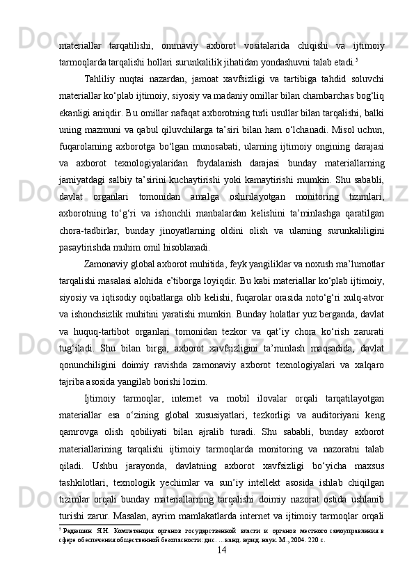 materiallar   tarqatilishi,   ommaviy   axborot   vositalarida   chiqishi   va   ijtimoiy
tarmoqlarda tarqalishi hollari surunkalilik jihatidan yondashuvni talab etadi. 5
Tahliliy   nuqtai   nazardan,   jamoat   xavfsizligi   va   tartibiga   tahdid   soluvchi
materiallar ko‘plab ijtimoiy, siyosiy va madaniy omillar bilan chambarchas bog‘liq
ekanligi aniqdir. Bu omillar nafaqat axborotning turli usullar bilan tarqalishi, balki
uning mazmuni va qabul  qiluvchilarga ta’siri bilan ham o‘lchanadi. Misol  uchun,
fuqarolarning   axborotga   bo‘lgan   munosabati,   ularning   ijtimoiy   ongining   darajasi
va   axborot   texnologiyalaridan   foydalanish   darajasi   bunday   materiallarning
jamiyatdagi   salbiy   ta’sirini   kuchaytirishi   yoki   kamaytirishi   mumkin.   Shu   sababli,
davlat   organlari   tomonidan   amalga   oshirilayotgan   monitoring   tizimlari,
axborotning   to‘g‘ri   va   ishonchli   manbalardan   kelishini   ta’minlashga   qaratilgan
chora-tadbirlar,   bunday   jinoyatlarning   oldini   olish   va   ularning   surunkaliligini
pasaytirishda muhim omil hisoblanadi.
Zamonaviy global axborot muhitida, feyk yangiliklar va noxush ma’lumotlar
tarqalishi masalasi alohida e’tiborga loyiqdir. Bu kabi materiallar ko‘plab ijtimoiy,
siyosiy va iqtisodiy oqibatlarga olib kelishi, fuqarolar orasida noto‘g‘ri xulq-atvor
va ishonchsizlik muhitini yaratishi mumkin. Bunday holatlar yuz berganda, davlat
va   huquq-tartibot   organlari   tomonidan   tezkor   va   qat’iy   chora   ko‘rish   zarurati
tug‘iladi.   Shu   bilan   birga,   axborot   xavfsizligini   ta’minlash   maqsadida,   davlat
qonunchiligini   doimiy   ravishda   zamonaviy   axborot   texnologiyalari   va   xalqaro
tajriba asosida yangilab borishi lozim.
Ijtimoiy   tarmoqlar,   internet   va   mobil   ilovalar   orqali   tarqatilayotgan
materiallar   esa   o‘zining   global   xususiyatlari,   tezkorligi   va   auditoriyani   keng
qamrovga   olish   qobiliyati   bilan   ajralib   turadi.   Shu   sababli,   bunday   axborot
materiallarining   tarqalishi   ijtimoiy   tarmoqlarda   monitoring   va   nazoratni   talab
qiladi.   Ushbu   jarayonda,   davlatning   axborot   xavfsizligi   bo‘yicha   maxsus
tashkilotlari,   texnologik   yechimlar   va   sun’iy   intellekt   asosida   ishlab   chiqilgan
tizimlar   orqali   bunday   materiallarning   tarqalishi   doimiy   nazorat   ostida   ushlanib
turishi   zarur.  Masalan,   ayrim   mamlakatlarda   internet   va  ijtimoiy  tarmoqlar   orqali
5
  Радюшин   Я.Н.   Компетенция   органов   государственной   власти   и   органов   местного самоуправления в
сфере обеспечения общэственной безопасности: дис. ... канд. юрид. наук. М ., 2004. 220  с .
14 