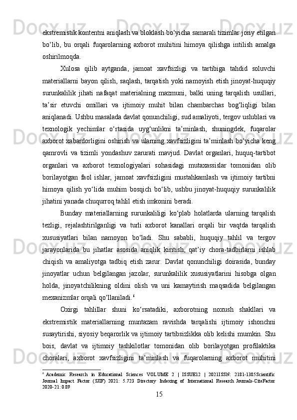 ekstremistik kontentni aniqlash va bloklash bo‘yicha samarali tizimlar joriy etilgan
bo‘lib,   bu   orqali   fuqarolarning   axborot   muhitini   himoya   qilishga   intilish   amalga
oshirilmoqda.
Xulosa   qilib   aytganda,   jamoat   xavfsizligi   va   tartibiga   tahdid   soluvchi
materiallarni  bayon qilish,  saqlash,  tarqatish  yoki  namoyish etish  jinoyat-huquqiy
surunkalilik   jihati   nafaqat   materialning   mazmuni,   balki   uning   tarqalish   usullari,
ta’sir   etuvchi   omillari   va   ijtimoiy   muhit   bilan   chambarchas   bog‘liqligi   bilan
aniqlanadi. Ushbu masalada davlat qonunchiligi, sud amaliyoti, tergov uslublari va
texnologik   yechimlar   o‘rtasida   uyg‘unlikni   ta’minlash,   shuningdek,   fuqarolar
axborot xabardorligini oshirish va ularning xavfsizligini ta’minlash bo‘yicha keng
qamrovli   va   tizimli   yondashuv   zarurati   mavjud.   Davlat   organlari,   huquq-tartibot
organlari   va   axborot   texnologiyalari   sohasidagi   mutaxassislar   tomonidan   olib
borilayotgan   faol   ishlar,   jamoat   xavfsizligini   mustahkamlash   va   ijtimoiy   tartibni
himoya   qilish   yo‘lida   muhim   bosqich   bo‘lib,   ushbu   jinoyat-huquqiy   surunkalilik
jihatini yanada chuqurroq tahlil etish imkonini beradi.
Bunday   materiallarning   surunkaliligi   ko‘plab   holatlarda   ularning   tarqalish
tezligi,   rejalashtirilganligi   va   turli   axborot   kanallari   orqali   bir   vaqtda   tarqalish
xususiyatlari   bilan   namoyon   bo‘ladi.   Shu   sababli,   huquqiy   tahlil   va   tergov
jarayonlarida   bu   jihatlar   asosida   aniqlik   kiritish,   qat’iy   chora-tadbirlarni   ishlab
chiqish   va   amaliyotga   tadbiq   etish   zarur.   Davlat   qonunchiligi   doirasida,   bunday
jinoyatlar   uchun   belgilangan   jazolar,   surunkalilik   xususiyatlarini   hisobga   olgan
holda,   jinoyatchilikning   oldini   olish   va   uni   kamaytirish   maqsadida   belgilangan
mexanizmlar orqali qo‘llaniladi. 6
Oxirgi   tahlillar   shuni   ko‘rsatadiki,   axborotning   noxush   shakllari   va
ekstremistik   materiallarning   muntazam   ravishda   tarqalishi   ijtimoiy   ishonchni
susaytirishi, siyosiy beqarorlik va ijtimoiy tartibsizlikka olib kelishi mumkin. Shu
bois,   davlat   va   ijtimoiy   tashkilotlar   tomonidan   olib   borilayotgan   profilaktika
choralari,   axborot   xavfsizligini   ta’minlash   va   fuqarolarning   axborot   muhitini
6
  Academic    Research    in   Educational    Sciences    VOLUME    2   |   ISSUE12    |   2021ISSN:    2181-1385Scientific
Journal   Impact   Factor   (SJIF)   2021:   5.723   Directory   Indexing   of   International   Research Journals-CiteFactor
2020-21: 0.89
15 