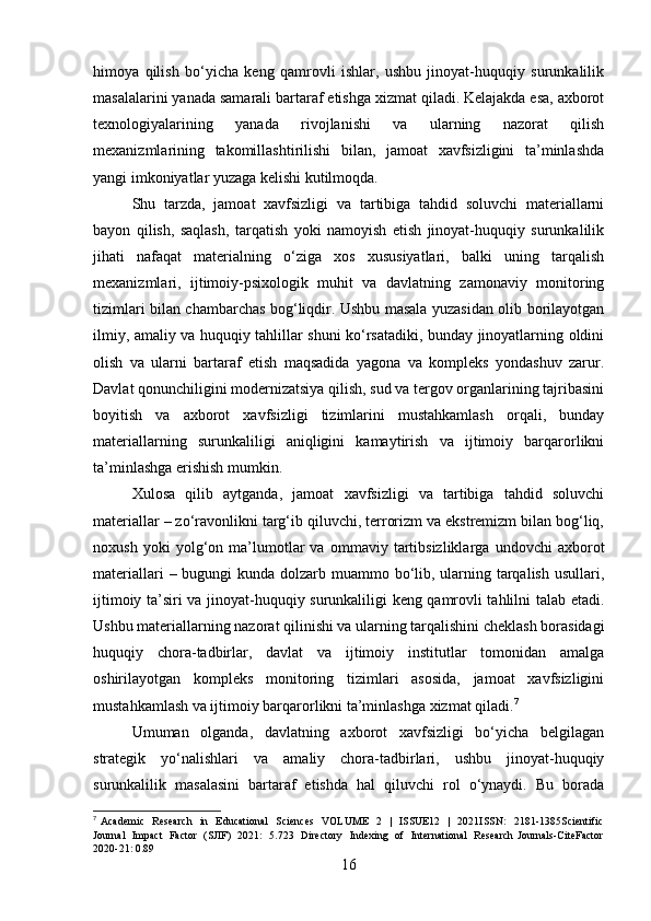 himoya   qilish   bo‘yicha   keng   qamrovli   ishlar,   ushbu   jinoyat-huquqiy   surunkalilik
masalalarini yanada samarali bartaraf etishga xizmat qiladi. Kelajakda esa, axborot
texnologiyalarining   yanada   rivojlanishi   va   ularning   nazorat   qilish
mexanizmlarining   takomillashtirilishi   bilan,   jamoat   xavfsizligini   ta’minlashda
yangi imkoniyatlar yuzaga kelishi kutilmoqda.
Shu   tarzda,   jamoat   xavfsizligi   va   tartibiga   tahdid   soluvchi   materiallarni
bayon   qilish,   saqlash,   tarqatish   yoki   namoyish   etish   jinoyat-huquqiy   surunkalilik
jihati   nafaqat   materialning   o‘ziga   xos   xususiyatlari,   balki   uning   tarqalish
mexanizmlari,   ijtimoiy-psixologik   muhit   va   davlatning   zamonaviy   monitoring
tizimlari bilan chambarchas bog‘liqdir. Ushbu masala yuzasidan olib borilayotgan
ilmiy, amaliy va huquqiy tahlillar shuni ko‘rsatadiki, bunday jinoyatlarning oldini
olish   va   ularni   bartaraf   etish   maqsadida   yagona   va   kompleks   yondashuv   zarur.
Davlat qonunchiligini modernizatsiya qilish, sud va tergov organlarining tajribasini
boyitish   va   axborot   xavfsizligi   tizimlarini   mustahkamlash   orqali,   bunday
materiallarning   surunkaliligi   aniqligini   kamaytirish   va   ijtimoiy   barqarorlikni
ta’minlashga erishish mumkin.
Xulosa   qilib   aytganda,   jamoat   xavfsizligi   va   tartibiga   tahdid   soluvchi
materiallar – zo‘ravonlikni targ‘ib qiluvchi, terrorizm va ekstremizm bilan bog‘liq,
noxush   yoki   yolg‘on   ma’lumotlar   va   ommaviy   tartibsizliklarga   undovchi   axborot
materiallari  – bugungi  kunda dolzarb muammo bo‘lib, ularning tarqalish usullari,
ijtimoiy ta’siri va jinoyat-huquqiy surunkaliligi keng qamrovli tahlilni talab etadi.
Ushbu materiallarning nazorat qilinishi va ularning tarqalishini cheklash borasidagi
huquqiy   chora-tadbirlar,   davlat   va   ijtimoiy   institutlar   tomonidan   amalga
oshirilayotgan   kompleks   monitoring   tizimlari   asosida,   jamoat   xavfsizligini
mustahkamlash va ijtimoiy barqarorlikni ta’minlashga xizmat qiladi. 7
Umuman   olganda,   davlatning   axborot   xavfsizligi   bo‘yicha   belgilagan
strategik   yo‘nalishlari   va   amaliy   chora-tadbirlari,   ushbu   jinoyat-huquqiy
surunkalilik   masalasini   bartaraf   etishda   hal   qiluvchi   rol   o‘ynaydi.   Bu   borada
7
  Academic    Research    in   Educational    Sciences    VOLUME    2   |   ISSUE12    |   2021ISSN:    2181-1385Scientific
Journal   Impact   Factor   (SJIF)   2021:   5.723   Directory   Indexing   of   International   Research Journals-CiteFactor
2020-21: 0.89
16 