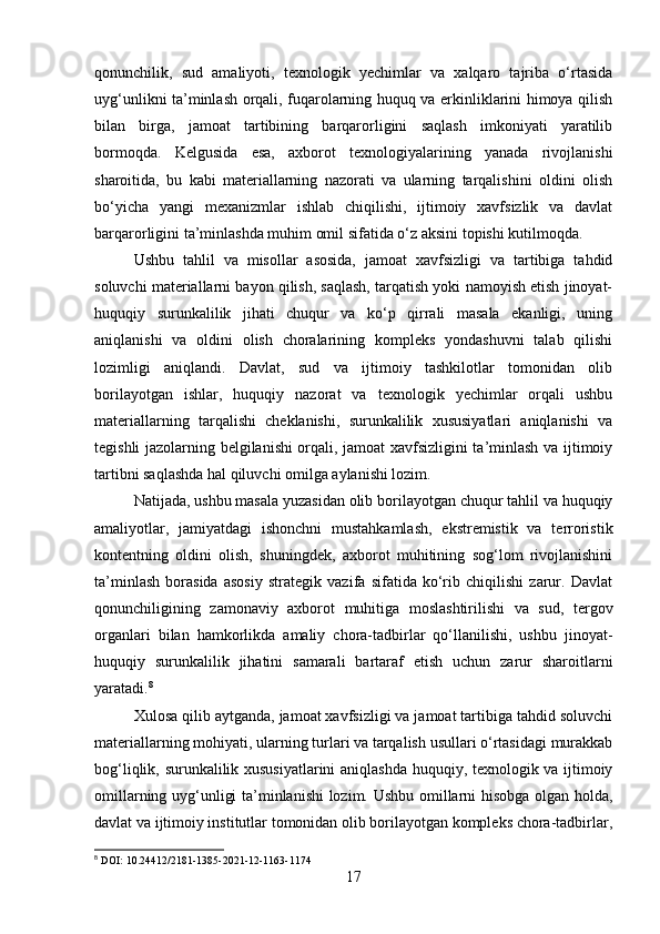 qonunchilik,   sud   amaliyoti,   texnologik   yechimlar   va   xalqaro   tajriba   o‘rtasida
uyg‘unlikni ta’minlash orqali, fuqarolarning huquq va erkinliklarini himoya qilish
bilan   birga,   jamoat   tartibining   barqarorligini   saqlash   imkoniyati   yaratilib
bormoqda.   Kelgusida   esa,   axborot   texnologiyalarining   yanada   rivojlanishi
sharoitida,   bu   kabi   materiallarning   nazorati   va   ularning   tarqalishini   oldini   olish
bo‘yicha   yangi   mexanizmlar   ishlab   chiqilishi,   ijtimoiy   xavfsizlik   va   davlat
barqarorligini ta’minlashda muhim omil sifatida o‘z aksini topishi kutilmoqda.
Ushbu   tahlil   va   misollar   asosida,   jamoat   xavfsizligi   va   tartibiga   tahdid
soluvchi materiallarni bayon qilish, saqlash, tarqatish yoki namoyish etish jinoyat-
huquqiy   surunkalilik   jihati   chuqur   va   ko‘p   qirrali   masala   ekanligi,   uning
aniqlanishi   va   oldini   olish   choralarining   kompleks   yondashuvni   talab   qilishi
lozimligi   aniqlandi.   Davlat,   sud   va   ijtimoiy   tashkilotlar   tomonidan   olib
borilayotgan   ishlar,   huquqiy   nazorat   va   texnologik   yechimlar   orqali   ushbu
materiallarning   tarqalishi   cheklanishi,   surunkalilik   xususiyatlari   aniqlanishi   va
tegishli jazolarning belgilanishi orqali, jamoat xavfsizligini ta’minlash va ijtimoiy
tartibni saqlashda hal qiluvchi omilga aylanishi lozim.
Natijada, ushbu masala yuzasidan olib borilayotgan chuqur tahlil va huquqiy
amaliyotlar,   jamiyatdagi   ishonchni   mustahkamlash,   ekstremistik   va   terroristik
kontentning   oldini   olish,   shuningdek,   axborot   muhitining   sog‘lom   rivojlanishini
ta’minlash   borasida   asosiy   strategik   vazifa   sifatida   ko‘rib   chiqilishi   zarur.   Davlat
qonunchiligining   zamonaviy   axborot   muhitiga   moslashtirilishi   va   sud,   tergov
organlari   bilan   hamkorlikda   amaliy   chora-tadbirlar   qo‘llanilishi,   ushbu   jinoyat-
huquqiy   surunkalilik   jihatini   samarali   bartaraf   etish   uchun   zarur   sharoitlarni
yaratadi. 8
Xulosa qilib aytganda, jamoat xavfsizligi va jamoat tartibiga tahdid soluvchi
materiallarning mohiyati, ularning turlari va tarqalish usullari o‘rtasidagi murakkab
bog‘liqlik, surunkalilik xususiyatlarini aniqlashda huquqiy, texnologik va ijtimoiy
omillarning uyg‘unligi ta’minlanishi lozim. Ushbu omillarni hisobga olgan holda,
davlat va ijtimoiy institutlar tomonidan olib borilayotgan kompleks chora-tadbirlar,
8
 DOI: 10.24412/2181-1385-2021-12-1163-1174
17 