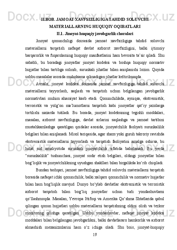 II.BOB.  JAMOAT XAVFSIZLIGIGA TAHDID SOLUVCHI
MATERIALLARNING HUQUQIY OQIBATLARI
II.1.  Jinoyat-huquqiy javobgarlik choralari  
Jinoyat   qonunchiligi   doirasida   jamoat   xavfsizligiga   tahdid   soluvchi
materiallarni   tarqatish   nafaqat   davlat   axborot   xavfsizligini,   balki   ijtimoiy
barqarorlik va fuqarolarning huquqiy manfaatlarini ham bevosita ta’sir qiladi.   Shu
sababli,   bu   boradagi   jinoyatlar   jinoyat   kodeksi   va   boshqa   huquqiy   normativ
hujjatlar   bilan   tartibga   solinib,   surunkali   jihatlar   bilan   aniqlanishi   lozim.   Quyida
ushbu masalalar asosida muhokama qilinadigan jihatlar keltirilmoqda.
Avvalo,   jinoyat   kodeksi   doirasida   jamoat   xavfsizligiga   tahdid   soluvchi
materiallarni   tayyorlash,   saqlash   va   tarqatish   uchun   belgilangan   javobgarlik
normativlari   muhim   ahamiyat   kasb   etadi.   Qonunchilikda,   ayniqsa,   ekstremistik,
terroristik   va   yolg‘on   ma’lumotlarni   tarqatish   kabi   jinoyatlar   qat’iy   jazolarga
tortilishi   nazarda   tutiladi.   Bu   borada,   jinoyat   kodeksining   tegishli   moddalari,
masalan,   axborot   xavfsizligiga,   davlat   sirlarini   saqlashga   va   jamoat   tartibini
mustahkamlashga   qaratilgan   qoidalar   asosida,   jinoyatchilik   faoliyati   surunkalilik
belgilari bilan aniqlanadi. Misol tariqasida, agar shaxs yoki guruh takroriy ravishda
ekstremistik   materiallarni   tayyorlash   va   tarqatish   faoliyatini   amalga   oshirsa,   bu
holat   sud   amaliyotida   surunkali   jinoyatchilik   sifatida   baholanadi.   Bu   yerda
“surunkalilik”   tushunchasi,   jinoyat   sodir   etish   belgilari,   oldingi   jinoyatlar   bilan
bog‘liqlik va jinoyatchilikning uyushgan shakllari bilan birgalikda ko‘rib chiqiladi.
Bundan tashqari, jamoat xavfsizligiga tahdid soluvchi materiallarni tarqatish
borasida nafaqat ichki qonunchilik, balki xalqaro qonunchilik va normativ hujjatlar
bilan   ham   bog‘liqlik   mavjud.   Dunyo   bo‘ylab   davlatlar   ekstremistik   va   terroristik
axborot   tarqatish   bilan   bog‘liq   jinoyatlar   uchun   turli   yondashuvlarni
qo‘llashmoqda. Masalan, Yevropa Ittifoqi va Amerika Qo‘shma Shtatlarida qabul
qilingan   qonun   hujjatlari   ushbu   materiallarni   tarqatishning   oldini   olish   va   tezkor
monitoring   qilishga   qaratilgan.   Ushbu   yondashuvlar,   nafaqat   jinoyat   kodeksi
moddalari bilan belgilangan javobgarlikni, balki davlatlararo hamkorlik va axborot
almashish   mexanizmlarini   ham   o‘z   ichiga   oladi.   Shu   bois,   jinoyat-huquqiy
19 