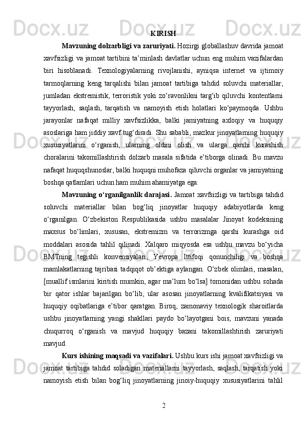 KIRISH
Mavzuning dolzarbligi va zaruriyati .  Hozirgi globallashuv davrida jamoat
xavfsizligi va jamoat tartibini ta’minlash davlatlar uchun eng muhim vazifalardan
biri   hisoblanadi.   Texnologiyalarning   rivojlanishi,   ayniqsa   internet   va   ijtimoiy
tarmoqlarning   keng   tarqalishi   bilan   jamoat   tartibiga   tahdid   soluvchi   materiallar,
jumladan   ekstremistik,   terroristik   yoki   zo‘ravonlikni   targ‘ib   qiluvchi   kontentlarni
tayyorlash,   saqlash,   tarqatish   va   namoyish   etish   holatlari   ko‘paymoqda.   Ushbu
jarayonlar   nafaqat   milliy   xavfsizlikka,   balki   jamiyatning   axloqiy   va   huquqiy
asoslariga ham jiddiy xavf tug‘diradi. Shu sababli, mazkur jinoyatlarning huquqiy
xususiyatlarini   o‘rganish,   ularning   oldini   olish   va   ularga   qarshi   kurashish
choralarini   takomillashtirish   dolzarb   masala   sifatida   e’tiborga   olinadi.   Bu   mavzu
nafaqat huquqshunoslar, balki huquqni muhofaza qiluvchi organlar va jamiyatning
boshqa qatlamlari uchun ham muhim ahamiyatga ega.
Mavzuning o‘rganilganlik darajasi .   Jamoat   xavfsizligi   va   tartibiga   tahdid
soluvchi   materiallar   bilan   bog ‘ liq   jinoyatlar   huquqiy   adabiyotlarda   keng
o ‘ rganilgan .   O‘zbekiston   Respublikasida   ushbu   masalalar   Jinoyat   kodeksining
maxsus   bo‘limlari,   xususan,   ekstremizm   va   terrorizmga   qarshi   kurashga   oid
moddalari   asosida   tahlil   qilinadi.   Xalqaro   miqyosda   esa   ushbu   mavzu   bo‘yicha
BMTning   tegishli   konvensiyalari,   Yevropa   Ittifoqi   qonunchiligi   va   boshqa
mamlakatlarning   tajribasi   tadqiqot   ob’ektiga   aylangan.   O‘zbek   olimlari,   masalan,
[muallif  ismlarini  kiritish mumkin, agar  ma’lum  bo‘lsa]  tomonidan ushbu  sohada
bir   qator   ishlar   bajarilgan   bo‘lib,   ular   asosan   jinoyatlarning   kvalifikatsiyasi   va
huquqiy   oqibatlariga   e’tibor   qaratgan.   Biroq,   zamonaviy   texnologik   sharoitlarda
ushbu   jinoyatlarning   yangi   shakllari   paydo   bo‘layotgani   bois,   mavzuni   yanada
chuqurroq   o‘rganish   va   mavjud   huquqiy   bazani   takomillashtirish   zaruriyati
mavjud.
Kurs ishining maqsadi va vazifalari .  Ushbu kurs ishi jamoat xavfsizligi va
jamoat   tartibiga   tahdid   soladigan   materiallarni   tayyorlash,   saqlash,   tarqatish   yoki
namoyish   etish   bilan   bog‘liq   jinoyatlarning   jinoiy-huquqiy   xususiyatlarini   tahlil
2 