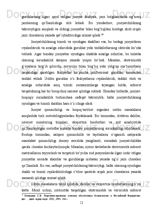 guruhlarning   ilgari   qayd   etilgan   jinoyat   faoliyati,   jazo   belgilanishida   og‘irroq
jazolarning   qo‘llanilishiga   olib   keladi.   Bu   yondashuv,   jinoyatchilikning
takroriyligini aniqlash va oldingi jinoyatlar bilan bog‘liqlikni hisobga olish orqali
jazo choralarini yanada qat’iylashtirishga xizmat qiladi. 10
Jinoyatchilikning   tizimli   va   uyushgan   shakllari   esa,   bu   turdagi   jinoyatlarni
rejalashtirish  va amalga  oshirishda  guruhlar  yoki  tashkilotlarning ishtiroki  ko‘zda
tutiladi.   Agar   bunday   jinoyatlar   uyushgan   shaklda   amalga   oshirilsa,   bu   holatda
ularning   surunkalilik   darajasi   yanada   yuqori   bo‘ladi.   Masalan,   ekstremistik
g‘oyalarni   targ‘ib   qiluvchi,   terrorizm   bilan   bog‘liq   yoki   yolg‘on   ma’lumotlarni
tarqatishga   qaratilgan   faoliyatlar   ko‘pincha   professional   guruhlar   tomonidan
tashkil   etiladi.   Ushbu   guruhlar   o‘z   faoliyatlarini   rejalashtirish,   tashkil   etish   va
amalga   oshirishda   aniq   tizimli   mexanizmlarga   tayangan   holda,   axborot
tarqatishning har bir bosqichini nazorat qilishga intiladi. Shunday hollarda, jinoyat-
huquqiy   surunkalilik   tushunchasi   nafaqat   takroriylik,   balki   jinoyatchilikning
uyushgan va tizimli shaklini ham o‘z ichiga oladi.
Jinoyat   qonunchiligi   va   huquq-tartibot   organlari   ushbu   masalalarni
aniqlashda   turli   metodologiyalardan   foydalanadi.   Bir   tomondan,   elektron   dalillar,
internet   monitoring   tizimlari,   ekspertiza   hisobotlari   va   sud   amaliyotida
qo‘llanilayotgan metodlar  asosida  bunday  jinoyatlarning surunkaliligi  isbotlanadi.
Boshqa   tomondan,   xalqaro   qonunchilik   va   tajribalarni   o‘rganish   natijasida
mamlakat   qonunchiligi   doimiy   ravishda   yangilanib,   surunkali   jinoyatchilikka
qarshi choralar kuchaytirilmoqda. Masalan, ayrim davlatlarda ekstremistik axborot
materiallarini tayyorlash va tarqatish bo‘yicha sud jarayonlarida ilgari sodir etilgan
jinoyatlar   asosida   shaxslar   va   guruhlarga   nisbatan   yanada   og‘ir   jazo   choralari
qo‘llaniladi. Bu esa, nafaqat jinoyatchilikning takroriyligi, balki ularning uyushgan
shakli   va   tizimli   rejalashtirilishiga   e’tibor   qaratish   orqali   jazo   choralarini   yanada
samarali qilishga xizmat qiladi.
Ushbu masalalarni tahlil qilishda, dalillar va ekspertiza hisobotlarining o‘rni
katta.   Misol   uchun,   internetda   tarqatilgan   ekstremistik   va   terroristik   axborot
10
  Степашин    С.В.    Теоретико-правовыэ    аспекты    обеспечения     безопасности    в    Российской  Федератсии:
дис. ... докт. юрид. наук. СПб., 1994. 246 с.
21 