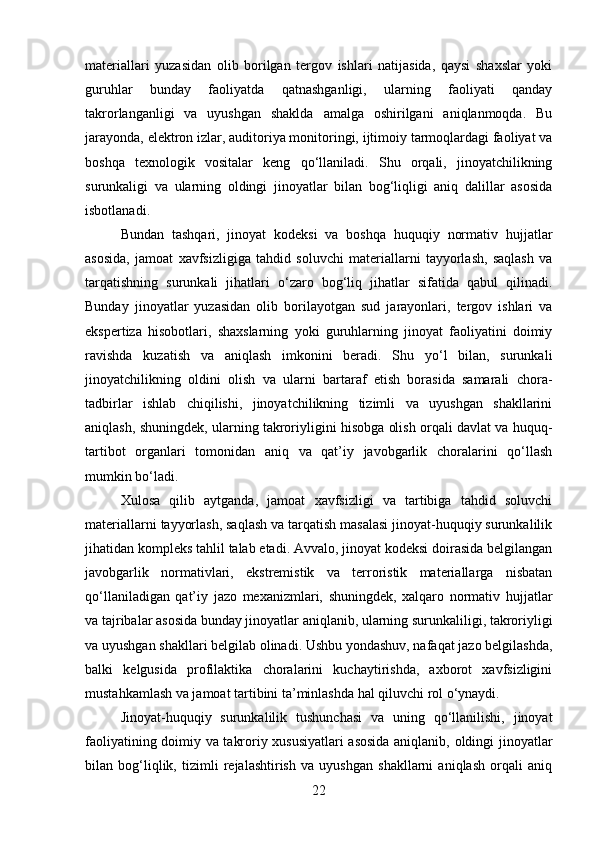 materiallari   yuzasidan   olib   borilgan   tergov   ishlari   natijasida,   qaysi   shaxslar   yoki
guruhlar   bunday   faoliyatda   qatnashganligi,   ularning   faoliyati   qanday
takrorlanganligi   va   uyushgan   shaklda   amalga   oshirilgani   aniqlanmoqda.   Bu
jarayonda, elektron izlar, auditoriya monitoringi, ijtimoiy tarmoqlardagi faoliyat va
boshqa   texnologik   vositalar   keng   qo‘llaniladi.   Shu   orqali,   jinoyatchilikning
surunkaligi   va   ularning   oldingi   jinoyatlar   bilan   bog‘liqligi   aniq   dalillar   asosida
isbotlanadi.
Bundan   tashqari,   jinoyat   kodeksi   va   boshqa   huquqiy   normativ   hujjatlar
asosida,   jamoat   xavfsizligiga   tahdid   soluvchi   materiallarni   tayyorlash,   saqlash   va
tarqatishning   surunkali   jihatlari   o‘zaro   bog‘liq   jihatlar   sifatida   qabul   qilinadi.
Bunday   jinoyatlar   yuzasidan   olib   borilayotgan   sud   jarayonlari,   tergov   ishlari   va
ekspertiza   hisobotlari,   shaxslarning   yoki   guruhlarning   jinoyat   faoliyatini   doimiy
ravishda   kuzatish   va   aniqlash   imkonini   beradi.   Shu   yo‘l   bilan,   surunkali
jinoyatchilikning   oldini   olish   va   ularni   bartaraf   etish   borasida   samarali   chora-
tadbirlar   ishlab   chiqilishi,   jinoyatchilikning   tizimli   va   uyushgan   shakllarini
aniqlash, shuningdek, ularning takroriyligini hisobga olish orqali davlat va huquq-
tartibot   organlari   tomonidan   aniq   va   qat’iy   javobgarlik   choralarini   qo‘llash
mumkin bo‘ladi.
Xulosa   qilib   aytganda,   jamoat   xavfsizligi   va   tartibiga   tahdid   soluvchi
materiallarni tayyorlash, saqlash va tarqatish masalasi jinoyat-huquqiy surunkalilik
jihatidan kompleks tahlil talab etadi. Avvalo, jinoyat kodeksi doirasida belgilangan
javobgarlik   normativlari,   ekstremistik   va   terroristik   materiallarga   nisbatan
qo‘llaniladigan   qat’iy   jazo   mexanizmlari,   shuningdek,   xalqaro   normativ   hujjatlar
va tajribalar asosida bunday jinoyatlar aniqlanib, ularning surunkaliligi, takroriyligi
va uyushgan shakllari belgilab olinadi. Ushbu yondashuv, nafaqat jazo belgilashda,
balki   kelgusida   profilaktika   choralarini   kuchaytirishda,   axborot   xavfsizligini
mustahkamlash va jamoat tartibini ta’minlashda hal qiluvchi rol o‘ynaydi.
Jinoyat-huquqiy   surunkalilik   tushunchasi   va   uning   qo‘llanilishi,   jinoyat
faoliyatining doimiy va takroriy xususiyatlari asosida aniqlanib, oldingi jinoyatlar
bilan   bog‘liqlik,   tizimli   rejalashtirish   va   uyushgan   shakllarni   aniqlash   orqali   aniq
22 