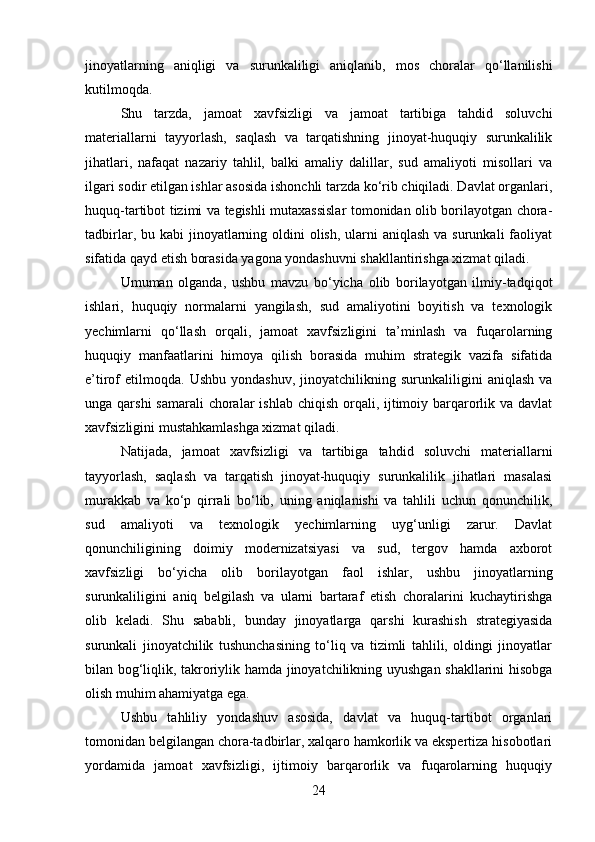 jinoyatlarning   aniqligi   va   surunkaliligi   aniqlanib,   mos   choralar   qo‘llanilishi
kutilmoqda.
Shu   tarzda,   jamoat   xavfsizligi   va   jamoat   tartibiga   tahdid   soluvchi
materiallarni   tayyorlash,   saqlash   va   tarqatishning   jinoyat-huquqiy   surunkalilik
jihatlari,   nafaqat   nazariy   tahlil,   balki   amaliy   dalillar,   sud   amaliyoti   misollari   va
ilgari sodir etilgan ishlar asosida ishonchli tarzda ko‘rib chiqiladi. Davlat organlari,
huquq-tartibot tizimi va tegishli mutaxassislar tomonidan olib borilayotgan chora-
tadbirlar, bu kabi  jinoyatlarning oldini  olish,  ularni  aniqlash  va surunkali  faoliyat
sifatida qayd etish borasida yagona yondashuvni shakllantirishga xizmat qiladi.
Umuman   olganda,   ushbu   mavzu   bo‘yicha   olib   borilayotgan   ilmiy-tadqiqot
ishlari,   huquqiy   normalarni   yangilash,   sud   amaliyotini   boyitish   va   texnologik
yechimlarni   qo‘llash   orqali,   jamoat   xavfsizligini   ta’minlash   va   fuqarolarning
huquqiy   manfaatlarini   himoya   qilish   borasida   muhim   strategik   vazifa   sifatida
e’tirof   etilmoqda.   Ushbu   yondashuv,   jinoyatchilikning  surunkaliligini   aniqlash   va
unga qarshi  samarali  choralar  ishlab  chiqish orqali, ijtimoiy barqarorlik va davlat
xavfsizligini mustahkamlashga xizmat qiladi.
Natijada,   jamoat   xavfsizligi   va   tartibiga   tahdid   soluvchi   materiallarni
tayyorlash,   saqlash   va   tarqatish   jinoyat-huquqiy   surunkalilik   jihatlari   masalasi
murakkab   va   ko‘p   qirrali   bo‘lib,   uning   aniqlanishi   va   tahlili   uchun   qonunchilik,
sud   amaliyoti   va   texnologik   yechimlarning   uyg‘unligi   zarur.   Davlat
qonunchiligining   doimiy   modernizatsiyasi   va   sud,   tergov   hamda   axborot
xavfsizligi   bo‘yicha   olib   borilayotgan   faol   ishlar,   ushbu   jinoyatlarning
surunkaliligini   aniq   belgilash   va   ularni   bartaraf   etish   choralarini   kuchaytirishga
olib   keladi.   Shu   sababli,   bunday   jinoyatlarga   qarshi   kurashish   strategiyasida
surunkali   jinoyatchilik   tushunchasining   to‘liq   va   tizimli   tahlili,   oldingi   jinoyatlar
bilan bog‘liqlik, takroriylik hamda jinoyatchilikning uyushgan shakllarini hisobga
olish muhim ahamiyatga ega.
Ushbu   tahliliy   yondashuv   asosida,   davlat   va   huquq-tartibot   organlari
tomonidan belgilangan chora-tadbirlar, xalqaro hamkorlik va ekspertiza hisobotlari
yordamida   jamoat   xavfsizligi,   ijtimoiy   barqarorlik   va   fuqarolarning   huquqiy
24 