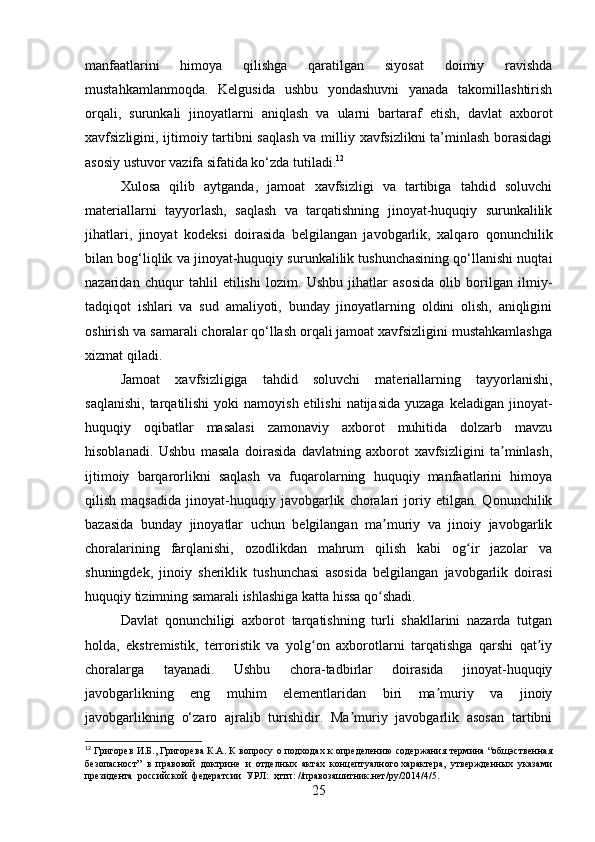 manfaatlarini   himoya   qilishga   qaratilgan   siyosat   doimiy   ravishda
mustahkamlanmoqda.   Kelgusida   ushbu   yondashuvni   yanada   takomillashtirish
orqali,   surunkali   jinoyatlarni   aniqlash   va   ularni   bartaraf   etish,   davlat   axborot
xavfsizligini, ijtimoiy tartibni saqlash va milliy xavfsizlikni  ta’minlash borasidagi
asosiy ustuvor vazifa sifatida ko‘zda tutiladi. 12
Xulosa   qilib   aytganda,   jamoat   xavfsizligi   va   tartibiga   tahdid   soluvchi
materiallarni   tayyorlash,   saqlash   va   tarqatishning   jinoyat-huquqiy   surunkalilik
jihatlari,   jinoyat   kodeksi   doirasida   belgilangan   javobgarlik,   xalqaro   qonunchilik
bilan bog‘liqlik va jinoyat-huquqiy surunkalilik tushunchasining qo‘llanishi nuqtai
nazaridan   chuqur   tahlil   etilishi   lozim.   Ushbu   jihatlar   asosida   olib   borilgan   ilmiy-
tadqiqot   ishlari   va   sud   amaliyoti,   bunday   jinoyatlarning   oldini   olish,   aniqligini
oshirish va samarali choralar qo‘llash orqali jamoat xavfsizligini mustahkamlashga
xizmat qiladi.
Jamoat   xavfsizligiga   tahdid   soluvchi   materiallarning   tayyorlanishi,
saqlanishi,  tarqatilishi   yoki  namoyish  etilishi   natijasida  yuzaga  keladigan  jinoyat-
huquqiy   oqibatlar   masalasi   zamonaviy   axborot   muhitida   dolzarb   mavzu
hisoblanadi.   Ushbu   masala   doirasida   davlatning   axborot   xavfsizligini   ta minlash,ʼ
ijtimoiy   barqarorlikni   saqlash   va   fuqarolarning   huquqiy   manfaatlarini   himoya
qilish   maqsadida   jinoyat-huquqiy   javobgarlik   choralari   joriy   etilgan.   Qonunchilik
bazasida   bunday   jinoyatlar   uchun   belgilangan   ma muriy   va   jinoiy   javobgarlik	
ʼ
choralarining   farqlanishi,   ozodlikdan   mahrum   qilish   kabi   og ir   jazolar   va	
ʻ
shuningdek,   jinoiy   sheriklik   tushunchasi   asosida   belgilangan   javobgarlik   doirasi
huquqiy tizimning samarali ishlashiga katta hissa qo shadi.	
ʻ
Davlat   qonunchiligi   axborot   tarqatishning   turli   shakllarini   nazarda   tutgan
holda,   ekstremistik,   terroristik   va   yolg on   axborotlarni   tarqatishga   qarshi   qat iy	
ʻ ʼ
choralarga   tayanadi.   Ushbu   chora-tadbirlar   doirasida   jinoyat-huquqiy
javobgarlikning   eng   muhim   elementlaridan   biri   ma muriy   va   jinoiy	
ʼ
javobgarlikning   o‘zaro   ajralib   turishidir.   Ma muriy   javobgarlik   asosan   tartibni	
ʼ
12
  Григорев И.Б., Григорева К.А. К вопросу о подходах к определению содержания термина “общэственная
безопасност”  в  правовой  доктрине  и  отделных  актах  концептуалного характера,  утвержденных  указами
президента  российской  федератсии  УРЛ:  ҳттп: //правозашитник.нет/ру/2014/4/5.
25 