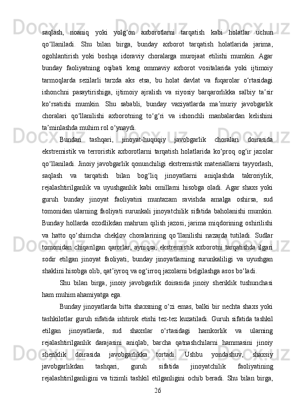 saqlash,   noaniq   yoki   yolg on   axborotlarni   tarqatish   kabi   holatlar   uchunʻ
qo llaniladi.   Shu   bilan   birga,   bunday   axborot   tarqatish   holatlarida   jarima,	
ʻ
ogohlantirish   yoki   boshqa   idoraviy   choralarga   murojaat   etilishi   mumkin.   Agar
bunday   faoliyatning   oqibati   keng   ommaviy   axborot   vositalarida   yoki   ijtimoiy
tarmoqlarda   sezilarli   tarzda   aks   etsa,   bu   holat   davlat   va   fuqarolar   o‘rtasidagi
ishonchni   pasaytirishiga,   ijtimoiy   ajralish   va   siyosiy   barqarorlikka   salbiy   ta sir	
ʼ
ko‘rsatishi   mumkin.   Shu   sababli,   bunday   vaziyatlarda   ma muriy   javobgarlik	
ʼ
choralari   qo llanilishi   axborotning   to g ri   va   ishonchli   manbalardan   kelishini	
ʻ ʻ ʻ
ta minlashda muhim rol o ynaydi.	
ʼ ʻ
Bundan   tashqari,   jinoyat-huquqiy   javobgarlik   choralari   doirasida
ekstremistik   va   terroristik   axborotlarni   tarqatish   holatlarida   ko‘proq   og‘ir   jazolar
qo llaniladi. Jinoiy javobgarlik qonunchiligi ekstremistik materiallarni  tayyorlash,
ʻ
saqlash   va   tarqatish   bilan   bog liq   jinoyatlarni   aniqlashda   takroriylik,	
ʻ
rejalashtirilganlik   va   uyushganlik   kabi   omillarni   hisobga   oladi.   Agar   shaxs   yoki
guruh   bunday   jinoyat   faoliyatini   muntazam   ravishda   amalga   oshirsa,   sud
tomonidan   ularning   faoliyati   surunkali   jinoyatchilik   sifatida   baholanishi   mumkin.
Bunday   hollarda   ozodlikdan   mahrum   qilish   jazosi,   jarima   miqdorining   oshirilishi
va   hatto   qo‘shimcha   cheklov   choralarining   qo llanilishi   nazarda   tutiladi.   Sudlar	
ʻ
tomonidan   chiqarilgan   qarorlar,   ayniqsa,   ekstremistik   axborotni   tarqatishda   ilgari
sodir   etilgan   jinoyat   faoliyati,   bunday   jinoyatlarning   surunkaliligi   va   uyushgan
shaklini hisobga olib, qat iyroq va og irroq jazolarni belgilashga asos bo‘ladi.	
ʼ ʻ
Shu   bilan   birga,   jinoiy   javobgarlik   doirasida   jinoiy   sheriklik   tushunchasi
ham muhim ahamiyatga ega. 
Bunday   jinoyatlarda   bitta   shaxsning   o‘zi   emas,   balki   bir   nechta   shaxs   yoki
tashkilotlar   guruh   sifatida   ishtirok   etishi   tez-tez   kuzatiladi.   Guruh   sifatida   tashkil
etilgan   jinoyatlarda,   sud   shaxslar   o‘rtasidagi   hamkorlik   va   ularning
rejalashtirilganlik   darajasini   aniqlab,   barcha   qatnashchilarni   hammasini   jinoiy
sheriklik   doirasida   javobgarlikka   tortadi.   Ushbu   yondashuv,   shaxsiy
javobgarlikdan   tashqari,   guruh   sifatida   jinoyatchilik   faoliyatining
rejalashtirilganligini   va   tizimli   tashkil   etilganligini   ochib   beradi.   Shu   bilan   birga,
26 