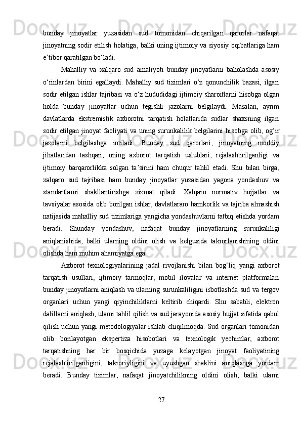 bunday   jinoyatlar   yuzasidan   sud   tomonidan   chiqarilgan   qarorlar   nafaqat
jinoyatning sodir etilish holatiga, balki uning ijtimoiy va siyosiy oqibatlariga ham
e tibor qaratilgan bo‘ladi.ʼ
Mahalliy   va   xalqaro   sud   amaliyoti   bunday   jinoyatlarni   baholashda   asosiy
o‘rinlardan   birini   egallaydi.   Mahalliy   sud   tizimlari   o‘z   qonunchilik   bazasi,   ilgari
sodir etilgan ishlar tajribasi  va o‘z hududidagi ijtimoiy sharoitlarni  hisobga olgan
holda   bunday   jinoyatlar   uchun   tegishli   jazolarni   belgilaydi.   Masalan,   ayrim
davlatlarda   ekstremistik   axborotni   tarqatish   holatlarida   sudlar   shaxsning   ilgari
sodir   etilgan   jinoyat   faoliyati   va   uning  surunkalilik   belgilarini   hisobga   olib,  og‘ir
jazolarni   belgilashga   intiladi.   Bunday   sud   qarorlari,   jinoyatning   moddiy
jihatlaridan   tashqari,   uning   axborot   tarqatish   uslublari,   rejalashtirilganligi   va
ijtimoiy   barqarorlikka   solgan   ta sirini   ham   chuqur   tahlil   etadi.   Shu   bilan   birga,	
ʼ
xalqaro   sud   tajribasi   ham   bunday   jinoyatlar   yuzasidan   yagona   yondashuv   va
standartlarni   shakllantirishga   xizmat   qiladi.   Xalqaro   normativ   hujjatlar   va
tavsiyalar asosida olib borilgan ishlar, davlatlararo hamkorlik va tajriba almashish
natijasida mahalliy sud tizimlariga yangicha yondashuvlarni tatbiq etishda yordam
beradi.   Shunday   yondashuv,   nafaqat   bunday   jinoyatlarning   surunkaliligi
aniqlanishida,   balki   ularning   oldini   olish   va   kelgusida   takrorlanishining   oldini
olishda ham muhim ahamiyatga ega.
Axborot   texnologiyalarining   jadal   rivojlanishi   bilan   bog‘liq   yangi   axborot
tarqatish   usullari,   ijtimoiy   tarmoqlar,   mobil   ilovalar   va   internet   platformalari
bunday jinoyatlarni aniqlash va ularning surunkaliligini isbotlashda sud va tergov
organlari   uchun   yangi   qiyinchiliklarni   keltirib   chiqardi.   Shu   sababli,   elektron
dalillarni aniqlash, ularni tahlil qilish va sud jarayonida asosiy hujjat sifatida qabul
qilish   uchun  yangi   metodologiyalar   ishlab   chiqilmoqda.  Sud   organlari   tomonidan
olib   borilayotgan   ekspertiza   hisobotlari   va   texnologik   yechimlar,   axborot
tarqatishning   har   bir   bosqichida   yuzaga   kelayotgan   jinoyat   faoliyatining
rejalashtirilganligini,   takroriyligini   va   uyushgan   shaklini   aniqlashga   yordam
beradi.   Bunday   tizimlar,   nafaqat   jinoyatchilikning   oldini   olish,   balki   ularni
27 