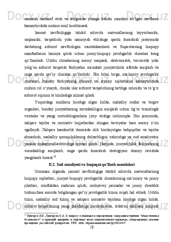 samarali   bartaraf   etish   va   kelgusida   yuzaga   kelishi   mumkin   bo lgan   xavflarniʻ
kamaytirishda muhim omil hisoblanadi.
Jamoat   xavfsizligiga   tahdid   soluvchi   materiallarning   tayyorlanishi,
saqlanishi,   tarqatilishi   yoki   namoyish   etilishiga   qarshi   kurashish   jarayonida
davlatning   axborot   xavfsizligini   mustahkamlash   va   fuqarolarning   huquqiy
manfaatlarini   himoya   qilish   uchun   jinoiy-huquqiy   javobgarlik   choralari   keng
qo llaniladi.   Ushbu   choralarning   asosiy   maqsadi,   ekstremistik,   terroristik   yoki	
ʻ
yolg on   axborot   tarqatish   faoliyatini   surunkali   jinoyatchilik   sifatida   aniqlash   va	
ʻ
unga   qarshi   qat iy   choralar   qo llashdir.   Shu   bilan   birga,   ma muriy   javobgarlik	
ʼ ʻ ʼ
choralari,   bunday   faoliyatning   ijtimoiy   va   siyosiy   oqibatlarini   kamaytirishda
muhim rol o ynaydi, chunki ular axborot tarqatishning tartibga solinishi va to g ri	
ʻ ʻ ʻ
axborot oqimini ta minlashga xizmat qiladi.	
ʼ
Yuqoridagi   omillarni   hisobga   olgan   holda,   mahalliy   sudlar   va   tergov
organlari,   bunday   jinoyatlarning   surunkaliligini   aniqlash   uchun   ilg or   texnologik	
ʻ
vositalar   va   yangi   metodologiyalarni   joriy   etishga   intilmoqda.   Shu   jarayonda,
xalqaro   tajriba   va   normativ   hujjatlardan   olingan   tavsiyalar   ham   asosiy   o‘rin
egallaydi.   Xalqaro   hamkorlik   doirasida   olib   borilayotgan   tadqiqotlar   va   tajriba
almashish,   mahalliy   qonunchilikning   dolzarbligini   oshirishga   va   sud   amaliyotini
yanada   mukammallashtirishga   xizmat   qiladi.   Natijada,   jinoyatchilik   faoliyatining
surunkaliligi   aniqlanib,   unga   qarshi   kurashish   strategiyasi   doimiy   ravishda
yangilanib boradi. 13
II.2. Sud amaliyoti va huquqni qo‘llash masalalari  
Umuman   olganda,   jamoat   xavfsizligiga   tahdid   soluvchi   materiallarning
huquqiy   oqibatlari,   jinoyat-huquqiy   javobgarlik   choralarining   ma muriy   va   jinoiy	
ʼ
jihatlari,   ozodlikdan   mahrum   qilish,   moliyaviy   jarimalar   va   jinoiy   sheriklik
tushunchasi asosida belgilangan qat iy javobgarlik tizimi orqali hal etiladi.  	
ʼ Ushbu
tizim,   mahalliy   sud   tizimi   va   xalqaro   normativ   tajribani   hisobga   olgan   holda,
axborot   tarqatishning   yangi   shakllariga   moslashishda,   elektron   dalillarni   aniqlash
13
  Григорев И.Б., Григорева К.А. К вопросу о подходах к определению содержания термина “общэственная
безопасност”  в  правовой  доктрине  и  отделных  актах  концептуалного характера,  утвержденных  указами
президента  российской  федератсии  УРЛ:  ҳттп: //правозашитник.нет/ру/2014/4/5.
28 